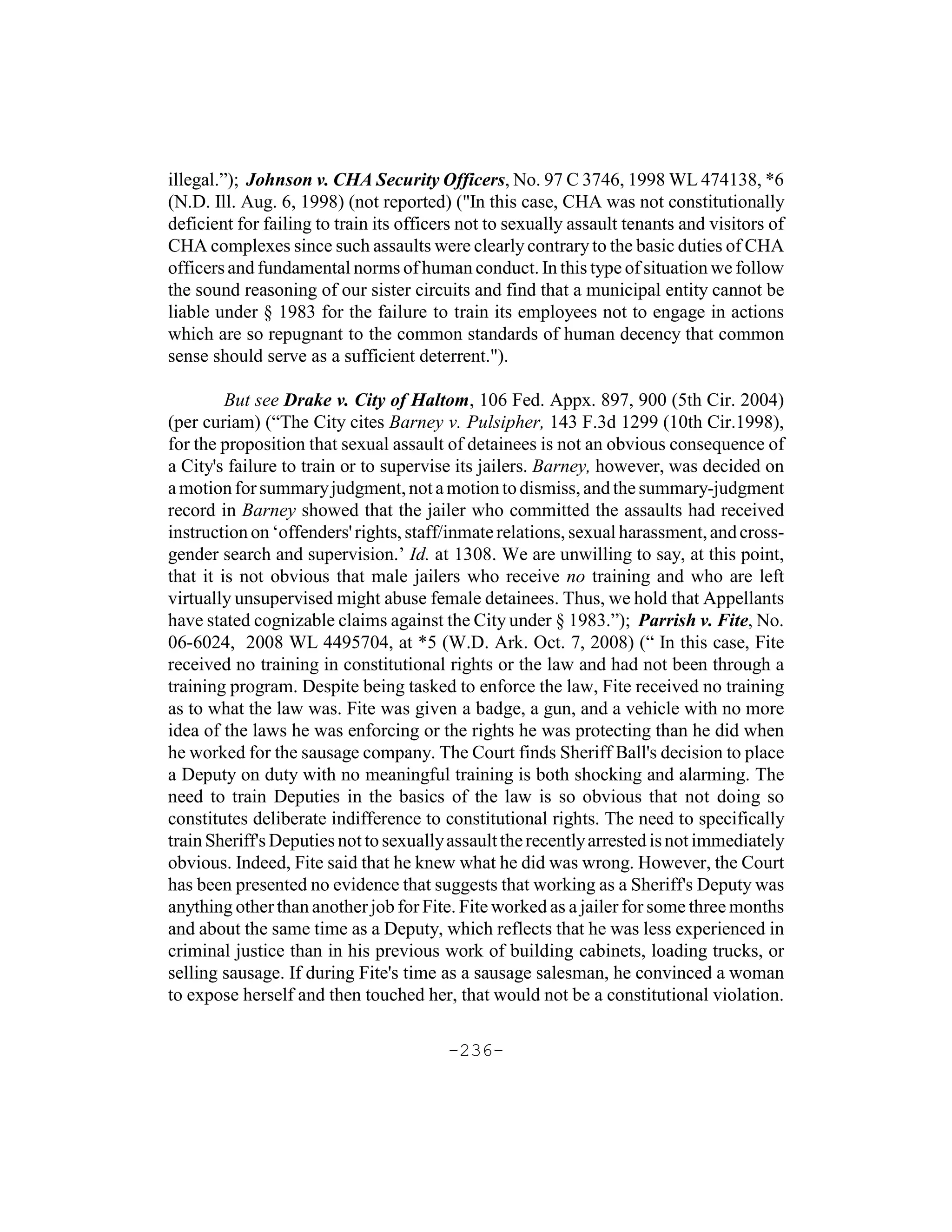 illegal.”); Johnson v. CHA Security Officers, No. 97 C 3746, 1998 WL 474138, *6
(N.D. Ill. Aug. 6, 1998) (not reported) ("In this case, CHA was not constitutionally
deficient for failing to train its officers not to sexually assault tenants and visitors of
CHA complexes since such assaults were clearly contrary to the basic duties of CHA
officers and fundamental norms of human conduct. In this type of situation we follow
the sound reasoning of our sister circuits and find that a municipal entity cannot be
liable under § 1983 for the failure to train its employees not to engage in actions
which are so repugnant to the common standards of human decency that common
sense should serve as a sufficient deterrent.").

         But see Drake v. City of Haltom, 106 Fed. Appx. 897, 900 (5th Cir. 2004)
(per curiam) (“The City cites Barney v. Pulsipher, 143 F.3d 1299 (10th Cir.1998),
for the proposition that sexual assault of detainees is not an obvious consequence of
a City's failure to train or to supervise its jailers. Barney, however, was decided on
a motion for summary judgment, not a motion to dismiss, and the summary-judgment
record in Barney showed that the jailer who committed the assaults had received
instruction on ‘offenders' rights, staff/inmate relations, sexual harassment, and cross-
gender search and supervision.’ Id. at 1308. We are unwilling to say, at this point,
that it is not obvious that male jailers who receive no training and who are left
virtually unsupervised might abuse female detainees. Thus, we hold that Appellants
have stated cognizable claims against the City under § 1983.”); Parrish v. Fite, No.
06-6024, 2008 WL 4495704, at *5 (W.D. Ark. Oct. 7, 2008) (“ In this case, Fite
received no training in constitutional rights or the law and had not been through a
training program. Despite being tasked to enforce the law, Fite received no training
as to what the law was. Fite was given a badge, a gun, and a vehicle with no more
idea of the laws he was enforcing or the rights he was protecting than he did when
he worked for the sausage company. The Court finds Sheriff Ball's decision to place
a Deputy on duty with no meaningful training is both shocking and alarming. The
need to train Deputies in the basics of the law is so obvious that not doing so
constitutes deliberate indifference to constitutional rights. The need to specifically
train Sheriff's Deputies not to sexually assault the recently arrested is not immediately
obvious. Indeed, Fite said that he knew what he did was wrong. However, the Court
has been presented no evidence that suggests that working as a Sheriff's Deputy was
anything other than another job for Fite. Fite worked as a jailer for some three months
and about the same time as a Deputy, which reflects that he was less experienced in
criminal justice than in his previous work of building cabinets, loading trucks, or
selling sausage. If during Fite's time as a sausage salesman, he convinced a woman
to expose herself and then touched her, that would not be a constitutional violation.

                                         -236-
 