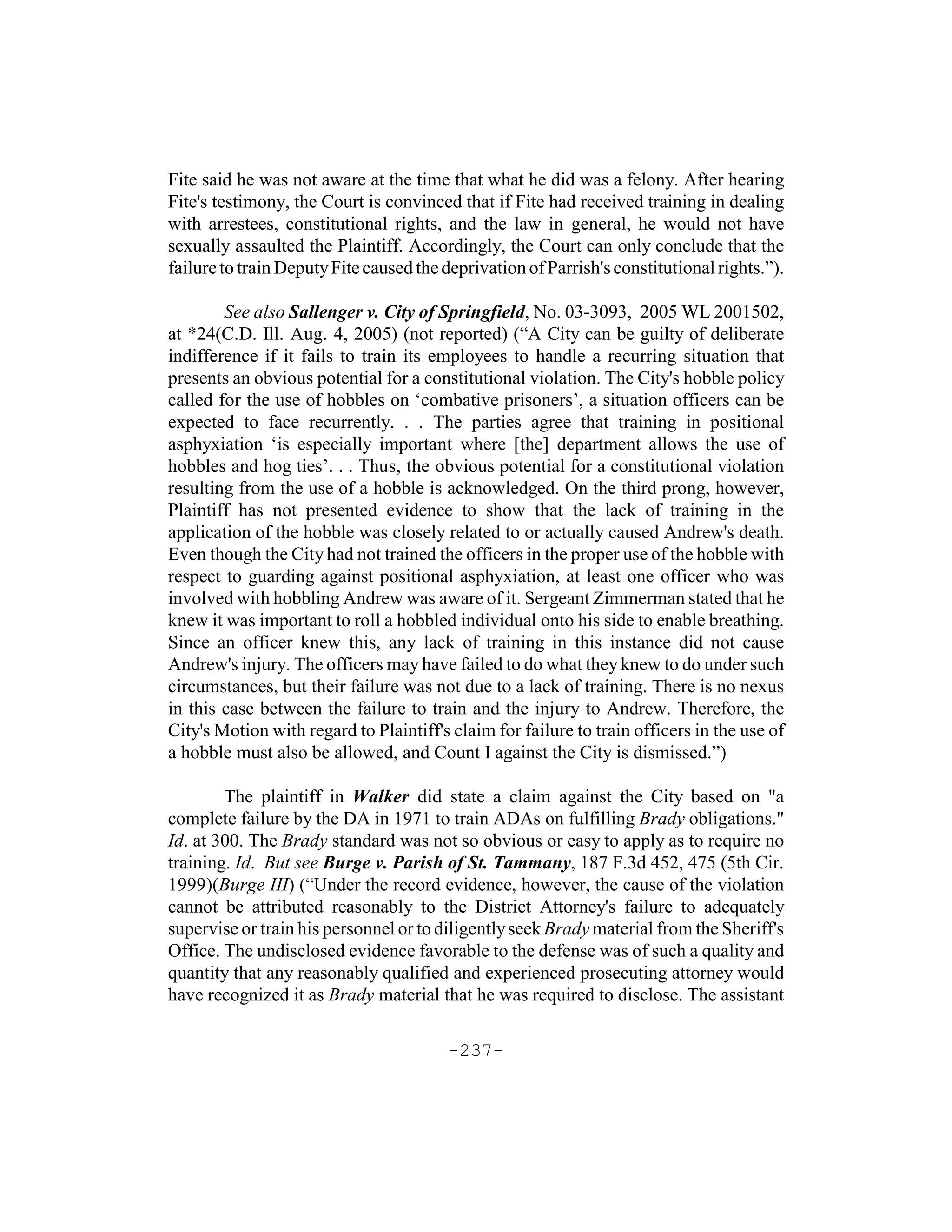 Fite said he was not aware at the time that what he did was a felony. After hearing
Fite's testimony, the Court is convinced that if Fite had received training in dealing
with arrestees, constitutional rights, and the law in general, he would not have
sexually assaulted the Plaintiff. Accordingly, the Court can only conclude that the
failure to train Deputy Fite caused the deprivation of Parrish's constitutional rights.”).

        See also Sallenger v. City of Springfield, No. 03-3093, 2005 WL 2001502,
at *24(C.D. Ill. Aug. 4, 2005) (not reported) (“A City can be guilty of deliberate
indifference if it fails to train its employees to handle a recurring situation that
presents an obvious potential for a constitutional violation. The City's hobble policy
called for the use of hobbles on ‘combative prisoners’, a situation officers can be
expected to face recurrently. . . The parties agree that training in positional
asphyxiation ‘is especially important where [the] department allows the use of
hobbles and hog ties’. . . Thus, the obvious potential for a constitutional violation
resulting from the use of a hobble is acknowledged. On the third prong, however,
Plaintiff has not presented evidence to show that the lack of training in the
application of the hobble was closely related to or actually caused Andrew's death.
Even though the City had not trained the officers in the proper use of the hobble with
respect to guarding against positional asphyxiation, at least one officer who was
involved with hobbling Andrew was aware of it. Sergeant Zimmerman stated that he
knew it was important to roll a hobbled individual onto his side to enable breathing.
Since an officer knew this, any lack of training in this instance did not cause
Andrew's injury. The officers may have failed to do what they knew to do under such
circumstances, but their failure was not due to a lack of training. There is no nexus
in this case between the failure to train and the injury to Andrew. Therefore, the
City's Motion with regard to Plaintiff's claim for failure to train officers in the use of
a hobble must also be allowed, and Count I against the City is dismissed.”)

        The plaintiff in Walker did state a claim against the City based on "a
complete failure by the DA in 1971 to train ADAs on fulfilling Brady obligations."
Id. at 300. The Brady standard was not so obvious or easy to apply as to require no
training. Id. But see Burge v. Parish of St. Tammany, 187 F.3d 452, 475 (5th Cir.
1999)(Burge III) (“Under the record evidence, however, the cause of the violation
cannot be attributed reasonably to the District Attorney's failure to adequately
supervise or train his personnel or to diligently seek Brady material from the Sheriff's
Office. The undisclosed evidence favorable to the defense was of such a quality and
quantity that any reasonably qualified and experienced prosecuting attorney would
have recognized it as Brady material that he was required to disclose. The assistant

                                        -237-
 