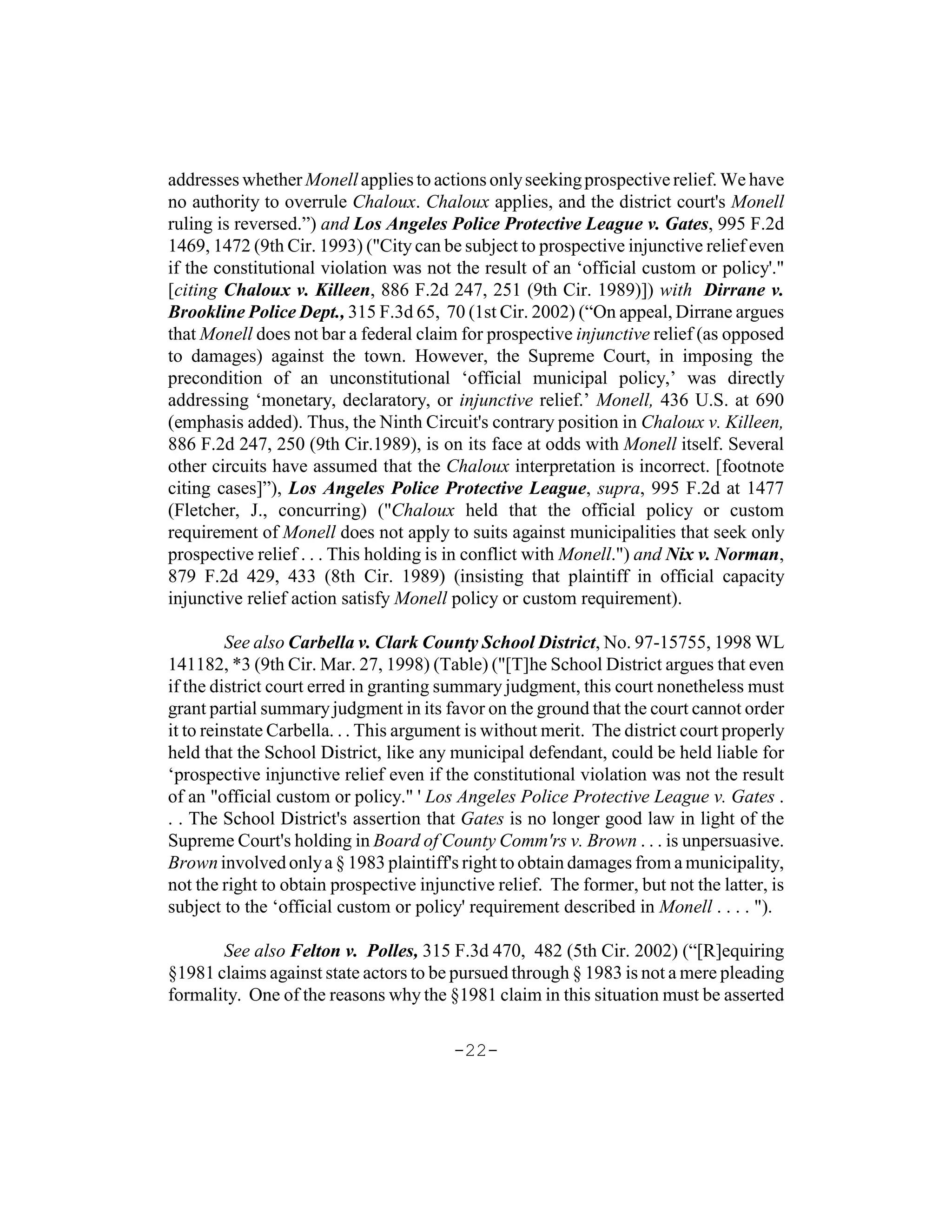 addresses whether Monell applies to actions only seeking prospective relief. We have
no authority to overrule Chaloux. Chaloux applies, and the district court's Monell
ruling is reversed.”) and Los Angeles Police Protective League v. Gates, 995 F.2d
1469, 1472 (9th Cir. 1993) ("City can be subject to prospective injunctive relief even
if the constitutional violation was not the result of an ‘official custom or policy'."
[citing Chaloux v. Killeen, 886 F.2d 247, 251 (9th Cir. 1989)]) with Dirrane v.
Brookline Police Dept., 315 F.3d 65, 70 (1st Cir. 2002) (“On appeal, Dirrane argues
that Monell does not bar a federal claim for prospective injunctive relief (as opposed
to damages) against the town. However, the Supreme Court, in imposing the
precondition of an unconstitutional ‘official municipal policy,’ was directly
addressing ‘monetary, declaratory, or injunctive relief.’ Monell, 436 U.S. at 690
(emphasis added). Thus, the Ninth Circuit's contrary position in Chaloux v. Killeen,
886 F.2d 247, 250 (9th Cir.1989), is on its face at odds with Monell itself. Several
other circuits have assumed that the Chaloux interpretation is incorrect. [footnote
citing cases]”), Los Angeles Police Protective League, supra, 995 F.2d at 1477
(Fletcher, J., concurring) ("Chaloux held that the official policy or custom
requirement of Monell does not apply to suits against municipalities that seek only
prospective relief . . . This holding is in conflict with Monell.") and Nix v. Norman,
879 F.2d 429, 433 (8th Cir. 1989) (insisting that plaintiff in official capacity
injunctive relief action satisfy Monell policy or custom requirement).

         See also Carbella v. Clark County School District, No. 97-15755, 1998 WL
141182, *3 (9th Cir. Mar. 27, 1998) (Table) ("[T]he School District argues that even
if the district court erred in granting summary judgment, this court nonetheless must
grant partial summary judgment in its favor on the ground that the court cannot order
it to reinstate Carbella. . . This argument is without merit. The district court properly
held that the School District, like any municipal defendant, could be held liable for
‘prospective injunctive relief even if the constitutional violation was not the result
of an "official custom or policy." ' Los Angeles Police Protective League v. Gates .
. . The School District's assertion that Gates is no longer good law in light of the
Supreme Court's holding in Board of County Comm'rs v. Brown . . . is unpersuasive.
Brown involved only a § 1983 plaintiff's right to obtain damages from a municipality,
not the right to obtain prospective injunctive relief. The former, but not the latter, is
subject to the ‘official custom or policy' requirement described in Monell . . . . ").

       See also Felton v. Polles, 315 F.3d 470, 482 (5th Cir. 2002) (“[R]equiring
§1981 claims against state actors to be pursued through § 1983 is not a mere pleading
formality. One of the reasons why the §1981 claim in this situation must be asserted

                                         -22-
 