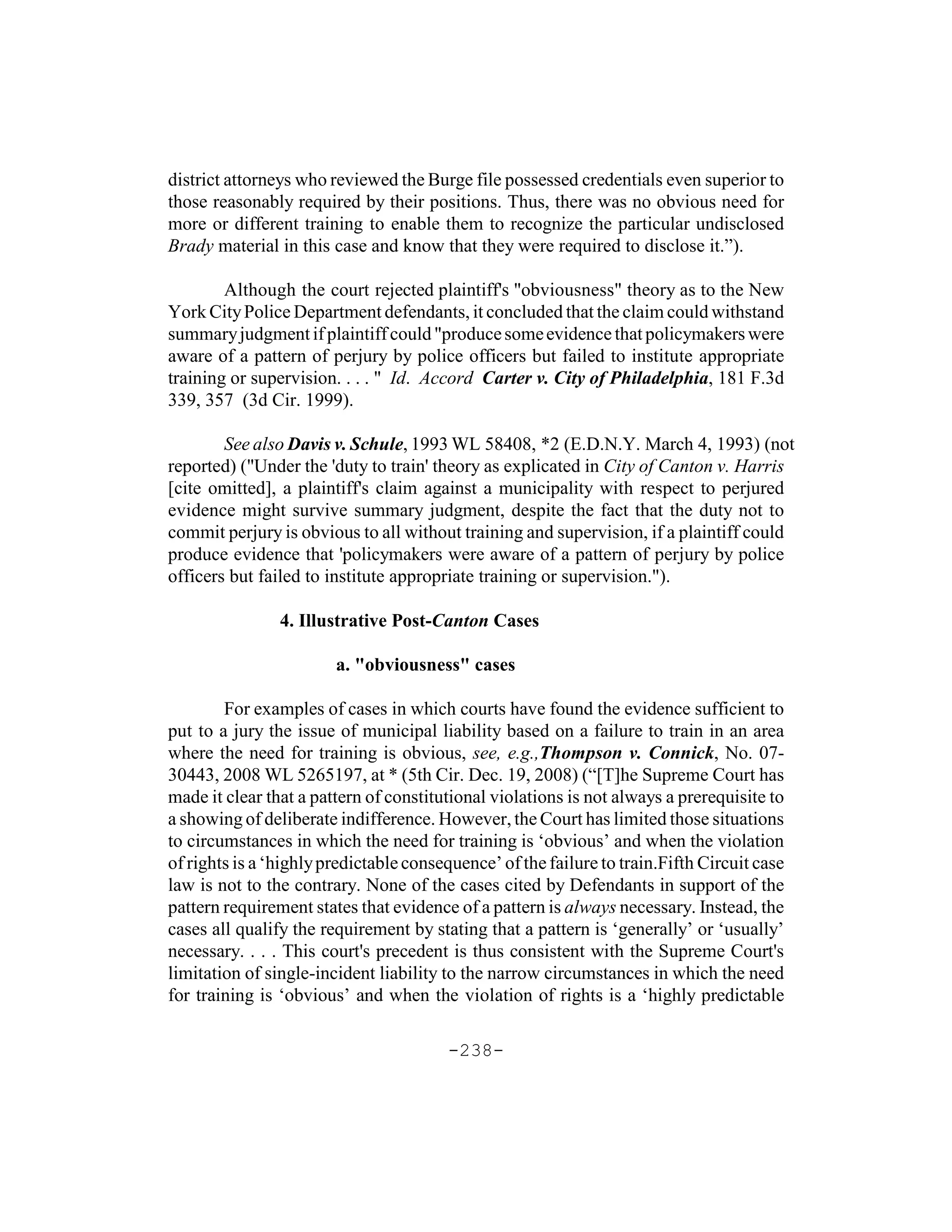 district attorneys who reviewed the Burge file possessed credentials even superior to
those reasonably required by their positions. Thus, there was no obvious need for
more or different training to enable them to recognize the particular undisclosed
Brady material in this case and know that they were required to disclose it.”).

        Although the court rejected plaintiff's "obviousness" theory as to the New
York City Police Department defendants, it concluded that the claim could withstand
summary judgment if plaintiff could "produce some evidence that policymakers were
aware of a pattern of perjury by police officers but failed to institute appropriate
training or supervision. . . . " Id. Accord Carter v. City of Philadelphia, 181 F.3d
339, 357 (3d Cir. 1999).

        See also Davis v. Schule, 1993 WL 58408, *2 (E.D.N.Y. March 4, 1993) (not
reported) ("Under the 'duty to train' theory as explicated in City of Canton v. Harris
[cite omitted], a plaintiff's claim against a municipality with respect to perjured
evidence might survive summary judgment, despite the fact that the duty not to
commit perjury is obvious to all without training and supervision, if a plaintiff could
produce evidence that 'policymakers were aware of a pattern of perjury by police
officers but failed to institute appropriate training or supervision.").

                4. Illustrative Post-Canton Cases

                        a. "obviousness" cases

        For examples of cases in which courts have found the evidence sufficient to
put to a jury the issue of municipal liability based on a failure to train in an area
where the need for training is obvious, see, e.g.,Thompson v. Connick, No. 07-
30443, 2008 WL 5265197, at * (5th Cir. Dec. 19, 2008) (“[T]he Supreme Court has
made it clear that a pattern of constitutional violations is not always a prerequisite to
a showing of deliberate indifference. However, the Court has limited those situations
to circumstances in which the need for training is ‘obvious’ and when the violation
of rights is a ‘highly predictable consequence’ of the failure to train.Fifth Circuit case
law is not to the contrary. None of the cases cited by Defendants in support of the
pattern requirement states that evidence of a pattern is always necessary. Instead, the
cases all qualify the requirement by stating that a pattern is ‘generally’ or ‘usually’
necessary. . . . This court's precedent is thus consistent with the Supreme Court's
limitation of single-incident liability to the narrow circumstances in which the need
for training is ‘obvious’ and when the violation of rights is a ‘highly predictable

                                        -238-
 