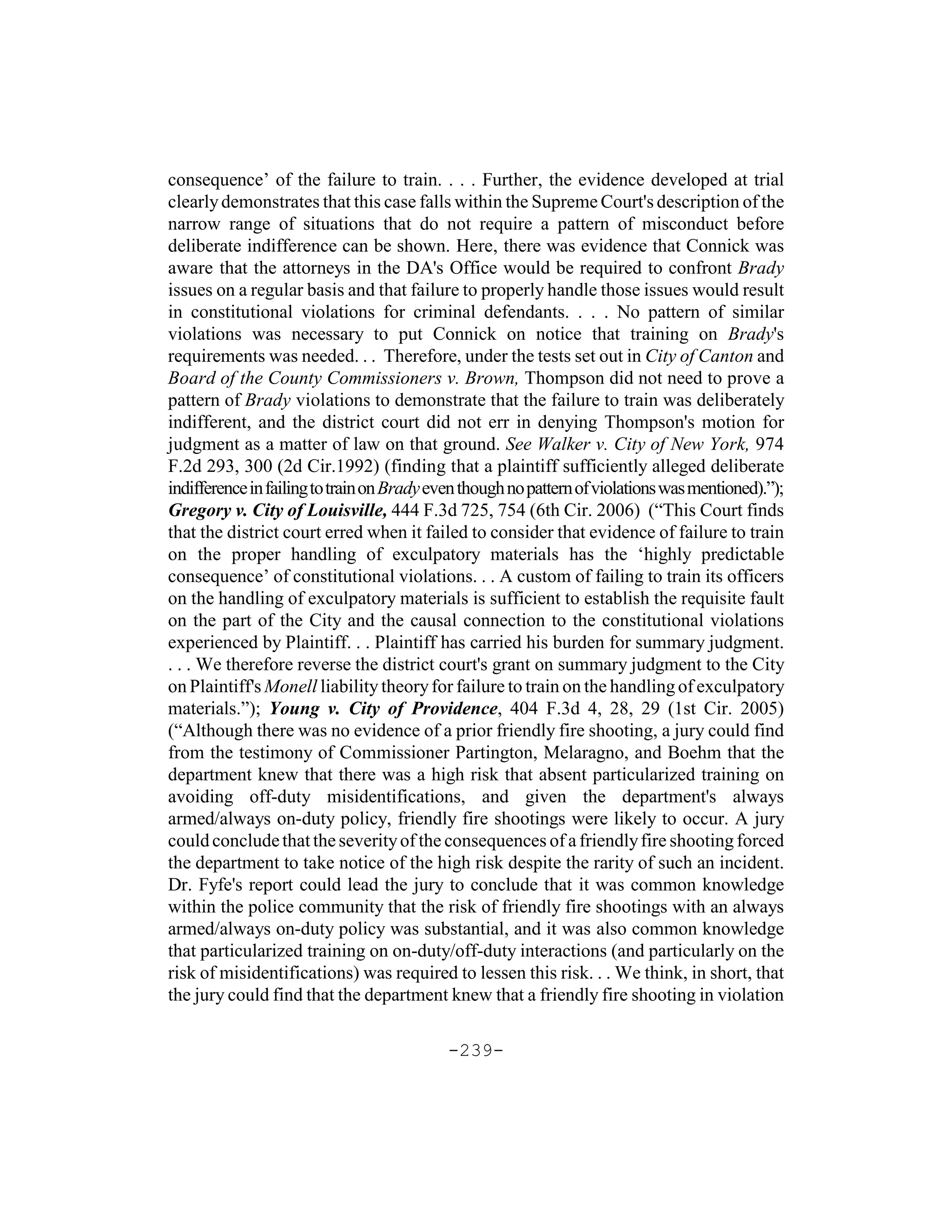 consequence’ of the failure to train. . . . Further, the evidence developed at trial
clearly demonstrates that this case falls within the Supreme Court's description of the
narrow range of situations that do not require a pattern of misconduct before
deliberate indifference can be shown. Here, there was evidence that Connick was
aware that the attorneys in the DA's Office would be required to confront Brady
issues on a regular basis and that failure to properly handle those issues would result
in constitutional violations for criminal defendants. . . . No pattern of similar
violations was necessary to put Connick on notice that training on Brady's
requirements was needed. . . Therefore, under the tests set out in City of Canton and
Board of the County Commissioners v. Brown, Thompson did not need to prove a
pattern of Brady violations to demonstrate that the failure to train was deliberately
indifferent, and the district court did not err in denying Thompson's motion for
judgment as a matter of law on that ground. See Walker v. City of New York, 974
F.2d 293, 300 (2d Cir.1992) (finding that a plaintiff sufficiently alleged deliberate
indifference in failing to train on Brady even though no pattern of violations was mentioned).”);
Gregory v. City of Louisville, 444 F.3d 725, 754 (6th Cir. 2006) (“This Court finds
that the district court erred when it failed to consider that evidence of failure to train
on the proper handling of exculpatory materials has the ‘highly predictable
consequence’ of constitutional violations. . . A custom of failing to train its officers
on the handling of exculpatory materials is sufficient to establish the requisite fault
on the part of the City and the causal connection to the constitutional violations
experienced by Plaintiff. . . Plaintiff has carried his burden for summary judgment.
. . . We therefore reverse the district court's grant on summary judgment to the City
on Plaintiff's Monell liability theory for failure to train on the handling of exculpatory
materials.”); Young v. City of Providence, 404 F.3d 4, 28, 29 (1st Cir. 2005)
(“Although there was no evidence of a prior friendly fire shooting, a jury could find
from the testimony of Commissioner Partington, Melaragno, and Boehm that the
department knew that there was a high risk that absent particularized training on
avoiding off-duty misidentifications, and given the department's always
armed/always on-duty policy, friendly fire shootings were likely to occur. A jury
could conclude that the severity of the consequences of a friendly fire shooting forced
the department to take notice of the high risk despite the rarity of such an incident.
Dr. Fyfe's report could lead the jury to conclude that it was common knowledge
within the police community that the risk of friendly fire shootings with an always
armed/always on-duty policy was substantial, and it was also common knowledge
that particularized training on on-duty/off-duty interactions (and particularly on the
risk of misidentifications) was required to lessen this risk. . . We think, in short, that
the jury could find that the department knew that a friendly fire shooting in violation

                                            -239-
 