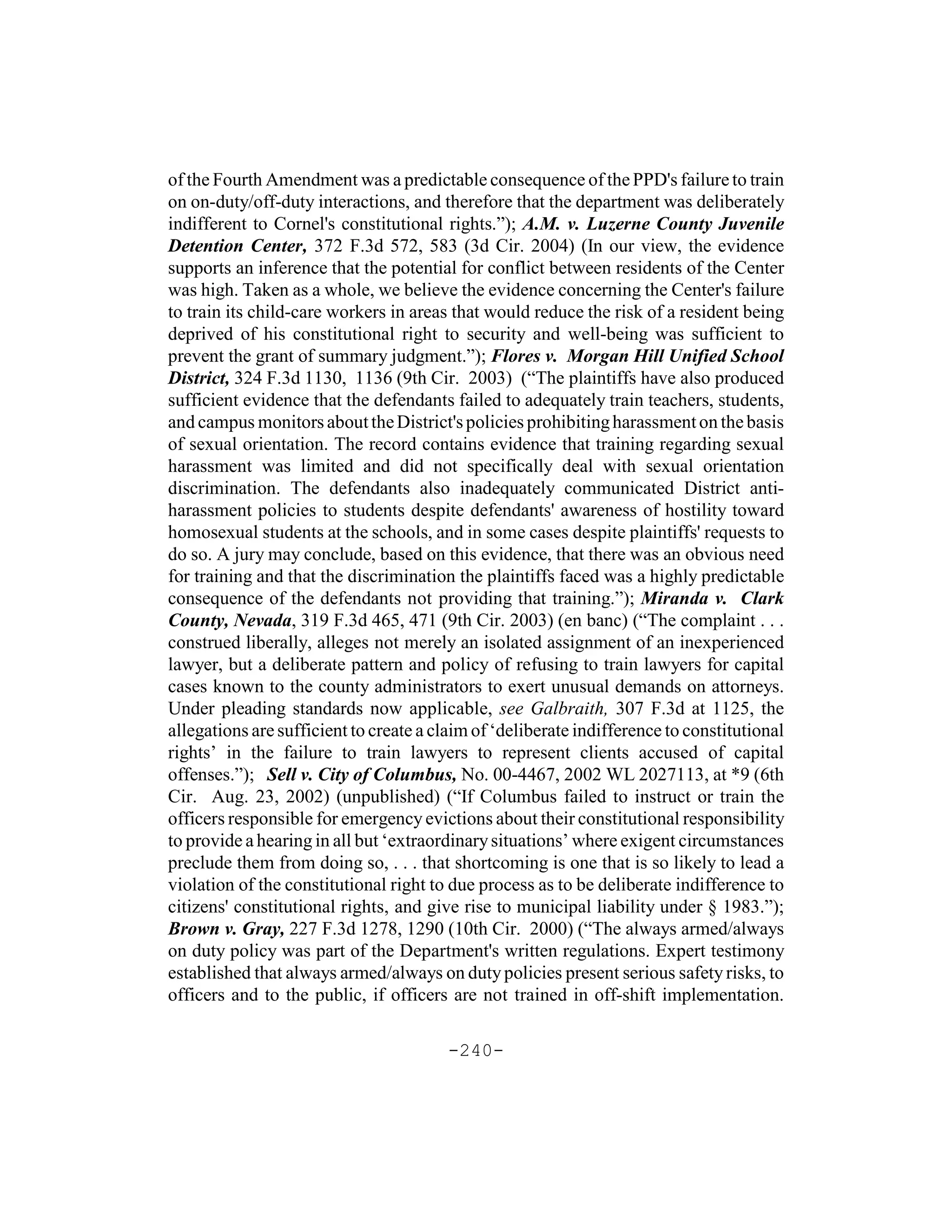 of the Fourth Amendment was a predictable consequence of the PPD's failure to train
on on-duty/off-duty interactions, and therefore that the department was deliberately
indifferent to Cornel's constitutional rights.”); A.M. v. Luzerne County Juvenile
Detention Center, 372 F.3d 572, 583 (3d Cir. 2004) (In our view, the evidence
supports an inference that the potential for conflict between residents of the Center
was high. Taken as a whole, we believe the evidence concerning the Center's failure
to train its child-care workers in areas that would reduce the risk of a resident being
deprived of his constitutional right to security and well-being was sufficient to
prevent the grant of summary judgment.”); Flores v. Morgan Hill Unified School
District, 324 F.3d 1130, 1136 (9th Cir. 2003) (“The plaintiffs have also produced
sufficient evidence that the defendants failed to adequately train teachers, students,
and campus monitors about the District's policies prohibiting harassment on the basis
of sexual orientation. The record contains evidence that training regarding sexual
harassment was limited and did not specifically deal with sexual orientation
discrimination. The defendants also inadequately communicated District anti-
harassment policies to students despite defendants' awareness of hostility toward
homosexual students at the schools, and in some cases despite plaintiffs' requests to
do so. A jury may conclude, based on this evidence, that there was an obvious need
for training and that the discrimination the plaintiffs faced was a highly predictable
consequence of the defendants not providing that training.”); Miranda v. Clark
County, Nevada, 319 F.3d 465, 471 (9th Cir. 2003) (en banc) (“The complaint . . .
construed liberally, alleges not merely an isolated assignment of an inexperienced
lawyer, but a deliberate pattern and policy of refusing to train lawyers for capital
cases known to the county administrators to exert unusual demands on attorneys.
Under pleading standards now applicable, see Galbraith, 307 F.3d at 1125, the
allegations are sufficient to create a claim of ‘deliberate indifference to constitutional
rights’ in the failure to train lawyers to represent clients accused of capital
offenses.”); Sell v. City of Columbus, No. 00-4467, 2002 WL 2027113, at *9 (6th
Cir. Aug. 23, 2002) (unpublished) (“If Columbus failed to instruct or train the
officers responsible for emergency evictions about their constitutional responsibility
to provide a hearing in all but ‘extraordinary situations’ where exigent circumstances
preclude them from doing so, . . . that shortcoming is one that is so likely to lead a
violation of the constitutional right to due process as to be deliberate indifference to
citizens' constitutional rights, and give rise to municipal liability under § 1983.”);
Brown v. Gray, 227 F.3d 1278, 1290 (10th Cir. 2000) (“The always armed/always
on duty policy was part of the Department's written regulations. Expert testimony
established that always armed/always on duty policies present serious safety risks, to
officers and to the public, if officers are not trained in off-shift implementation.

                                        -240-
 
