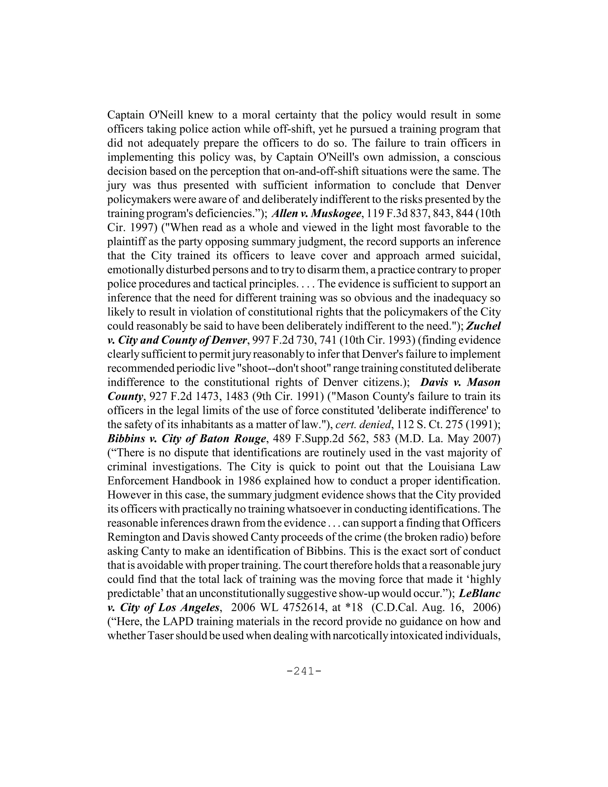 Captain O'Neill knew to a moral certainty that the policy would result in some
officers taking police action while off-shift, yet he pursued a training program that
did not adequately prepare the officers to do so. The failure to train officers in
implementing this policy was, by Captain O'Neill's own admission, a conscious
decision based on the perception that on-and-off-shift situations were the same. The
jury was thus presented with sufficient information to conclude that Denver
policymakers were aware of and deliberately indifferent to the risks presented by the
training program's deficiencies.”); Allen v. Muskogee, 119 F.3d 837, 843, 844 (10th
Cir. 1997) ("When read as a whole and viewed in the light most favorable to the
plaintiff as the party opposing summary judgment, the record supports an inference
that the City trained its officers to leave cover and approach armed suicidal,
emotionally disturbed persons and to try to disarm them, a practice contrary to proper
police procedures and tactical principles. . . . The evidence is sufficient to support an
inference that the need for different training was so obvious and the inadequacy so
likely to result in violation of constitutional rights that the policymakers of the City
could reasonably be said to have been deliberately indifferent to the need."); Zuchel
v. City and County of Denver, 997 F.2d 730, 741 (10th Cir. 1993) (finding evidence
clearly sufficient to permit jury reasonably to infer that Denver's failure to implement
recommended periodic live "shoot--don't shoot" range training constituted deliberate
indifference to the constitutional rights of Denver citizens.); Davis v. Mason
County, 927 F.2d 1473, 1483 (9th Cir. 1991) ("Mason County's failure to train its
officers in the legal limits of the use of force constituted 'deliberate indifference' to
the safety of its inhabitants as a matter of law."), cert. denied, 112 S. Ct. 275 (1991);
Bibbins v. City of Baton Rouge, 489 F.Supp.2d 562, 583 (M.D. La. May 2007)
(“There is no dispute that identifications are routinely used in the vast majority of
criminal investigations. The City is quick to point out that the Louisiana Law
Enforcement Handbook in 1986 explained how to conduct a proper identification.
However in this case, the summary judgment evidence shows that the City provided
its officers with practically no training whatsoever in conducting identifications. The
reasonable inferences drawn from the evidence . . . can support a finding that Officers
Remington and Davis showed Canty proceeds of the crime (the broken radio) before
asking Canty to make an identification of Bibbins. This is the exact sort of conduct
that is avoidable with proper training. The court therefore holds that a reasonable jury
could find that the total lack of training was the moving force that made it ‘highly
predictable’ that an unconstitutionally suggestive show-up would occur.”); LeBlanc
v. City of Los Angeles, 2006 WL 4752614, at *18 (C.D.Cal. Aug. 16, 2006)
(“Here, the LAPD training materials in the record provide no guidance on how and
whether Taser should be used when dealing with narcotically intoxicated individuals,

                                        -241-
 