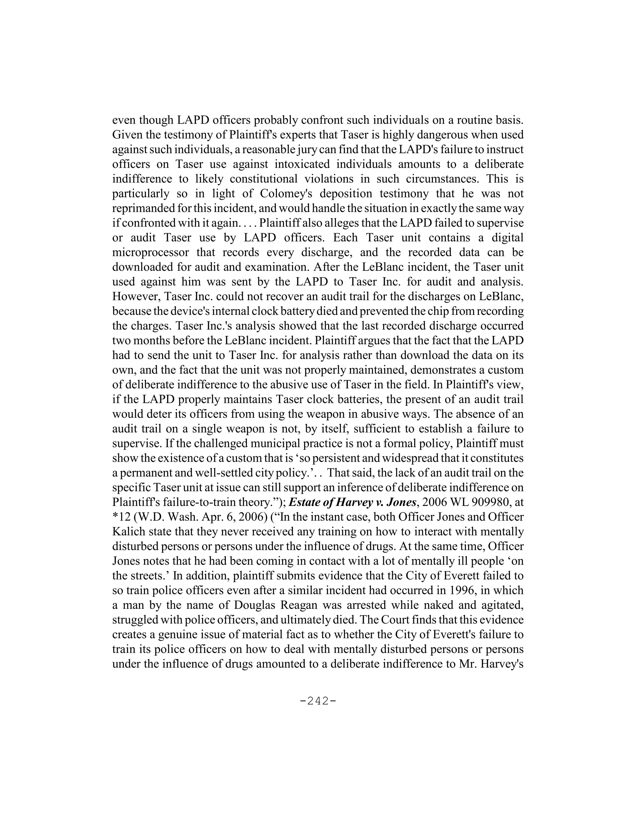 even though LAPD officers probably confront such individuals on a routine basis.
Given the testimony of Plaintiff's experts that Taser is highly dangerous when used
against such individuals, a reasonable jury can find that the LAPD's failure to instruct
officers on Taser use against intoxicated individuals amounts to a deliberate
indifference to likely constitutional violations in such circumstances. This is
particularly so in light of Colomey's deposition testimony that he was not
reprimanded for this incident, and would handle the situation in exactly the same way
if confronted with it again. . . . Plaintiff also alleges that the LAPD failed to supervise
or audit Taser use by LAPD officers. Each Taser unit contains a digital
microprocessor that records every discharge, and the recorded data can be
downloaded for audit and examination. After the LeBlanc incident, the Taser unit
used against him was sent by the LAPD to Taser Inc. for audit and analysis.
However, Taser Inc. could not recover an audit trail for the discharges on LeBlanc,
because the device's internal clock battery died and prevented the chip from recording
the charges. Taser Inc.'s analysis showed that the last recorded discharge occurred
two months before the LeBlanc incident. Plaintiff argues that the fact that the LAPD
had to send the unit to Taser Inc. for analysis rather than download the data on its
own, and the fact that the unit was not properly maintained, demonstrates a custom
of deliberate indifference to the abusive use of Taser in the field. In Plaintiff's view,
if the LAPD properly maintains Taser clock batteries, the present of an audit trail
would deter its officers from using the weapon in abusive ways. The absence of an
audit trail on a single weapon is not, by itself, sufficient to establish a failure to
supervise. If the challenged municipal practice is not a formal policy, Plaintiff must
show the existence of a custom that is ‘so persistent and widespread that it constitutes
a permanent and well-settled city policy.’. . That said, the lack of an audit trail on the
specific Taser unit at issue can still support an inference of deliberate indifference on
Plaintiff's failure-to-train theory.”); Estate of Harvey v. Jones, 2006 WL 909980, at
*12 (W.D. Wash. Apr. 6, 2006) (“In the instant case, both Officer Jones and Officer
Kalich state that they never received any training on how to interact with mentally
disturbed persons or persons under the influence of drugs. At the same time, Officer
Jones notes that he had been coming in contact with a lot of mentally ill people ‘on
the streets.’ In addition, plaintiff submits evidence that the City of Everett failed to
so train police officers even after a similar incident had occurred in 1996, in which
a man by the name of Douglas Reagan was arrested while naked and agitated,
struggled with police officers, and ultimately died. The Court finds that this evidence
creates a genuine issue of material fact as to whether the City of Everett's failure to
train its police officers on how to deal with mentally disturbed persons or persons
under the influence of drugs amounted to a deliberate indifference to Mr. Harvey's

                                         -242-
 
