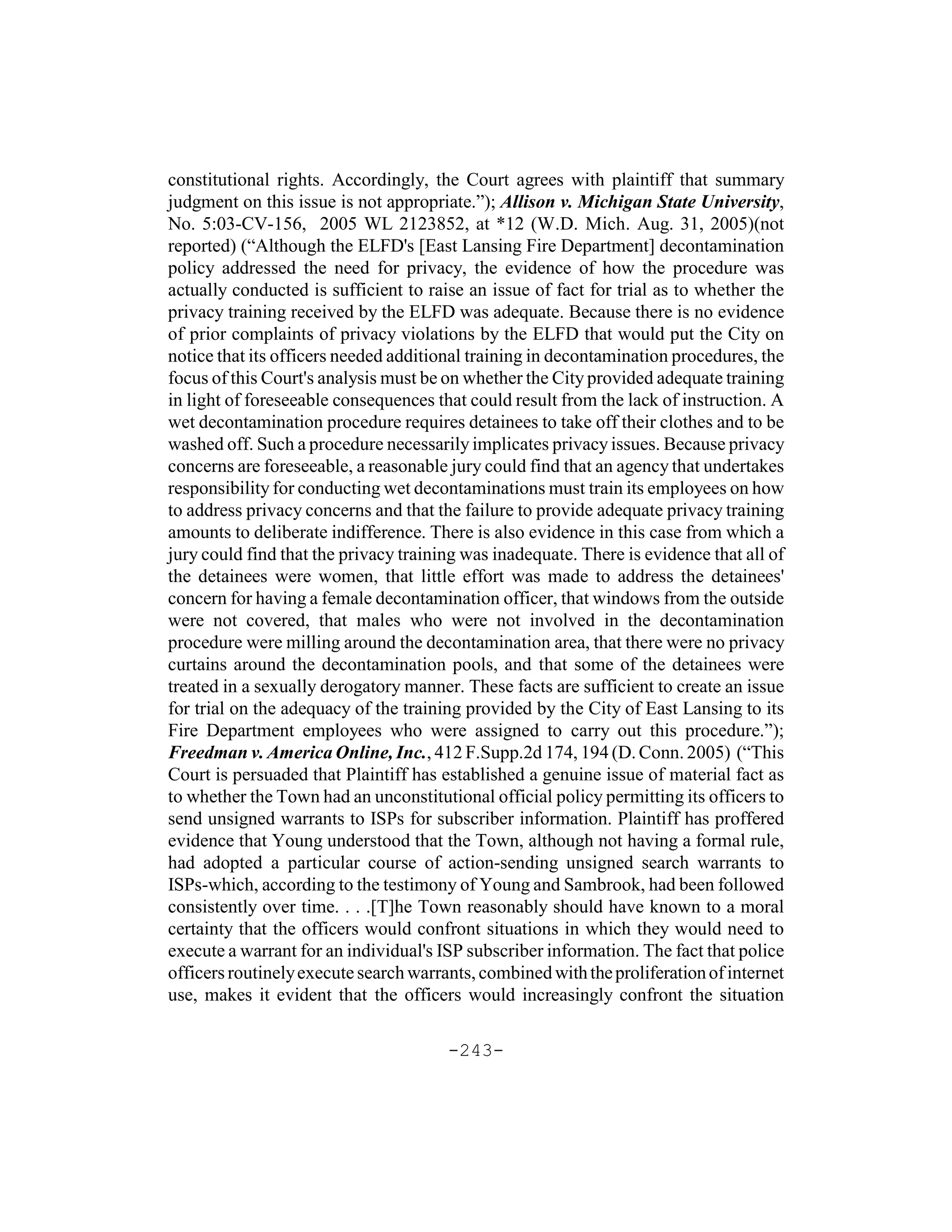 constitutional rights. Accordingly, the Court agrees with plaintiff that summary
judgment on this issue is not appropriate.”); Allison v. Michigan State University,
No. 5:03-CV-156, 2005 WL 2123852, at *12 (W.D. Mich. Aug. 31, 2005)(not
reported) (“Although the ELFD's [East Lansing Fire Department] decontamination
policy addressed the need for privacy, the evidence of how the procedure was
actually conducted is sufficient to raise an issue of fact for trial as to whether the
privacy training received by the ELFD was adequate. Because there is no evidence
of prior complaints of privacy violations by the ELFD that would put the City on
notice that its officers needed additional training in decontamination procedures, the
focus of this Court's analysis must be on whether the City provided adequate training
in light of foreseeable consequences that could result from the lack of instruction. A
wet decontamination procedure requires detainees to take off their clothes and to be
washed off. Such a procedure necessarily implicates privacy issues. Because privacy
concerns are foreseeable, a reasonable jury could find that an agency that undertakes
responsibility for conducting wet decontaminations must train its employees on how
to address privacy concerns and that the failure to provide adequate privacy training
amounts to deliberate indifference. There is also evidence in this case from which a
jury could find that the privacy training was inadequate. There is evidence that all of
the detainees were women, that little effort was made to address the detainees'
concern for having a female decontamination officer, that windows from the outside
were not covered, that males who were not involved in the decontamination
procedure were milling around the decontamination area, that there were no privacy
curtains around the decontamination pools, and that some of the detainees were
treated in a sexually derogatory manner. These facts are sufficient to create an issue
for trial on the adequacy of the training provided by the City of East Lansing to its
Fire Department employees who were assigned to carry out this procedure.”);
Freedman v. America Online, Inc., 412 F.Supp.2d 174, 194 (D. Conn. 2005) (“This
Court is persuaded that Plaintiff has established a genuine issue of material fact as
to whether the Town had an unconstitutional official policy permitting its officers to
send unsigned warrants to ISPs for subscriber information. Plaintiff has proffered
evidence that Young understood that the Town, although not having a formal rule,
had adopted a particular course of action-sending unsigned search warrants to
ISPs-which, according to the testimony of Young and Sambrook, had been followed
consistently over time. . . .[T]he Town reasonably should have known to a moral
certainty that the officers would confront situations in which they would need to
execute a warrant for an individual's ISP subscriber information. The fact that police
officers routinely execute search warrants, combined with the proliferation of internet
use, makes it evident that the officers would increasingly confront the situation

                                       -243-
 