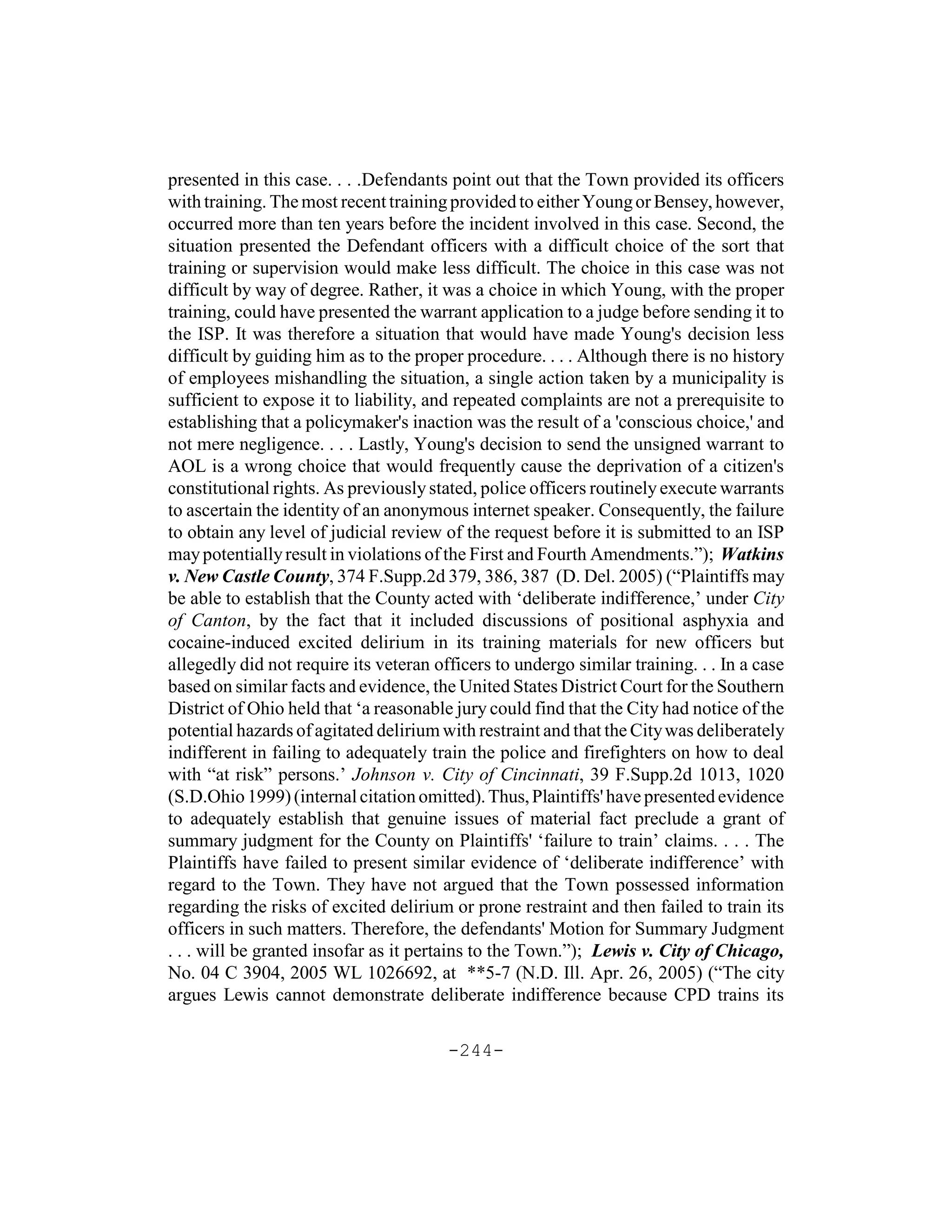 presented in this case. . . .Defendants point out that the Town provided its officers
with training. The most recent training provided to either Young or Bensey, however,
occurred more than ten years before the incident involved in this case. Second, the
situation presented the Defendant officers with a difficult choice of the sort that
training or supervision would make less difficult. The choice in this case was not
difficult by way of degree. Rather, it was a choice in which Young, with the proper
training, could have presented the warrant application to a judge before sending it to
the ISP. It was therefore a situation that would have made Young's decision less
difficult by guiding him as to the proper procedure. . . . Although there is no history
of employees mishandling the situation, a single action taken by a municipality is
sufficient to expose it to liability, and repeated complaints are not a prerequisite to
establishing that a policymaker's inaction was the result of a 'conscious choice,' and
not mere negligence. . . . Lastly, Young's decision to send the unsigned warrant to
AOL is a wrong choice that would frequently cause the deprivation of a citizen's
constitutional rights. As previously stated, police officers routinely execute warrants
to ascertain the identity of an anonymous internet speaker. Consequently, the failure
to obtain any level of judicial review of the request before it is submitted to an ISP
may potentially result in violations of the First and Fourth Amendments.”); Watkins
v. New Castle County, 374 F.Supp.2d 379, 386, 387 (D. Del. 2005) (“Plaintiffs may
be able to establish that the County acted with ‘deliberate indifference,’ under City
of Canton, by the fact that it included discussions of positional asphyxia and
cocaine-induced excited delirium in its training materials for new officers but
allegedly did not require its veteran officers to undergo similar training. . . In a case
based on similar facts and evidence, the United States District Court for the Southern
District of Ohio held that ‘a reasonable jury could find that the City had notice of the
potential hazards of agitated delirium with restraint and that the City was deliberately
indifferent in failing to adequately train the police and firefighters on how to deal
with “at risk” persons.’ Johnson v. City of Cincinnati, 39 F.Supp.2d 1013, 1020
(S.D.Ohio 1999) (internal citation omitted). Thus, Plaintiffs' have presented evidence
to adequately establish that genuine issues of material fact preclude a grant of
summary judgment for the County on Plaintiffs' ‘failure to train’ claims. . . . The
Plaintiffs have failed to present similar evidence of ‘deliberate indifference’ with
regard to the Town. They have not argued that the Town possessed information
regarding the risks of excited delirium or prone restraint and then failed to train its
officers in such matters. Therefore, the defendants' Motion for Summary Judgment
. . . will be granted insofar as it pertains to the Town.”); Lewis v. City of Chicago,
No. 04 C 3904, 2005 WL 1026692, at **5-7 (N.D. Ill. Apr. 26, 2005) (“The city
argues Lewis cannot demonstrate deliberate indifference because CPD trains its

                                        -244-
 