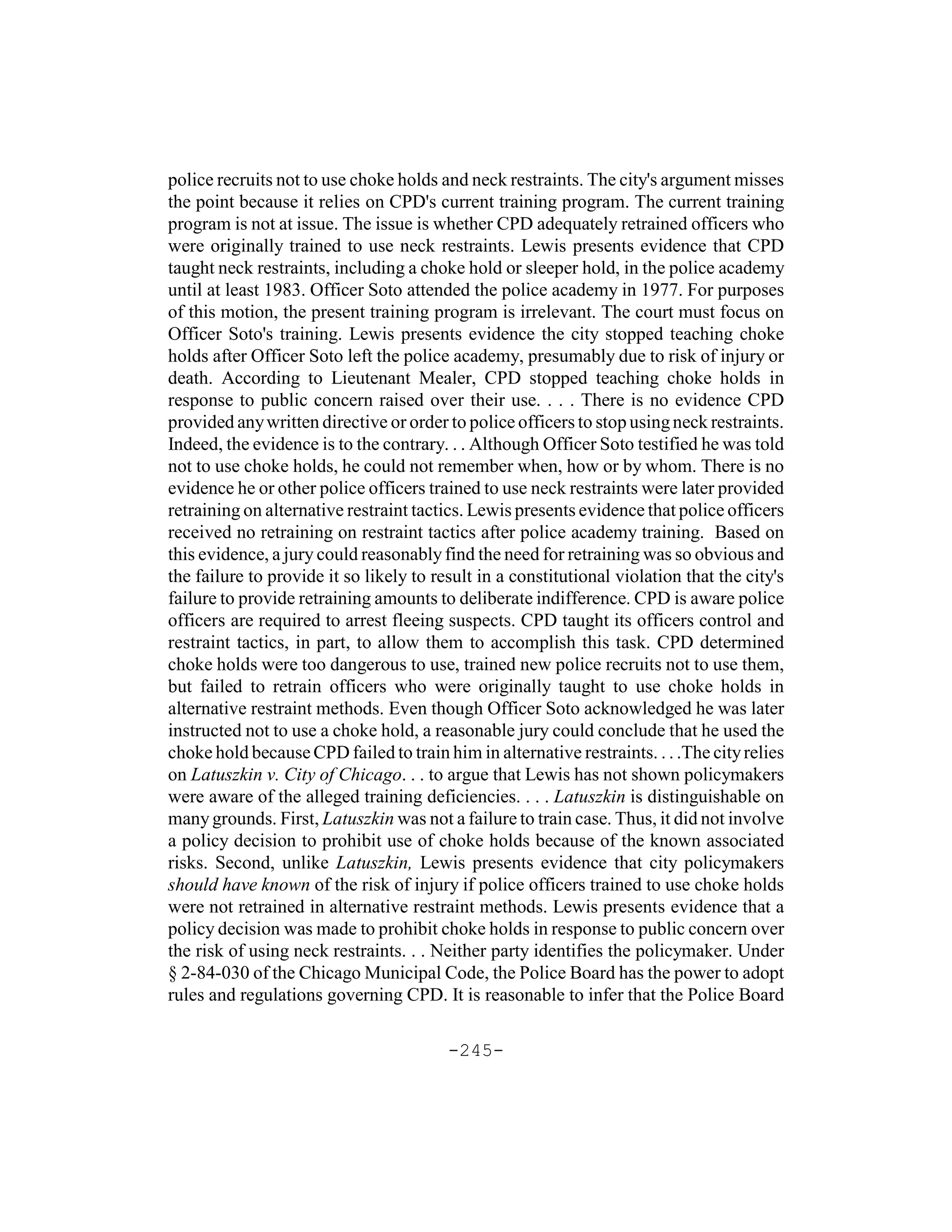 police recruits not to use choke holds and neck restraints. The city's argument misses
the point because it relies on CPD's current training program. The current training
program is not at issue. The issue is whether CPD adequately retrained officers who
were originally trained to use neck restraints. Lewis presents evidence that CPD
taught neck restraints, including a choke hold or sleeper hold, in the police academy
until at least 1983. Officer Soto attended the police academy in 1977. For purposes
of this motion, the present training program is irrelevant. The court must focus on
Officer Soto's training. Lewis presents evidence the city stopped teaching choke
holds after Officer Soto left the police academy, presumably due to risk of injury or
death. According to Lieutenant Mealer, CPD stopped teaching choke holds in
response to public concern raised over their use. . . . There is no evidence CPD
provided any written directive or order to police officers to stop using neck restraints.
Indeed, the evidence is to the contrary. . . Although Officer Soto testified he was told
not to use choke holds, he could not remember when, how or by whom. There is no
evidence he or other police officers trained to use neck restraints were later provided
retraining on alternative restraint tactics. Lewis presents evidence that police officers
received no retraining on restraint tactics after police academy training. Based on
this evidence, a jury could reasonably find the need for retraining was so obvious and
the failure to provide it so likely to result in a constitutional violation that the city's
failure to provide retraining amounts to deliberate indifference. CPD is aware police
officers are required to arrest fleeing suspects. CPD taught its officers control and
restraint tactics, in part, to allow them to accomplish this task. CPD determined
choke holds were too dangerous to use, trained new police recruits not to use them,
but failed to retrain officers who were originally taught to use choke holds in
alternative restraint methods. Even though Officer Soto acknowledged he was later
instructed not to use a choke hold, a reasonable jury could conclude that he used the
choke hold because CPD failed to train him in alternative restraints. . . .The city relies
on Latuszkin v. City of Chicago. . . to argue that Lewis has not shown policymakers
were aware of the alleged training deficiencies. . . . Latuszkin is distinguishable on
many grounds. First, Latuszkin was not a failure to train case. Thus, it did not involve
a policy decision to prohibit use of choke holds because of the known associated
risks. Second, unlike Latuszkin, Lewis presents evidence that city policymakers
should have known of the risk of injury if police officers trained to use choke holds
were not retrained in alternative restraint methods. Lewis presents evidence that a
policy decision was made to prohibit choke holds in response to public concern over
the risk of using neck restraints. . . Neither party identifies the policymaker. Under
§ 2-84-030 of the Chicago Municipal Code, the Police Board has the power to adopt
rules and regulations governing CPD. It is reasonable to infer that the Police Board

                                         -245-
 