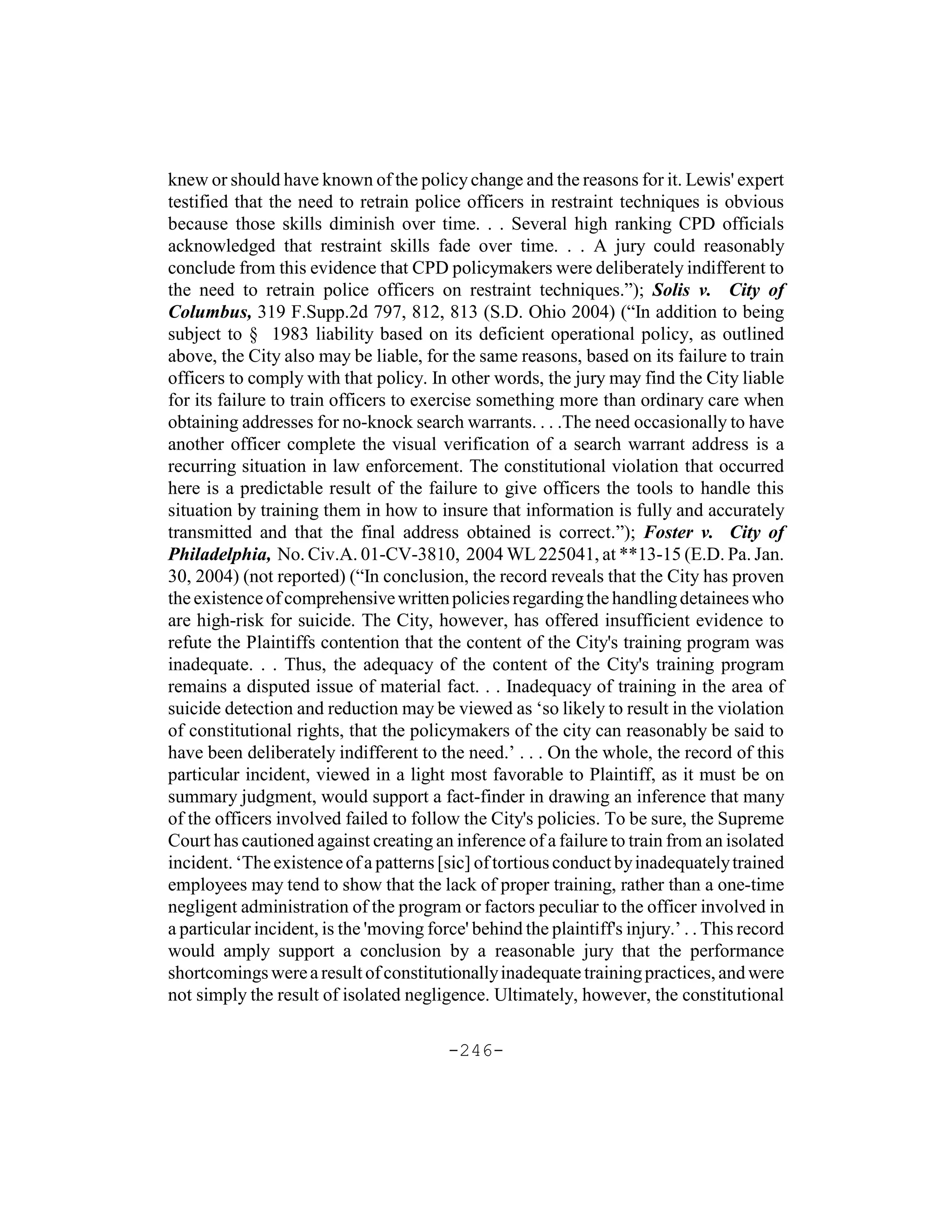 knew or should have known of the policy change and the reasons for it. Lewis' expert
testified that the need to retrain police officers in restraint techniques is obvious
because those skills diminish over time. . . Several high ranking CPD officials
acknowledged that restraint skills fade over time. . . A jury could reasonably
conclude from this evidence that CPD policymakers were deliberately indifferent to
the need to retrain police officers on restraint techniques.”); Solis v. City of
Columbus, 319 F.Supp.2d 797, 812, 813 (S.D. Ohio 2004) (“In addition to being
subject to § 1983 liability based on its deficient operational policy, as outlined
above, the City also may be liable, for the same reasons, based on its failure to train
officers to comply with that policy. In other words, the jury may find the City liable
for its failure to train officers to exercise something more than ordinary care when
obtaining addresses for no-knock search warrants. . . .The need occasionally to have
another officer complete the visual verification of a search warrant address is a
recurring situation in law enforcement. The constitutional violation that occurred
here is a predictable result of the failure to give officers the tools to handle this
situation by training them in how to insure that information is fully and accurately
transmitted and that the final address obtained is correct.”); Foster v. City of
Philadelphia, No. Civ.A. 01-CV-3810, 2004 WL 225041, at **13-15 (E.D. Pa. Jan.
30, 2004) (not reported) (“In conclusion, the record reveals that the City has proven
the existence of comprehensive written policies regarding the handling detainees who
are high-risk for suicide. The City, however, has offered insufficient evidence to
refute the Plaintiffs contention that the content of the City's training program was
inadequate. . . Thus, the adequacy of the content of the City's training program
remains a disputed issue of material fact. . . Inadequacy of training in the area of
suicide detection and reduction may be viewed as ‘so likely to result in the violation
of constitutional rights, that the policymakers of the city can reasonably be said to
have been deliberately indifferent to the need.’ . . . On the whole, the record of this
particular incident, viewed in a light most favorable to Plaintiff, as it must be on
summary judgment, would support a fact-finder in drawing an inference that many
of the officers involved failed to follow the City's policies. To be sure, the Supreme
Court has cautioned against creating an inference of a failure to train from an isolated
incident. ‘The existence of a patterns [sic] of tortious conduct by inadequately trained
employees may tend to show that the lack of proper training, rather than a one-time
negligent administration of the program or factors peculiar to the officer involved in
a particular incident, is the 'moving force' behind the plaintiff's injury.’ . . This record
would amply support a conclusion by a reasonable jury that the performance
shortcomings were a result of constitutionally inadequate training practices, and were
not simply the result of isolated negligence. Ultimately, however, the constitutional

                                         -246-
 