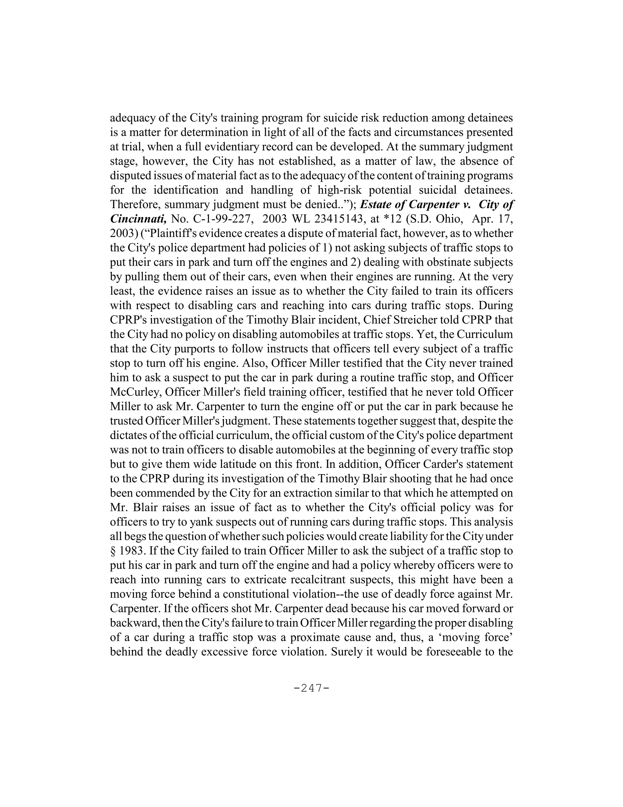 adequacy of the City's training program for suicide risk reduction among detainees
is a matter for determination in light of all of the facts and circumstances presented
at trial, when a full evidentiary record can be developed. At the summary judgment
stage, however, the City has not established, as a matter of law, the absence of
disputed issues of material fact as to the adequacy of the content of training programs
for the identification and handling of high-risk potential suicidal detainees.
Therefore, summary judgment must be denied..”); Estate of Carpenter v. City of
Cincinnati, No. C-1-99-227, 2003 WL 23415143, at *12 (S.D. Ohio, Apr. 17,
2003) (“Plaintiff's evidence creates a dispute of material fact, however, as to whether
the City's police department had policies of 1) not asking subjects of traffic stops to
put their cars in park and turn off the engines and 2) dealing with obstinate subjects
by pulling them out of their cars, even when their engines are running. At the very
least, the evidence raises an issue as to whether the City failed to train its officers
with respect to disabling cars and reaching into cars during traffic stops. During
CPRP's investigation of the Timothy Blair incident, Chief Streicher told CPRP that
the City had no policy on disabling automobiles at traffic stops. Yet, the Curriculum
that the City purports to follow instructs that officers tell every subject of a traffic
stop to turn off his engine. Also, Officer Miller testified that the City never trained
him to ask a suspect to put the car in park during a routine traffic stop, and Officer
McCurley, Officer Miller's field training officer, testified that he never told Officer
Miller to ask Mr. Carpenter to turn the engine off or put the car in park because he
trusted Officer Miller's judgment. These statements together suggest that, despite the
dictates of the official curriculum, the official custom of the City's police department
was not to train officers to disable automobiles at the beginning of every traffic stop
but to give them wide latitude on this front. In addition, Officer Carder's statement
to the CPRP during its investigation of the Timothy Blair shooting that he had once
been commended by the City for an extraction similar to that which he attempted on
Mr. Blair raises an issue of fact as to whether the City's official policy was for
officers to try to yank suspects out of running cars during traffic stops. This analysis
all begs the question of whether such policies would create liability for the City under
§ 1983. If the City failed to train Officer Miller to ask the subject of a traffic stop to
put his car in park and turn off the engine and had a policy whereby officers were to
reach into running cars to extricate recalcitrant suspects, this might have been a
moving force behind a constitutional violation--the use of deadly force against Mr.
Carpenter. If the officers shot Mr. Carpenter dead because his car moved forward or
backward, then the City's failure to train Officer Miller regarding the proper disabling
of a car during a traffic stop was a proximate cause and, thus, a ‘moving force’
behind the deadly excessive force violation. Surely it would be foreseeable to the

                                        -247-
 