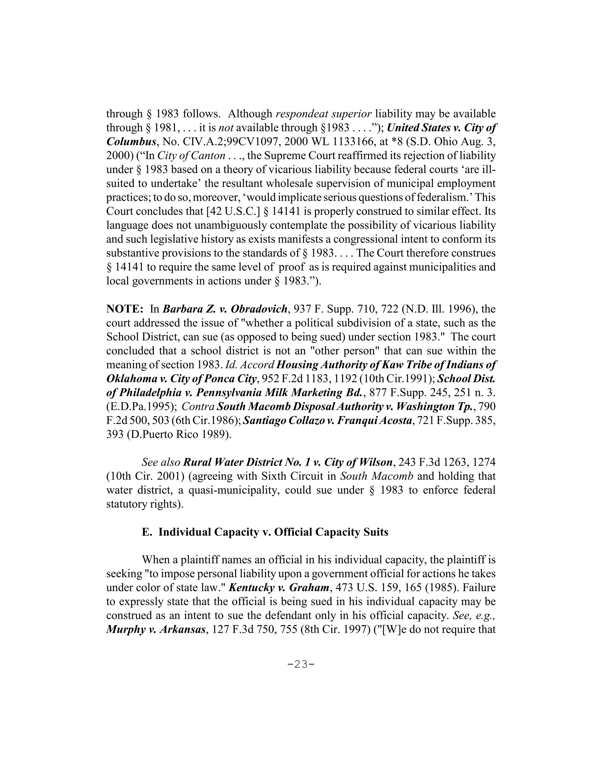 through § 1983 follows. Although respondeat superior liability may be available
through § 1981, . . . it is not available through §1983 . . . .”); United States v. City of
Columbus, No. CIV.A.2;99CV1097, 2000 WL 1133166, at *8 (S.D. Ohio Aug. 3,
2000) (“In City of Canton . . ., the Supreme Court reaffirmed its rejection of liability
under § 1983 based on a theory of vicarious liability because federal courts ‘are ill-
suited to undertake’ the resultant wholesale supervision of municipal employment
practices; to do so, moreover, ‘would implicate serious questions of federalism.’ This
Court concludes that [42 U.S.C.] § 14141 is properly construed to similar effect. Its
language does not unambiguously contemplate the possibility of vicarious liability
and such legislative history as exists manifests a congressional intent to conform its
substantive provisions to the standards of § 1983. . . . The Court therefore construes
§ 14141 to require the same level of proof as is required against municipalities and
local governments in actions under § 1983.”).

NOTE: In Barbara Z. v. Obradovich, 937 F. Supp. 710, 722 (N.D. Ill. 1996), the
court addressed the issue of "whether a political subdivision of a state, such as the
School District, can sue (as opposed to being sued) under section 1983." The court
concluded that a school district is not an "other person" that can sue within the
meaning of section 1983. Id. Accord Housing Authority of Kaw Tribe of Indians of
Oklahoma v. City of Ponca City, 952 F.2d 1183, 1192 (10th Cir.1991); School Dist.
of Philadelphia v. Pennsylvania Milk Marketing Bd., 877 F.Supp. 245, 251 n. 3.
(E.D.Pa.1995); Contra South Macomb Disposal Authority v. Washington Tp., 790
F.2d 500, 503 (6th Cir.1986); Santiago Collazo v. Franqui Acosta, 721 F.Supp. 385,
393 (D.Puerto Rico 1989).

        See also Rural Water District No. 1 v. City of Wilson, 243 F.3d 1263, 1274
(10th Cir. 2001) (agreeing with Sixth Circuit in South Macomb and holding that
water district, a quasi-municipality, could sue under § 1983 to enforce federal
statutory rights).

        E. Individual Capacity v. Official Capacity Suits

       When a plaintiff names an official in his individual capacity, the plaintiff is
seeking "to impose personal liability upon a government official for actions he takes
under color of state law." Kentucky v. Graham, 473 U.S. 159, 165 (1985). Failure
to expressly state that the official is being sued in his individual capacity may be
construed as an intent to sue the defendant only in his official capacity. See, e.g.,
Murphy v. Arkansas, 127 F.3d 750, 755 (8th Cir. 1997) ("[W]e do not require that

                                          -23-
 