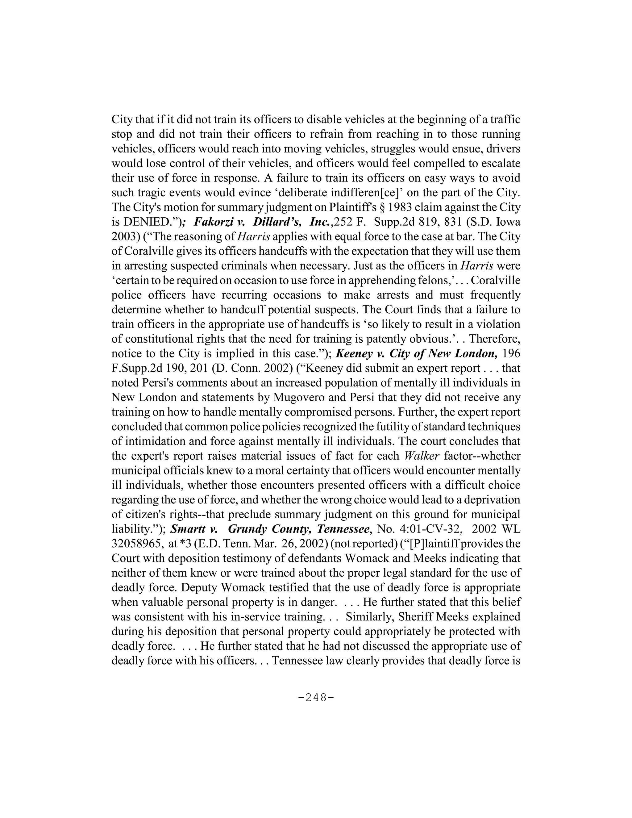 City that if it did not train its officers to disable vehicles at the beginning of a traffic
stop and did not train their officers to refrain from reaching in to those running
vehicles, officers would reach into moving vehicles, struggles would ensue, drivers
would lose control of their vehicles, and officers would feel compelled to escalate
their use of force in response. A failure to train its officers on easy ways to avoid
such tragic events would evince ‘deliberate indifferen[ce]’ on the part of the City.
The City's motion for summary judgment on Plaintiff's § 1983 claim against the City
is DENIED.”); Fakorzi v. Dillard’s, Inc.,252 F. Supp.2d 819, 831 (S.D. Iowa
2003) (“The reasoning of Harris applies with equal force to the case at bar. The City
of Coralville gives its officers handcuffs with the expectation that they will use them
in arresting suspected criminals when necessary. Just as the officers in Harris were
‘certain to be required on occasion to use force in apprehending felons,’. . . Coralville
police officers have recurring occasions to make arrests and must frequently
determine whether to handcuff potential suspects. The Court finds that a failure to
train officers in the appropriate use of handcuffs is ‘so likely to result in a violation
of constitutional rights that the need for training is patently obvious.’. . Therefore,
notice to the City is implied in this case.”); Keeney v. City of New London, 196
F.Supp.2d 190, 201 (D. Conn. 2002) (“Keeney did submit an expert report . . . that
noted Persi's comments about an increased population of mentally ill individuals in
New London and statements by Mugovero and Persi that they did not receive any
training on how to handle mentally compromised persons. Further, the expert report
concluded that common police policies recognized the futility of standard techniques
of intimidation and force against mentally ill individuals. The court concludes that
the expert's report raises material issues of fact for each Walker factor--whether
municipal officials knew to a moral certainty that officers would encounter mentally
ill individuals, whether those encounters presented officers with a difficult choice
regarding the use of force, and whether the wrong choice would lead to a deprivation
of citizen's rights--that preclude summary judgment on this ground for municipal
liability.”); Smartt v. Grundy County, Tennessee, No. 4:01-CV-32, 2002 WL
32058965, at *3 (E.D. Tenn. Mar. 26, 2002) (not reported) (“[P]laintiff provides the
Court with deposition testimony of defendants Womack and Meeks indicating that
neither of them knew or were trained about the proper legal standard for the use of
deadly force. Deputy Womack testified that the use of deadly force is appropriate
when valuable personal property is in danger. . . . He further stated that this belief
was consistent with his in-service training. . . Similarly, Sheriff Meeks explained
during his deposition that personal property could appropriately be protected with
deadly force. . . . He further stated that he had not discussed the appropriate use of
deadly force with his officers. . . Tennessee law clearly provides that deadly force is

                                         -248-
 