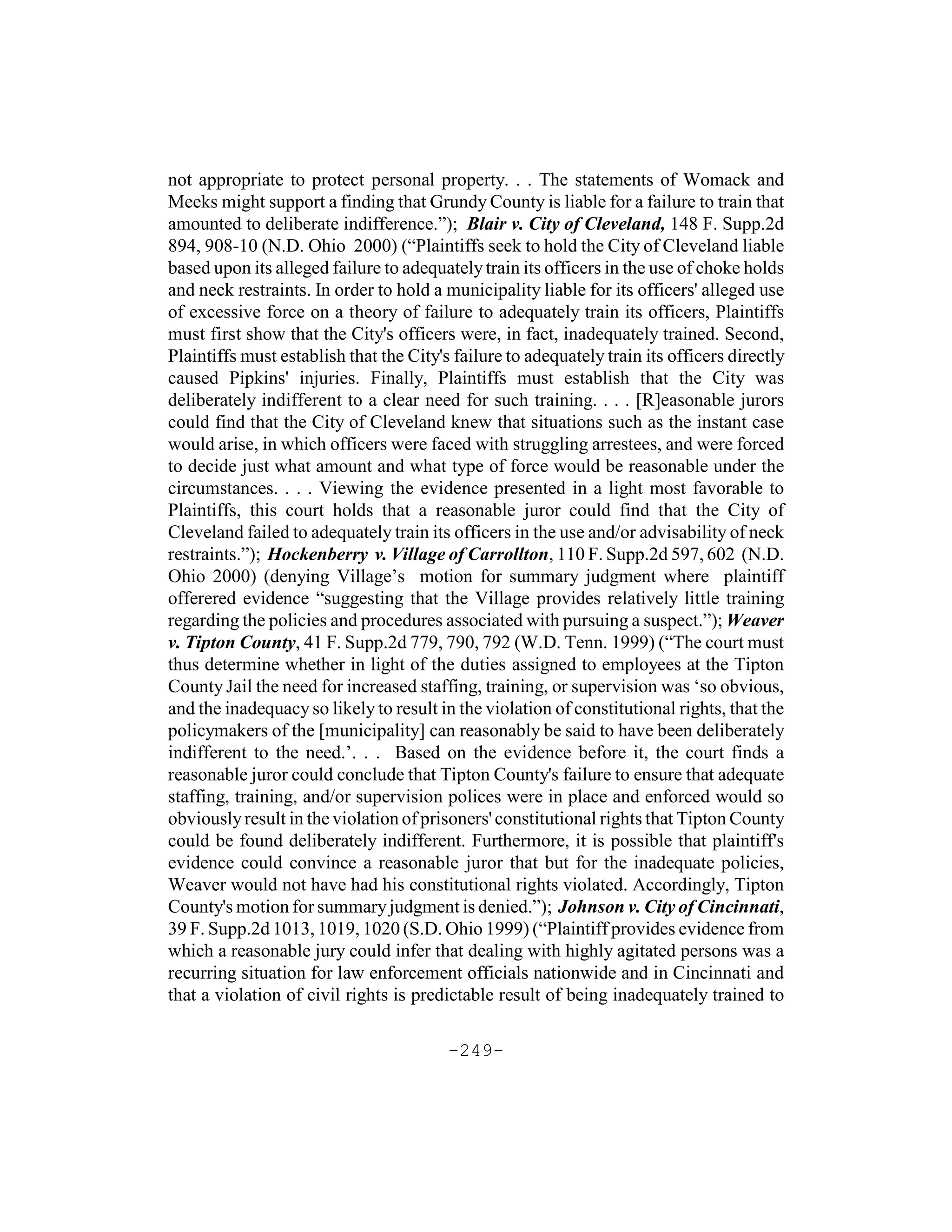 not appropriate to protect personal property. . . The statements of Womack and
Meeks might support a finding that Grundy County is liable for a failure to train that
amounted to deliberate indifference.”); Blair v. City of Cleveland, 148 F. Supp.2d
894, 908-10 (N.D. Ohio 2000) (“Plaintiffs seek to hold the City of Cleveland liable
based upon its alleged failure to adequately train its officers in the use of choke holds
and neck restraints. In order to hold a municipality liable for its officers' alleged use
of excessive force on a theory of failure to adequately train its officers, Plaintiffs
must first show that the City's officers were, in fact, inadequately trained. Second,
Plaintiffs must establish that the City's failure to adequately train its officers directly
caused Pipkins' injuries. Finally, Plaintiffs must establish that the City was
deliberately indifferent to a clear need for such training. . . . [R]easonable jurors
could find that the City of Cleveland knew that situations such as the instant case
would arise, in which officers were faced with struggling arrestees, and were forced
to decide just what amount and what type of force would be reasonable under the
circumstances. . . . Viewing the evidence presented in a light most favorable to
Plaintiffs, this court holds that a reasonable juror could find that the City of
Cleveland failed to adequately train its officers in the use and/or advisability of neck
restraints.”); Hockenberry v. Village of Carrollton, 110 F. Supp.2d 597, 602 (N.D.
Ohio 2000) (denying Village’s motion for summary judgment where plaintiff
offerered evidence “suggesting that the Village provides relatively little training
regarding the policies and procedures associated with pursuing a suspect.”); Weaver
v. Tipton County, 41 F. Supp.2d 779, 790, 792 (W.D. Tenn. 1999) (“The court must
thus determine whether in light of the duties assigned to employees at the Tipton
County Jail the need for increased staffing, training, or supervision was ‘so obvious,
and the inadequacy so likely to result in the violation of constitutional rights, that the
policymakers of the [municipality] can reasonably be said to have been deliberately
indifferent to the need.’. . . Based on the evidence before it, the court finds a
reasonable juror could conclude that Tipton County's failure to ensure that adequate
staffing, training, and/or supervision polices were in place and enforced would so
obviously result in the violation of prisoners' constitutional rights that Tipton County
could be found deliberately indifferent. Furthermore, it is possible that plaintiff's
evidence could convince a reasonable juror that but for the inadequate policies,
Weaver would not have had his constitutional rights violated. Accordingly, Tipton
County's motion for summary judgment is denied.”); Johnson v. City of Cincinnati,
39 F. Supp.2d 1013, 1019, 1020 (S.D. Ohio 1999) (“Plaintiff provides evidence from
which a reasonable jury could infer that dealing with highly agitated persons was a
recurring situation for law enforcement officials nationwide and in Cincinnati and
that a violation of civil rights is predictable result of being inadequately trained to

                                         -249-
 