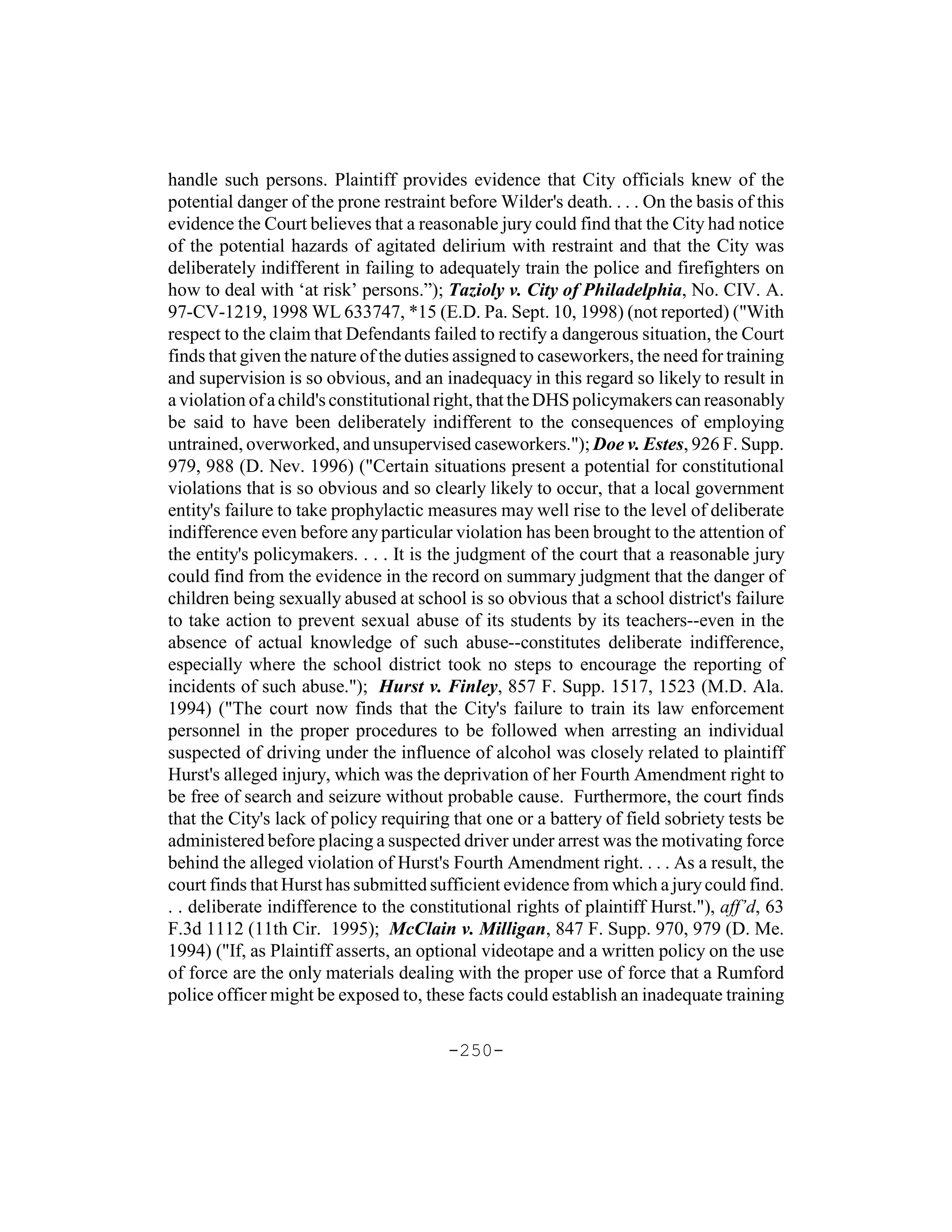 handle such persons. Plaintiff provides evidence that City officials knew of the
potential danger of the prone restraint before Wilder's death. . . . On the basis of this
evidence the Court believes that a reasonable jury could find that the City had notice
of the potential hazards of agitated delirium with restraint and that the City was
deliberately indifferent in failing to adequately train the police and firefighters on
how to deal with ‘at risk’ persons.”); Tazioly v. City of Philadelphia, No. CIV. A.
97-CV-1219, 1998 WL 633747, *15 (E.D. Pa. Sept. 10, 1998) (not reported) ("With
respect to the claim that Defendants failed to rectify a dangerous situation, the Court
finds that given the nature of the duties assigned to caseworkers, the need for training
and supervision is so obvious, and an inadequacy in this regard so likely to result in
a violation of a child's constitutional right, that the DHS policymakers can reasonably
be said to have been deliberately indifferent to the consequences of employing
untrained, overworked, and unsupervised caseworkers."); Doe v. Estes, 926 F. Supp.
979, 988 (D. Nev. 1996) ("Certain situations present a potential for constitutional
violations that is so obvious and so clearly likely to occur, that a local government
entity's failure to take prophylactic measures may well rise to the level of deliberate
indifference even before any particular violation has been brought to the attention of
the entity's policymakers. . . . It is the judgment of the court that a reasonable jury
could find from the evidence in the record on summary judgment that the danger of
children being sexually abused at school is so obvious that a school district's failure
to take action to prevent sexual abuse of its students by its teachers--even in the
absence of actual knowledge of such abuse--constitutes deliberate indifference,
especially where the school district took no steps to encourage the reporting of
incidents of such abuse."); Hurst v. Finley, 857 F. Supp. 1517, 1523 (M.D. Ala.
1994) ("The court now finds that the City's failure to train its law enforcement
personnel in the proper procedures to be followed when arresting an individual
suspected of driving under the influence of alcohol was closely related to plaintiff
Hurst's alleged injury, which was the deprivation of her Fourth Amendment right to
be free of search and seizure without probable cause. Furthermore, the court finds
that the City's lack of policy requiring that one or a battery of field sobriety tests be
administered before placing a suspected driver under arrest was the motivating force
behind the alleged violation of Hurst's Fourth Amendment right. . . . As a result, the
court finds that Hurst has submitted sufficient evidence from which a jury could find.
. . deliberate indifference to the constitutional rights of plaintiff Hurst."), aff’d, 63
F.3d 1112 (11th Cir. 1995); McClain v. Milligan, 847 F. Supp. 970, 979 (D. Me.
1994) ("If, as Plaintiff asserts, an optional videotape and a written policy on the use
of force are the only materials dealing with the proper use of force that a Rumford
police officer might be exposed to, these facts could establish an inadequate training

                                        -250-
 