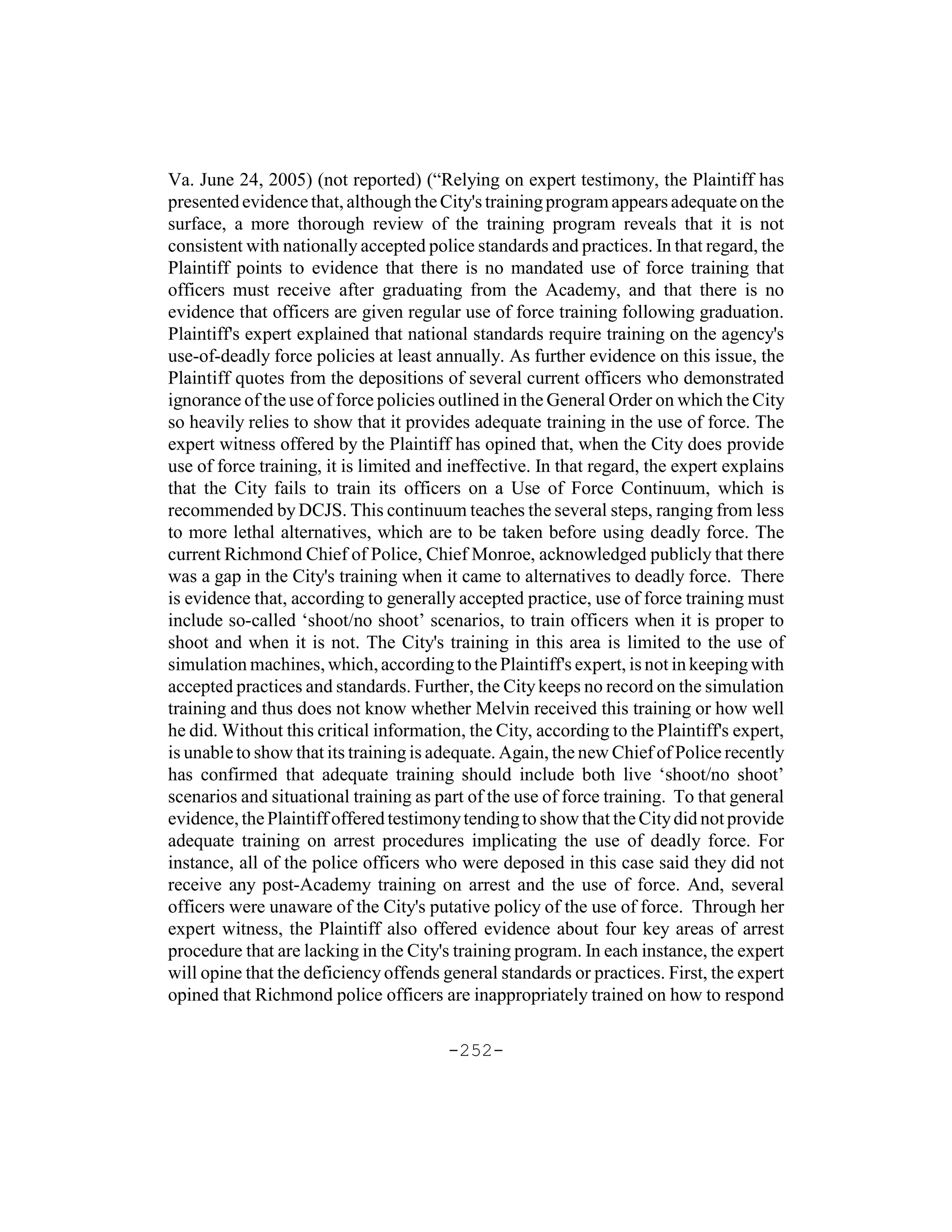 Va. June 24, 2005) (not reported) (“Relying on expert testimony, the Plaintiff has
presented evidence that, although the City's training program appears adequate on the
surface, a more thorough review of the training program reveals that it is not
consistent with nationally accepted police standards and practices. In that regard, the
Plaintiff points to evidence that there is no mandated use of force training that
officers must receive after graduating from the Academy, and that there is no
evidence that officers are given regular use of force training following graduation.
Plaintiff's expert explained that national standards require training on the agency's
use-of-deadly force policies at least annually. As further evidence on this issue, the
Plaintiff quotes from the depositions of several current officers who demonstrated
ignorance of the use of force policies outlined in the General Order on which the City
so heavily relies to show that it provides adequate training in the use of force. The
expert witness offered by the Plaintiff has opined that, when the City does provide
use of force training, it is limited and ineffective. In that regard, the expert explains
that the City fails to train its officers on a Use of Force Continuum, which is
recommended by DCJS. This continuum teaches the several steps, ranging from less
to more lethal alternatives, which are to be taken before using deadly force. The
current Richmond Chief of Police, Chief Monroe, acknowledged publicly that there
was a gap in the City's training when it came to alternatives to deadly force. There
is evidence that, according to generally accepted practice, use of force training must
include so-called ‘shoot/no shoot’ scenarios, to train officers when it is proper to
shoot and when it is not. The City's training in this area is limited to the use of
simulation machines, which, according to the Plaintiff's expert, is not in keeping with
accepted practices and standards. Further, the City keeps no record on the simulation
training and thus does not know whether Melvin received this training or how well
he did. Without this critical information, the City, according to the Plaintiff's expert,
is unable to show that its training is adequate. Again, the new Chief of Police recently
has confirmed that adequate training should include both live ‘shoot/no shoot’
scenarios and situational training as part of the use of force training. To that general
evidence, the Plaintiff offered testimony tending to show that the City did not provide
adequate training on arrest procedures implicating the use of deadly force. For
instance, all of the police officers who were deposed in this case said they did not
receive any post-Academy training on arrest and the use of force. And, several
officers were unaware of the City's putative policy of the use of force. Through her
expert witness, the Plaintiff also offered evidence about four key areas of arrest
procedure that are lacking in the City's training program. In each instance, the expert
will opine that the deficiency offends general standards or practices. First, the expert
opined that Richmond police officers are inappropriately trained on how to respond

                                        -252-
 