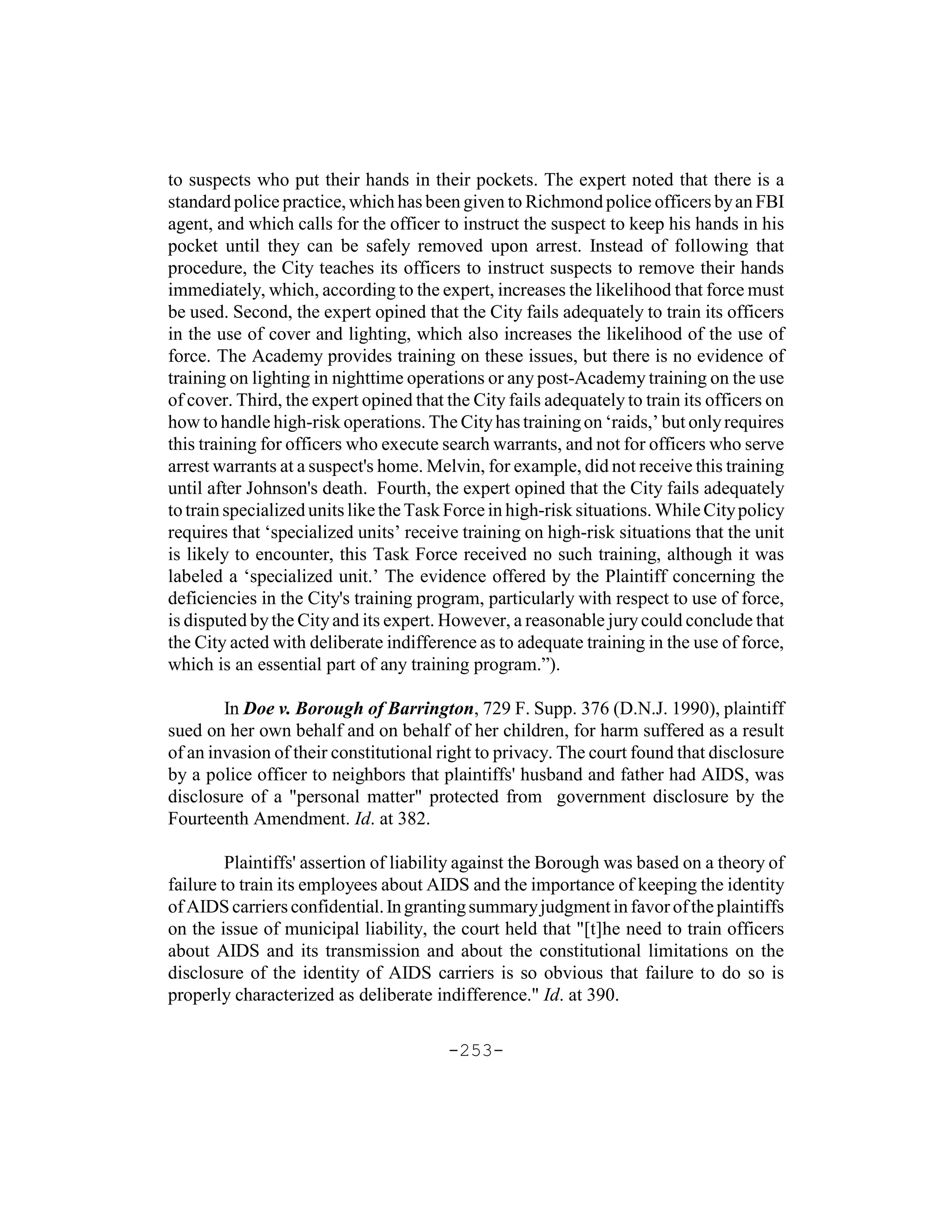 to suspects who put their hands in their pockets. The expert noted that there is a
standard police practice, which has been given to Richmond police officers by an FBI
agent, and which calls for the officer to instruct the suspect to keep his hands in his
pocket until they can be safely removed upon arrest. Instead of following that
procedure, the City teaches its officers to instruct suspects to remove their hands
immediately, which, according to the expert, increases the likelihood that force must
be used. Second, the expert opined that the City fails adequately to train its officers
in the use of cover and lighting, which also increases the likelihood of the use of
force. The Academy provides training on these issues, but there is no evidence of
training on lighting in nighttime operations or any post-Academy training on the use
of cover. Third, the expert opined that the City fails adequately to train its officers on
how to handle high-risk operations. The City has training on ‘raids,’ but only requires
this training for officers who execute search warrants, and not for officers who serve
arrest warrants at a suspect's home. Melvin, for example, did not receive this training
until after Johnson's death. Fourth, the expert opined that the City fails adequately
to train specialized units like the Task Force in high-risk situations. While City policy
requires that ‘specialized units’ receive training on high-risk situations that the unit
is likely to encounter, this Task Force received no such training, although it was
labeled a ‘specialized unit.’ The evidence offered by the Plaintiff concerning the
deficiencies in the City's training program, particularly with respect to use of force,
is disputed by the City and its expert. However, a reasonable jury could conclude that
the City acted with deliberate indifference as to adequate training in the use of force,
which is an essential part of any training program.”).

        In Doe v. Borough of Barrington, 729 F. Supp. 376 (D.N.J. 1990), plaintiff
sued on her own behalf and on behalf of her children, for harm suffered as a result
of an invasion of their constitutional right to privacy. The court found that disclosure
by a police officer to neighbors that plaintiffs' husband and father had AIDS, was
disclosure of a "personal matter" protected from government disclosure by the
Fourteenth Amendment. Id. at 382.

         Plaintiffs' assertion of liability against the Borough was based on a theory of
failure to train its employees about AIDS and the importance of keeping the identity
of AIDS carriers confidential. In granting summary judgment in favor of the plaintiffs
on the issue of municipal liability, the court held that "[t]he need to train officers
about AIDS and its transmission and about the constitutional limitations on the
disclosure of the identity of AIDS carriers is so obvious that failure to do so is
properly characterized as deliberate indifference." Id. at 390.

                                        -253-
 