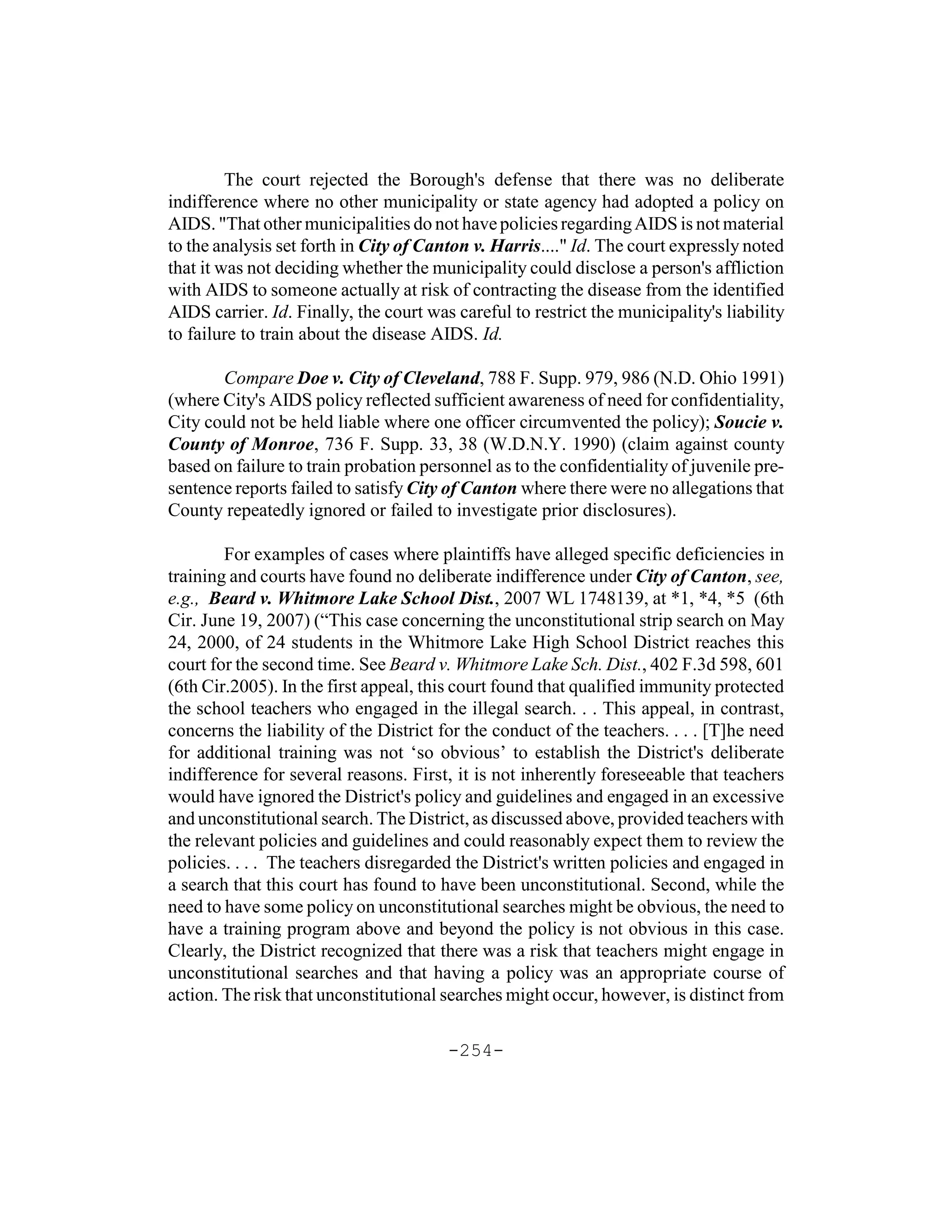 The court rejected the Borough's defense that there was no deliberate
indifference where no other municipality or state agency had adopted a policy on
AIDS. "That other municipalities do not have policies regarding AIDS is not material
to the analysis set forth in City of Canton v. Harris...." Id. The court expressly noted
that it was not deciding whether the municipality could disclose a person's affliction
with AIDS to someone actually at risk of contracting the disease from the identified
AIDS carrier. Id. Finally, the court was careful to restrict the municipality's liability
to failure to train about the disease AIDS. Id.

       Compare Doe v. City of Cleveland, 788 F. Supp. 979, 986 (N.D. Ohio 1991)
(where City's AIDS policy reflected sufficient awareness of need for confidentiality,
City could not be held liable where one officer circumvented the policy); Soucie v.
County of Monroe, 736 F. Supp. 33, 38 (W.D.N.Y. 1990) (claim against county
based on failure to train probation personnel as to the confidentiality of juvenile pre-
sentence reports failed to satisfy City of Canton where there were no allegations that
County repeatedly ignored or failed to investigate prior disclosures).

        For examples of cases where plaintiffs have alleged specific deficiencies in
training and courts have found no deliberate indifference under City of Canton, see,
e.g., Beard v. Whitmore Lake School Dist., 2007 WL 1748139, at *1, *4, *5 (6th
Cir. June 19, 2007) (“This case concerning the unconstitutional strip search on May
24, 2000, of 24 students in the Whitmore Lake High School District reaches this
court for the second time. See Beard v. Whitmore Lake Sch. Dist., 402 F.3d 598, 601
(6th Cir.2005). In the first appeal, this court found that qualified immunity protected
the school teachers who engaged in the illegal search. . . This appeal, in contrast,
concerns the liability of the District for the conduct of the teachers. . . . [T]he need
for additional training was not ‘so obvious’ to establish the District's deliberate
indifference for several reasons. First, it is not inherently foreseeable that teachers
would have ignored the District's policy and guidelines and engaged in an excessive
and unconstitutional search. The District, as discussed above, provided teachers with
the relevant policies and guidelines and could reasonably expect them to review the
policies. . . . The teachers disregarded the District's written policies and engaged in
a search that this court has found to have been unconstitutional. Second, while the
need to have some policy on unconstitutional searches might be obvious, the need to
have a training program above and beyond the policy is not obvious in this case.
Clearly, the District recognized that there was a risk that teachers might engage in
unconstitutional searches and that having a policy was an appropriate course of
action. The risk that unconstitutional searches might occur, however, is distinct from

                                        -254-
 