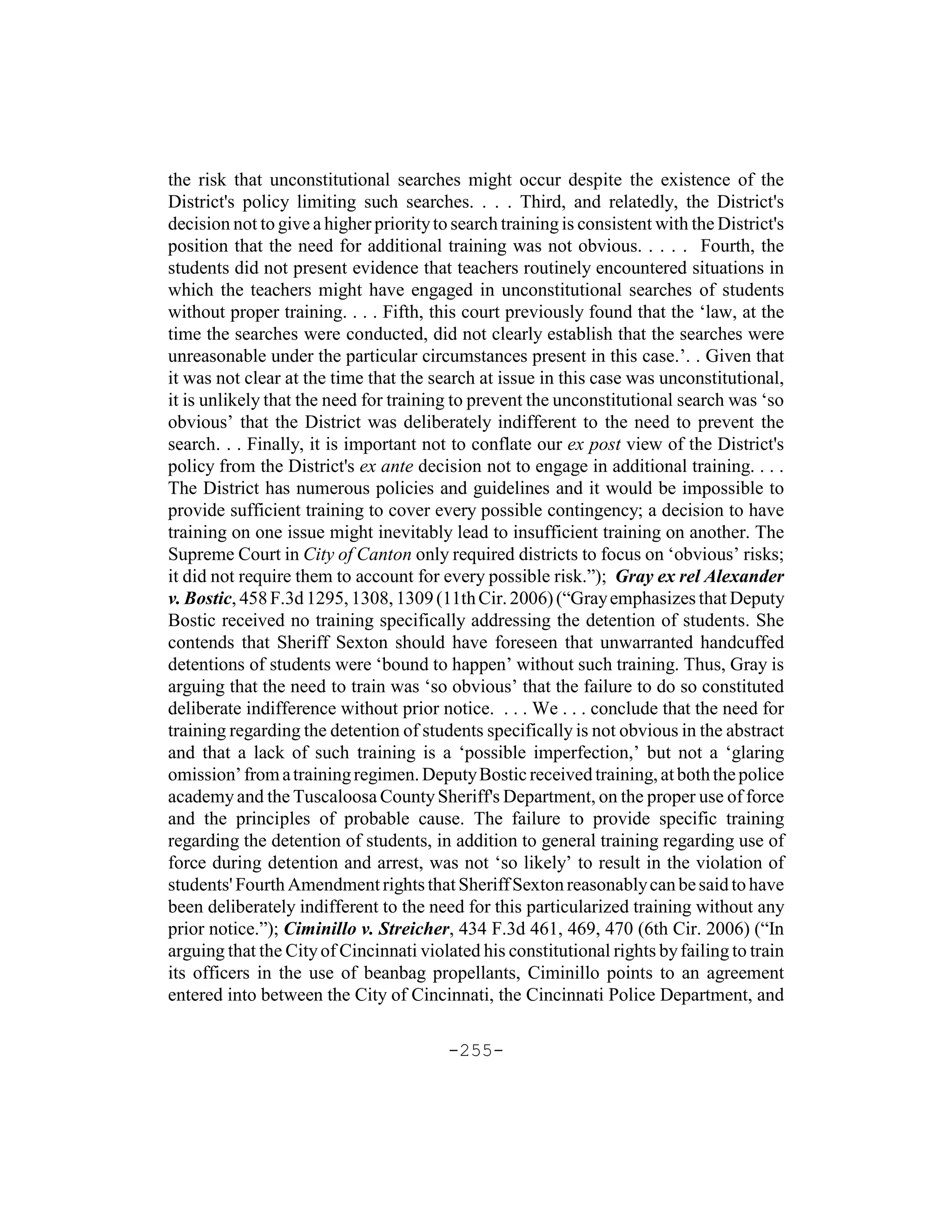 the risk that unconstitutional searches might occur despite the existence of the
District's policy limiting such searches. . . . Third, and relatedly, the District's
decision not to give a higher priority to search training is consistent with the District's
position that the need for additional training was not obvious. . . . . Fourth, the
students did not present evidence that teachers routinely encountered situations in
which the teachers might have engaged in unconstitutional searches of students
without proper training. . . . Fifth, this court previously found that the ‘law, at the
time the searches were conducted, did not clearly establish that the searches were
unreasonable under the particular circumstances present in this case.’. . Given that
it was not clear at the time that the search at issue in this case was unconstitutional,
it is unlikely that the need for training to prevent the unconstitutional search was ‘so
obvious’ that the District was deliberately indifferent to the need to prevent the
search. . . Finally, it is important not to conflate our ex post view of the District's
policy from the District's ex ante decision not to engage in additional training. . . .
The District has numerous policies and guidelines and it would be impossible to
provide sufficient training to cover every possible contingency; a decision to have
training on one issue might inevitably lead to insufficient training on another. The
Supreme Court in City of Canton only required districts to focus on ‘obvious’ risks;
it did not require them to account for every possible risk.”); Gray ex rel Alexander
v. Bostic, 458 F.3d 1295, 1308, 1309 (11th Cir. 2006) (“Gray emphasizes that Deputy
Bostic received no training specifically addressing the detention of students. She
contends that Sheriff Sexton should have foreseen that unwarranted handcuffed
detentions of students were ‘bound to happen’ without such training. Thus, Gray is
arguing that the need to train was ‘so obvious’ that the failure to do so constituted
deliberate indifference without prior notice. . . . We . . . conclude that the need for
training regarding the detention of students specifically is not obvious in the abstract
and that a lack of such training is a ‘possible imperfection,’ but not a ‘glaring
omission’ from a training regimen. Deputy Bostic received training, at both the police
academy and the Tuscaloosa County Sheriff's Department, on the proper use of force
and the principles of probable cause. The failure to provide specific training
regarding the detention of students, in addition to general training regarding use of
force during detention and arrest, was not ‘so likely’ to result in the violation of
students' Fourth Amendment rights that Sheriff Sexton reasonably can be said to have
been deliberately indifferent to the need for this particularized training without any
prior notice.”); Ciminillo v. Streicher, 434 F.3d 461, 469, 470 (6th Cir. 2006) (“In
arguing that the City of Cincinnati violated his constitutional rights by failing to train
its officers in the use of beanbag propellants, Ciminillo points to an agreement
entered into between the City of Cincinnati, the Cincinnati Police Department, and

                                         -255-
 