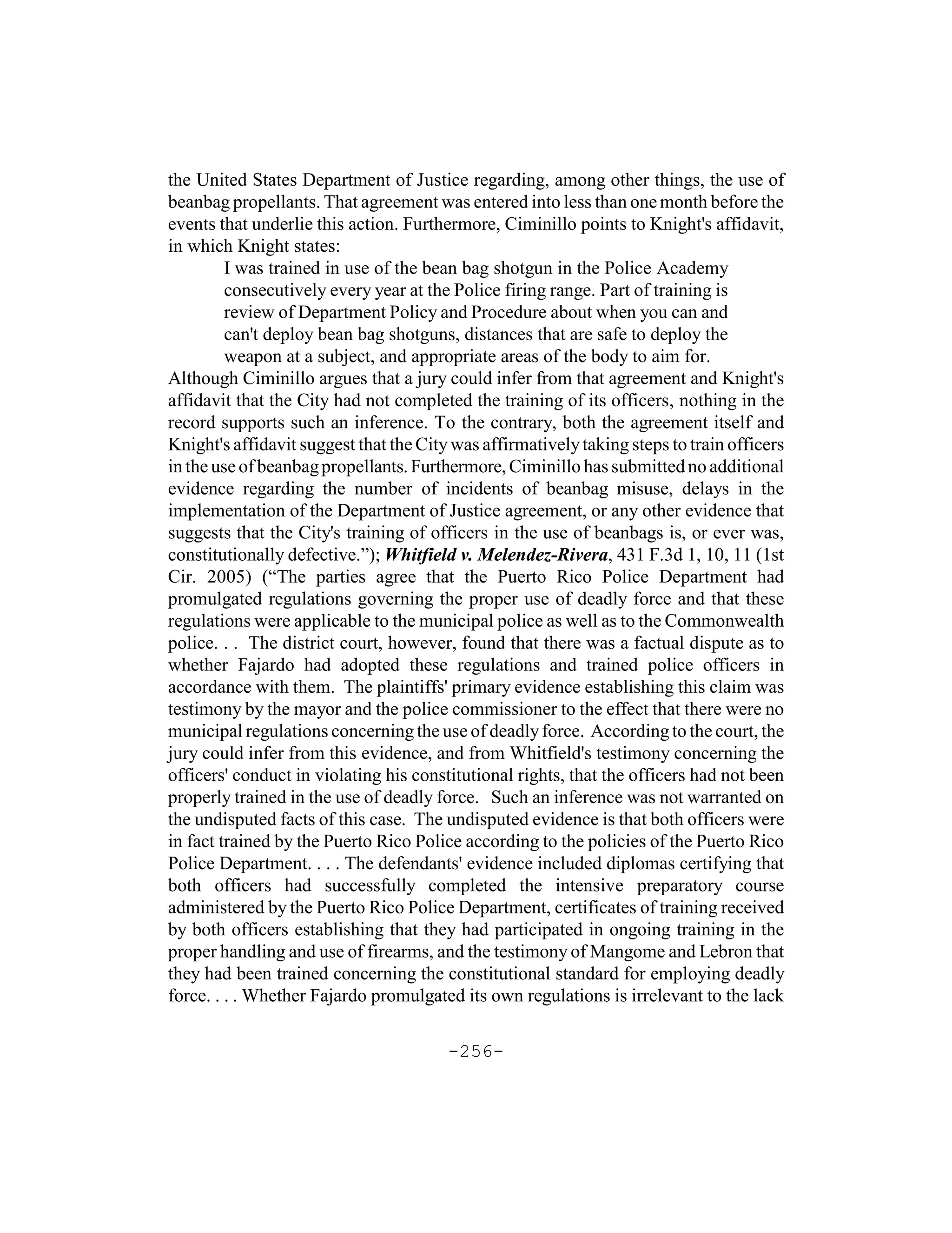 the United States Department of Justice regarding, among other things, the use of
beanbag propellants. That agreement was entered into less than one month before the
events that underlie this action. Furthermore, Ciminillo points to Knight's affidavit,
in which Knight states:
         I was trained in use of the bean bag shotgun in the Police Academy
         consecutively every year at the Police firing range. Part of training is
         review of Department Policy and Procedure about when you can and
         can't deploy bean bag shotguns, distances that are safe to deploy the
         weapon at a subject, and appropriate areas of the body to aim for.
Although Ciminillo argues that a jury could infer from that agreement and Knight's
affidavit that the City had not completed the training of its officers, nothing in the
record supports such an inference. To the contrary, both the agreement itself and
Knight's affidavit suggest that the City was affirmatively taking steps to train officers
in the use of beanbag propellants. Furthermore, Ciminillo has submitted no additional
evidence regarding the number of incidents of beanbag misuse, delays in the
implementation of the Department of Justice agreement, or any other evidence that
suggests that the City's training of officers in the use of beanbags is, or ever was,
constitutionally defective.”); Whitfield v. Melendez-Rivera, 431 F.3d 1, 10, 11 (1st
Cir. 2005) (“The parties agree that the Puerto Rico Police Department had
promulgated regulations governing the proper use of deadly force and that these
regulations were applicable to the municipal police as well as to the Commonwealth
police. . . The district court, however, found that there was a factual dispute as to
whether Fajardo had adopted these regulations and trained police officers in
accordance with them. The plaintiffs' primary evidence establishing this claim was
testimony by the mayor and the police commissioner to the effect that there were no
municipal regulations concerning the use of deadly force. According to the court, the
jury could infer from this evidence, and from Whitfield's testimony concerning the
officers' conduct in violating his constitutional rights, that the officers had not been
properly trained in the use of deadly force. Such an inference was not warranted on
the undisputed facts of this case. The undisputed evidence is that both officers were
in fact trained by the Puerto Rico Police according to the policies of the Puerto Rico
Police Department. . . . The defendants' evidence included diplomas certifying that
both officers had successfully completed the intensive preparatory course
administered by the Puerto Rico Police Department, certificates of training received
by both officers establishing that they had participated in ongoing training in the
proper handling and use of firearms, and the testimony of Mangome and Lebron that
they had been trained concerning the constitutional standard for employing deadly
force. . . . Whether Fajardo promulgated its own regulations is irrelevant to the lack

                                        -256-
 