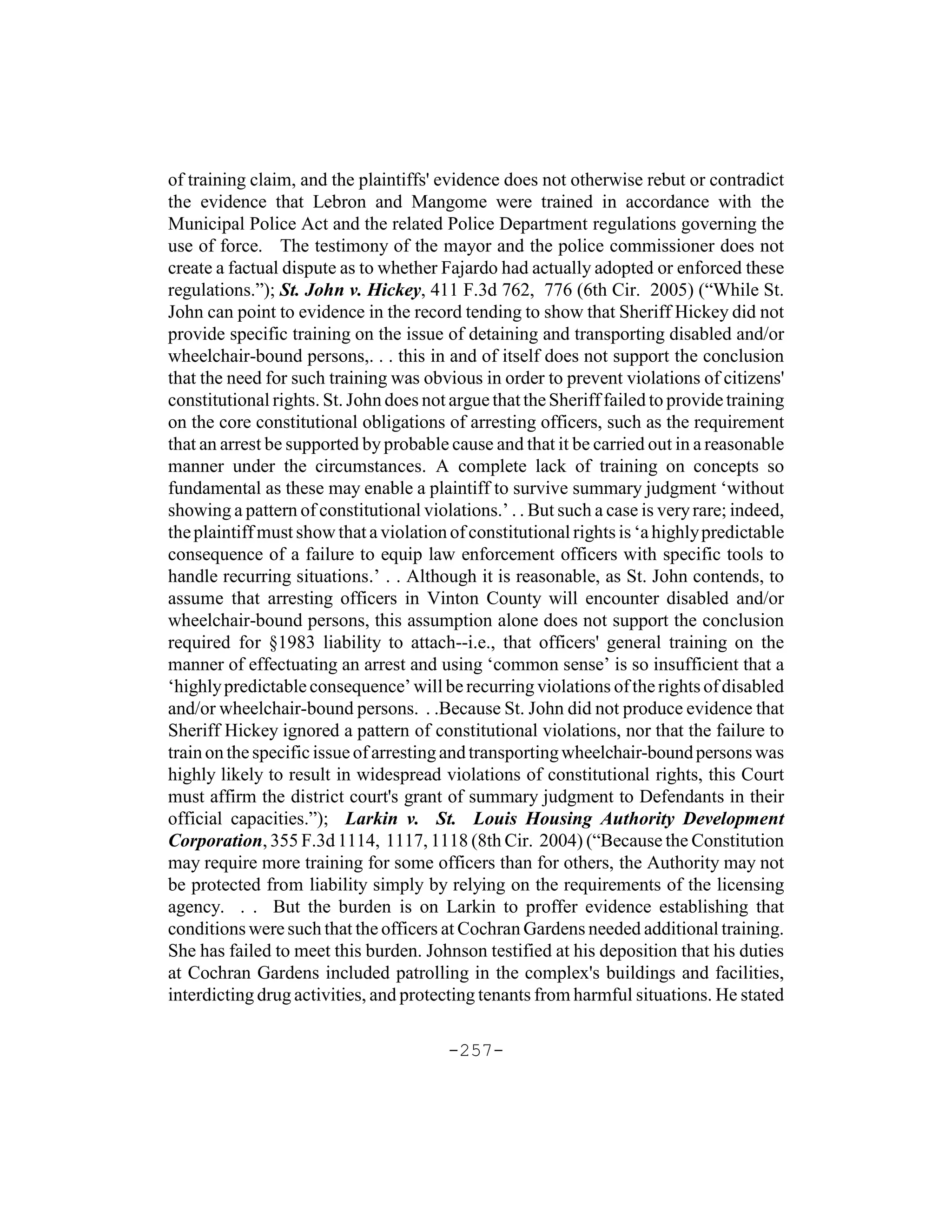 of training claim, and the plaintiffs' evidence does not otherwise rebut or contradict
the evidence that Lebron and Mangome were trained in accordance with the
Municipal Police Act and the related Police Department regulations governing the
use of force. The testimony of the mayor and the police commissioner does not
create a factual dispute as to whether Fajardo had actually adopted or enforced these
regulations.”); St. John v. Hickey, 411 F.3d 762, 776 (6th Cir. 2005) (“While St.
John can point to evidence in the record tending to show that Sheriff Hickey did not
provide specific training on the issue of detaining and transporting disabled and/or
wheelchair-bound persons,. . . this in and of itself does not support the conclusion
that the need for such training was obvious in order to prevent violations of citizens'
constitutional rights. St. John does not argue that the Sheriff failed to provide training
on the core constitutional obligations of arresting officers, such as the requirement
that an arrest be supported by probable cause and that it be carried out in a reasonable
manner under the circumstances. A complete lack of training on concepts so
fundamental as these may enable a plaintiff to survive summary judgment ‘without
showing a pattern of constitutional violations.’ . . But such a case is very rare; indeed,
the plaintiff must show that a violation of constitutional rights is ‘a highly predictable
consequence of a failure to equip law enforcement officers with specific tools to
handle recurring situations.’ . . Although it is reasonable, as St. John contends, to
assume that arresting officers in Vinton County will encounter disabled and/or
wheelchair-bound persons, this assumption alone does not support the conclusion
required for §1983 liability to attach--i.e., that officers' general training on the
manner of effectuating an arrest and using ‘common sense’ is so insufficient that a
‘highly predictable consequence’ will be recurring violations of the rights of disabled
and/or wheelchair-bound persons. . .Because St. John did not produce evidence that
Sheriff Hickey ignored a pattern of constitutional violations, nor that the failure to
train on the specific issue of arresting and transporting wheelchair-bound persons was
highly likely to result in widespread violations of constitutional rights, this Court
must affirm the district court's grant of summary judgment to Defendants in their
official capacities.”); Larkin v. St. Louis Housing Authority Development
Corporation, 355 F.3d 1114, 1117, 1118 (8th Cir. 2004) (“Because the Constitution
may require more training for some officers than for others, the Authority may not
be protected from liability simply by relying on the requirements of the licensing
agency. . . But the burden is on Larkin to proffer evidence establishing that
conditions were such that the officers at Cochran Gardens needed additional training.
She has failed to meet this burden. Johnson testified at his deposition that his duties
at Cochran Gardens included patrolling in the complex's buildings and facilities,
interdicting drug activities, and protecting tenants from harmful situations. He stated

                                        -257-
 