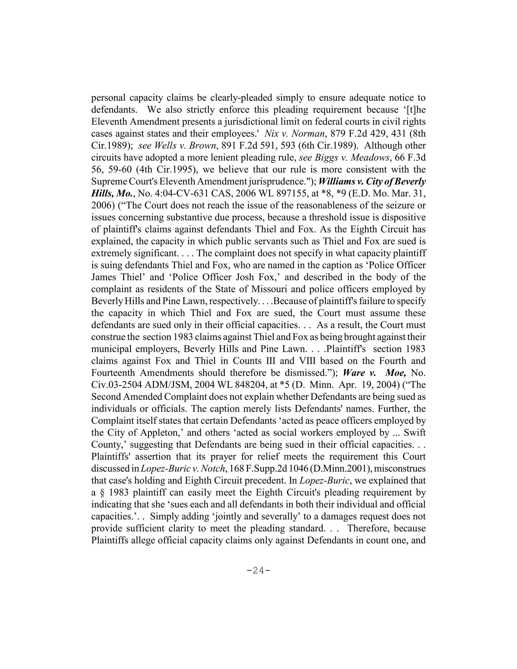 personal capacity claims be clearly-pleaded simply to ensure adequate notice to
defendants. We also strictly enforce this pleading requirement because ‘[t]he
Eleventh Amendment presents a jurisdictional limit on federal courts in civil rights
cases against states and their employees.' Nix v. Norman, 879 F.2d 429, 431 (8th
Cir.1989); see Wells v. Brown, 891 F.2d 591, 593 (6th Cir.1989). Although other
circuits have adopted a more lenient pleading rule, see Biggs v. Meadows, 66 F.3d
56, 59-60 (4th Cir.1995), we believe that our rule is more consistent with the
Supreme Court's Eleventh Amendment jurisprudence."); Williams v. City of Beverly
Hills, Mo., No. 4:04-CV-631 CAS, 2006 WL 897155, at *8, *9 (E.D. Mo. Mar. 31,
2006) (“The Court does not reach the issue of the reasonableness of the seizure or
issues concerning substantive due process, because a threshold issue is dispositive
of plaintiff's claims against defendants Thiel and Fox. As the Eighth Circuit has
explained, the capacity in which public servants such as Thiel and Fox are sued is
extremely significant. . . . The complaint does not specify in what capacity plaintiff
is suing defendants Thiel and Fox, who are named in the caption as ‘Police Officer
James Thiel’ and ‘Police Officer Josh Fox,’ and described in the body of the
complaint as residents of the State of Missouri and police officers employed by
Beverly Hills and Pine Lawn, respectively. . . .Because of plaintiff's failure to specify
the capacity in which Thiel and Fox are sued, the Court must assume these
defendants are sued only in their official capacities. . . As a result, the Court must
construe the section 1983 claims against Thiel and Fox as being brought against their
municipal employers, Beverly Hills and Pine Lawn. . . .Plaintiff's section 1983
claims against Fox and Thiel in Counts III and VIII based on the Fourth and
Fourteenth Amendments should therefore be dismissed.”); Ware v. Moe, No.
Civ.03-2504 ADM/JSM, 2004 WL 848204, at *5 (D. Minn. Apr. 19, 2004) (“The
Second Amended Complaint does not explain whether Defendants are being sued as
individuals or officials. The caption merely lists Defendants' names. Further, the
Complaint itself states that certain Defendants ‘acted as peace officers employed by
the City of Appleton,’ and others ‘acted as social workers employed by ... Swift
County,’ suggesting that Defendants are being sued in their official capacities. . .
Plaintiffs' assertion that its prayer for relief meets the requirement this Court
discussed in Lopez-Buric v. Notch, 168 F.Supp.2d 1046 (D.Minn.2001), misconstrues
that case's holding and Eighth Circuit precedent. In Lopez-Buric, we explained that
a § 1983 plaintiff can easily meet the Eighth Circuit's pleading requirement by
indicating that she ‘sues each and all defendants in both their individual and official
capacities.’. . Simply adding ‘jointly and severally’ to a damages request does not
provide sufficient clarity to meet the pleading standard. . . Therefore, because
Plaintiffs allege official capacity claims only against Defendants in count one, and

                                         -24-
 