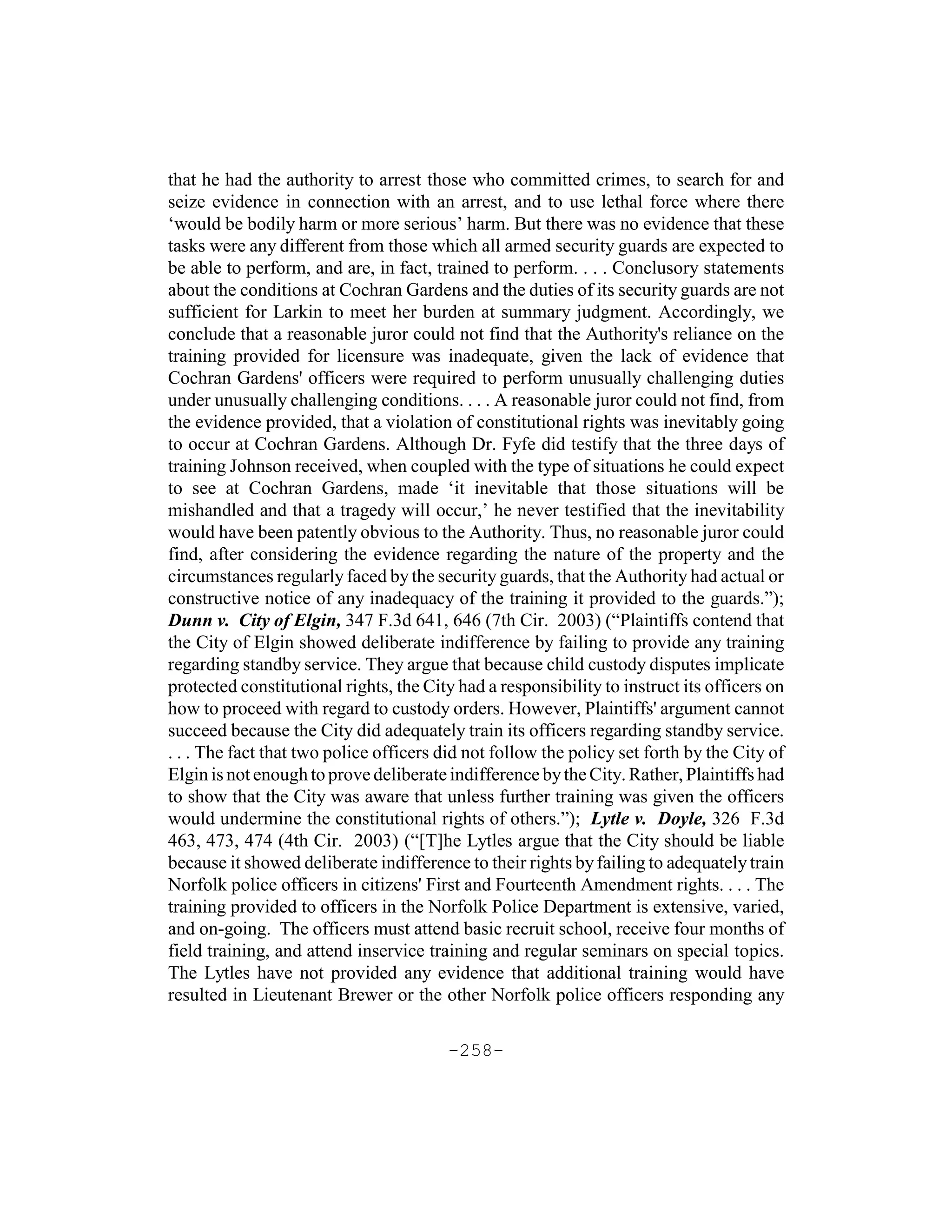 that he had the authority to arrest those who committed crimes, to search for and
seize evidence in connection with an arrest, and to use lethal force where there
‘would be bodily harm or more serious’ harm. But there was no evidence that these
tasks were any different from those which all armed security guards are expected to
be able to perform, and are, in fact, trained to perform. . . . Conclusory statements
about the conditions at Cochran Gardens and the duties of its security guards are not
sufficient for Larkin to meet her burden at summary judgment. Accordingly, we
conclude that a reasonable juror could not find that the Authority's reliance on the
training provided for licensure was inadequate, given the lack of evidence that
Cochran Gardens' officers were required to perform unusually challenging duties
under unusually challenging conditions. . . . A reasonable juror could not find, from
the evidence provided, that a violation of constitutional rights was inevitably going
to occur at Cochran Gardens. Although Dr. Fyfe did testify that the three days of
training Johnson received, when coupled with the type of situations he could expect
to see at Cochran Gardens, made ‘it inevitable that those situations will be
mishandled and that a tragedy will occur,’ he never testified that the inevitability
would have been patently obvious to the Authority. Thus, no reasonable juror could
find, after considering the evidence regarding the nature of the property and the
circumstances regularly faced by the security guards, that the Authority had actual or
constructive notice of any inadequacy of the training it provided to the guards.”);
Dunn v. City of Elgin, 347 F.3d 641, 646 (7th Cir. 2003) (“Plaintiffs contend that
the City of Elgin showed deliberate indifference by failing to provide any training
regarding standby service. They argue that because child custody disputes implicate
protected constitutional rights, the City had a responsibility to instruct its officers on
how to proceed with regard to custody orders. However, Plaintiffs' argument cannot
succeed because the City did adequately train its officers regarding standby service.
. . . The fact that two police officers did not follow the policy set forth by the City of
Elgin is not enough to prove deliberate indifference by the City. Rather, Plaintiffs had
to show that the City was aware that unless further training was given the officers
would undermine the constitutional rights of others.”); Lytle v. Doyle, 326 F.3d
463, 473, 474 (4th Cir. 2003) (“[T]he Lytles argue that the City should be liable
because it showed deliberate indifference to their rights by failing to adequately train
Norfolk police officers in citizens' First and Fourteenth Amendment rights. . . . The
training provided to officers in the Norfolk Police Department is extensive, varied,
and on-going. The officers must attend basic recruit school, receive four months of
field training, and attend inservice training and regular seminars on special topics.
The Lytles have not provided any evidence that additional training would have
resulted in Lieutenant Brewer or the other Norfolk police officers responding any

                                        -258-
 