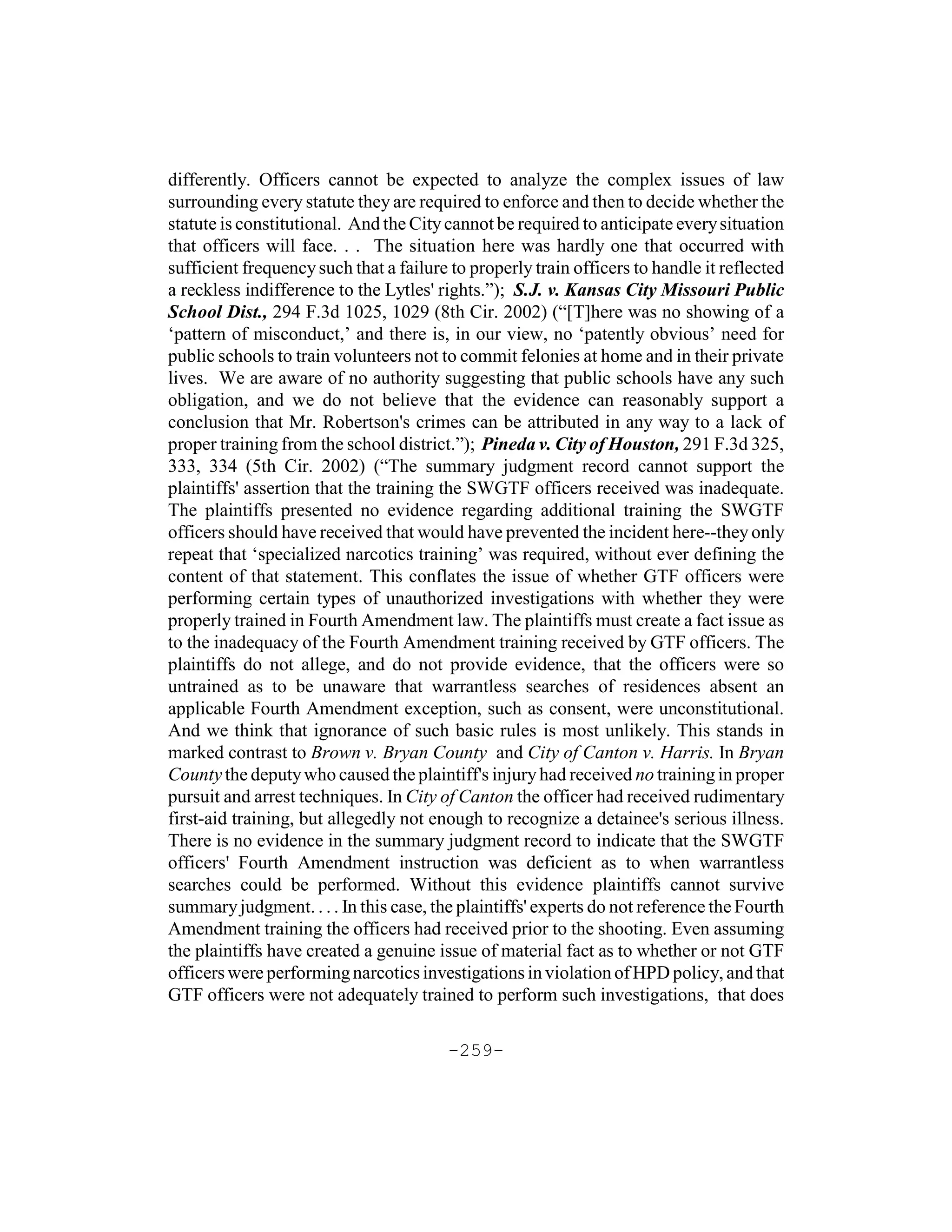 differently. Officers cannot be expected to analyze the complex issues of law
surrounding every statute they are required to enforce and then to decide whether the
statute is constitutional. And the City cannot be required to anticipate every situation
that officers will face. . . The situation here was hardly one that occurred with
sufficient frequency such that a failure to properly train officers to handle it reflected
a reckless indifference to the Lytles' rights.”); S.J. v. Kansas City Missouri Public
School Dist., 294 F.3d 1025, 1029 (8th Cir. 2002) (“[T]here was no showing of a
‘pattern of misconduct,’ and there is, in our view, no ‘patently obvious’ need for
public schools to train volunteers not to commit felonies at home and in their private
lives. We are aware of no authority suggesting that public schools have any such
obligation, and we do not believe that the evidence can reasonably support a
conclusion that Mr. Robertson's crimes can be attributed in any way to a lack of
proper training from the school district.”); Pineda v. City of Houston, 291 F.3d 325,
333, 334 (5th Cir. 2002) (“The summary judgment record cannot support the
plaintiffs' assertion that the training the SWGTF officers received was inadequate.
The plaintiffs presented no evidence regarding additional training the SWGTF
officers should have received that would have prevented the incident here--they only
repeat that ‘specialized narcotics training’ was required, without ever defining the
content of that statement. This conflates the issue of whether GTF officers were
performing certain types of unauthorized investigations with whether they were
properly trained in Fourth Amendment law. The plaintiffs must create a fact issue as
to the inadequacy of the Fourth Amendment training received by GTF officers. The
plaintiffs do not allege, and do not provide evidence, that the officers were so
untrained as to be unaware that warrantless searches of residences absent an
applicable Fourth Amendment exception, such as consent, were unconstitutional.
And we think that ignorance of such basic rules is most unlikely. This stands in
marked contrast to Brown v. Bryan County and City of Canton v. Harris. In Bryan
County the deputy who caused the plaintiff's injury had received no training in proper
pursuit and arrest techniques. In City of Canton the officer had received rudimentary
first-aid training, but allegedly not enough to recognize a detainee's serious illness.
There is no evidence in the summary judgment record to indicate that the SWGTF
officers' Fourth Amendment instruction was deficient as to when warrantless
searches could be performed. Without this evidence plaintiffs cannot survive
summary judgment. . . . In this case, the plaintiffs' experts do not reference the Fourth
Amendment training the officers had received prior to the shooting. Even assuming
the plaintiffs have created a genuine issue of material fact as to whether or not GTF
officers were performing narcotics investigations in violation of HPD policy, and that
GTF officers were not adequately trained to perform such investigations, that does

                                        -259-
 