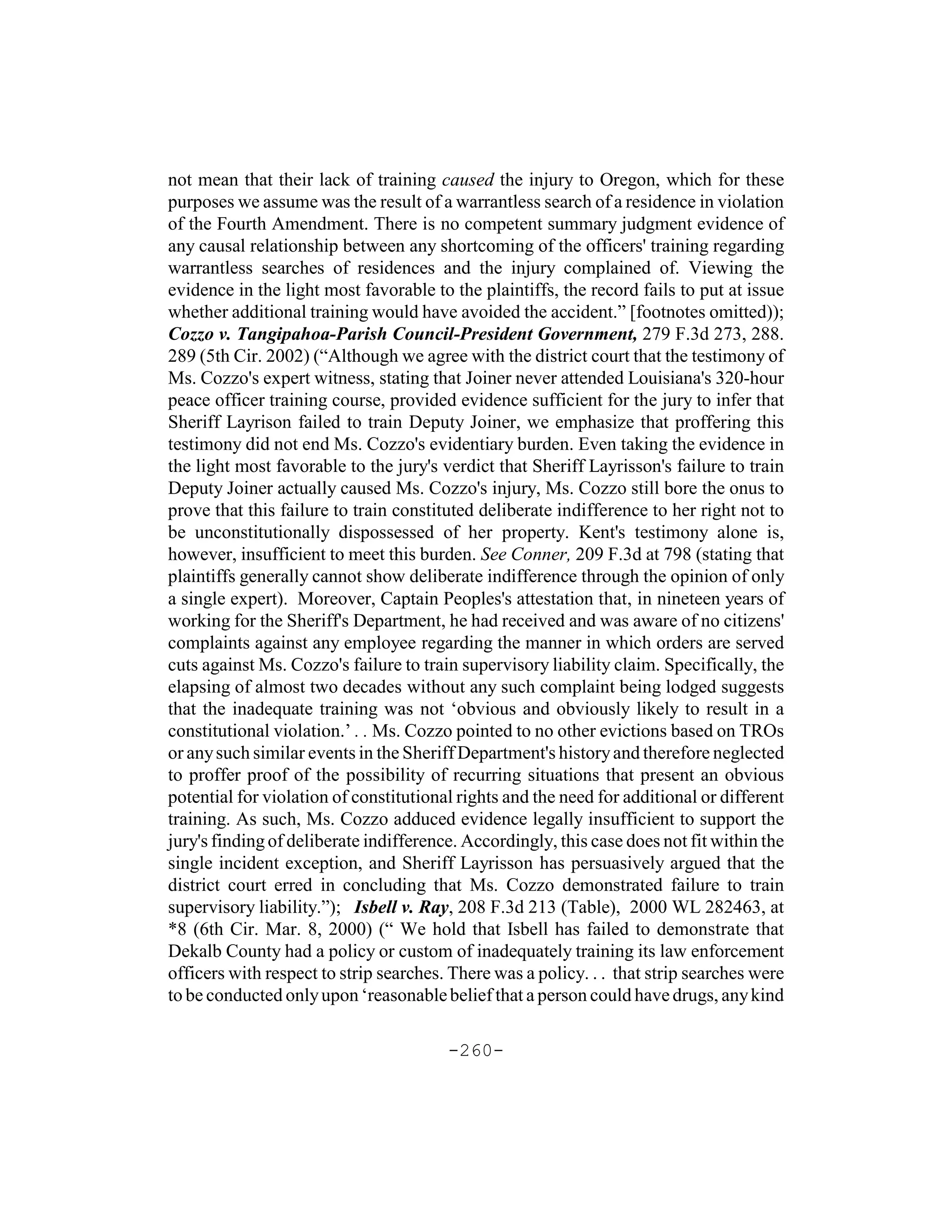 not mean that their lack of training caused the injury to Oregon, which for these
purposes we assume was the result of a warrantless search of a residence in violation
of the Fourth Amendment. There is no competent summary judgment evidence of
any causal relationship between any shortcoming of the officers' training regarding
warrantless searches of residences and the injury complained of. Viewing the
evidence in the light most favorable to the plaintiffs, the record fails to put at issue
whether additional training would have avoided the accident.” [footnotes omitted));
Cozzo v. Tangipahoa-Parish Council-President Government, 279 F.3d 273, 288.
289 (5th Cir. 2002) (“Although we agree with the district court that the testimony of
Ms. Cozzo's expert witness, stating that Joiner never attended Louisiana's 320-hour
peace officer training course, provided evidence sufficient for the jury to infer that
Sheriff Layrison failed to train Deputy Joiner, we emphasize that proffering this
testimony did not end Ms. Cozzo's evidentiary burden. Even taking the evidence in
the light most favorable to the jury's verdict that Sheriff Layrisson's failure to train
Deputy Joiner actually caused Ms. Cozzo's injury, Ms. Cozzo still bore the onus to
prove that this failure to train constituted deliberate indifference to her right not to
be unconstitutionally dispossessed of her property. Kent's testimony alone is,
however, insufficient to meet this burden. See Conner, 209 F.3d at 798 (stating that
plaintiffs generally cannot show deliberate indifference through the opinion of only
a single expert). Moreover, Captain Peoples's attestation that, in nineteen years of
working for the Sheriff's Department, he had received and was aware of no citizens'
complaints against any employee regarding the manner in which orders are served
cuts against Ms. Cozzo's failure to train supervisory liability claim. Specifically, the
elapsing of almost two decades without any such complaint being lodged suggests
that the inadequate training was not ‘obvious and obviously likely to result in a
constitutional violation.’ . . Ms. Cozzo pointed to no other evictions based on TROs
or any such similar events in the Sheriff Department's history and therefore neglected
to proffer proof of the possibility of recurring situations that present an obvious
potential for violation of constitutional rights and the need for additional or different
training. As such, Ms. Cozzo adduced evidence legally insufficient to support the
jury's finding of deliberate indifference. Accordingly, this case does not fit within the
single incident exception, and Sheriff Layrisson has persuasively argued that the
district court erred in concluding that Ms. Cozzo demonstrated failure to train
supervisory liability.”); Isbell v. Ray, 208 F.3d 213 (Table), 2000 WL 282463, at
*8 (6th Cir. Mar. 8, 2000) (“ We hold that Isbell has failed to demonstrate that
Dekalb County had a policy or custom of inadequately training its law enforcement
officers with respect to strip searches. There was a policy. . . that strip searches were
to be conducted only upon ‘reasonable belief that a person could have drugs, any kind

                                        -260-
 