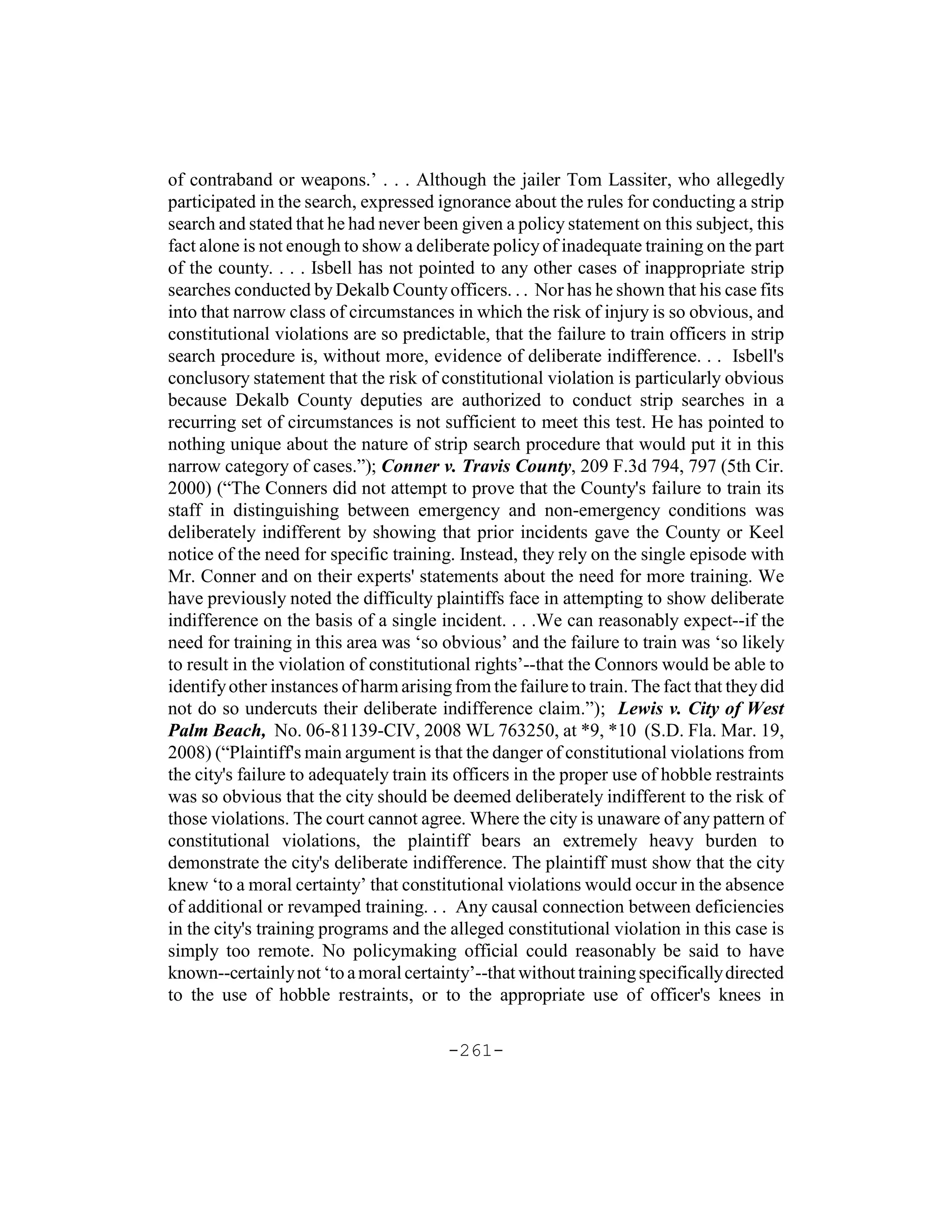 of contraband or weapons.’ . . . Although the jailer Tom Lassiter, who allegedly
participated in the search, expressed ignorance about the rules for conducting a strip
search and stated that he had never been given a policy statement on this subject, this
fact alone is not enough to show a deliberate policy of inadequate training on the part
of the county. . . . Isbell has not pointed to any other cases of inappropriate strip
searches conducted by Dekalb County officers. . . Nor has he shown that his case fits
into that narrow class of circumstances in which the risk of injury is so obvious, and
constitutional violations are so predictable, that the failure to train officers in strip
search procedure is, without more, evidence of deliberate indifference. . . Isbell's
conclusory statement that the risk of constitutional violation is particularly obvious
because Dekalb County deputies are authorized to conduct strip searches in a
recurring set of circumstances is not sufficient to meet this test. He has pointed to
nothing unique about the nature of strip search procedure that would put it in this
narrow category of cases.”); Conner v. Travis County, 209 F.3d 794, 797 (5th Cir.
2000) (“The Conners did not attempt to prove that the County's failure to train its
staff in distinguishing between emergency and non-emergency conditions was
deliberately indifferent by showing that prior incidents gave the County or Keel
notice of the need for specific training. Instead, they rely on the single episode with
Mr. Conner and on their experts' statements about the need for more training. We
have previously noted the difficulty plaintiffs face in attempting to show deliberate
indifference on the basis of a single incident. . . .We can reasonably expect--if the
need for training in this area was ‘so obvious’ and the failure to train was ‘so likely
to result in the violation of constitutional rights’--that the Connors would be able to
identify other instances of harm arising from the failure to train. The fact that they did
not do so undercuts their deliberate indifference claim.”); Lewis v. City of West
Palm Beach, No. 06-81139-CIV, 2008 WL 763250, at *9, *10 (S.D. Fla. Mar. 19,
2008) (“Plaintiff's main argument is that the danger of constitutional violations from
the city's failure to adequately train its officers in the proper use of hobble restraints
was so obvious that the city should be deemed deliberately indifferent to the risk of
those violations. The court cannot agree. Where the city is unaware of any pattern of
constitutional violations, the plaintiff bears an extremely heavy burden to
demonstrate the city's deliberate indifference. The plaintiff must show that the city
knew ‘to a moral certainty’ that constitutional violations would occur in the absence
of additional or revamped training. . . Any causal connection between deficiencies
in the city's training programs and the alleged constitutional violation in this case is
simply too remote. No policymaking official could reasonably be said to have
known--certainly not ‘to a moral certainty’--that without training specifically directed
to the use of hobble restraints, or to the appropriate use of officer's knees in

                                        -261-
 