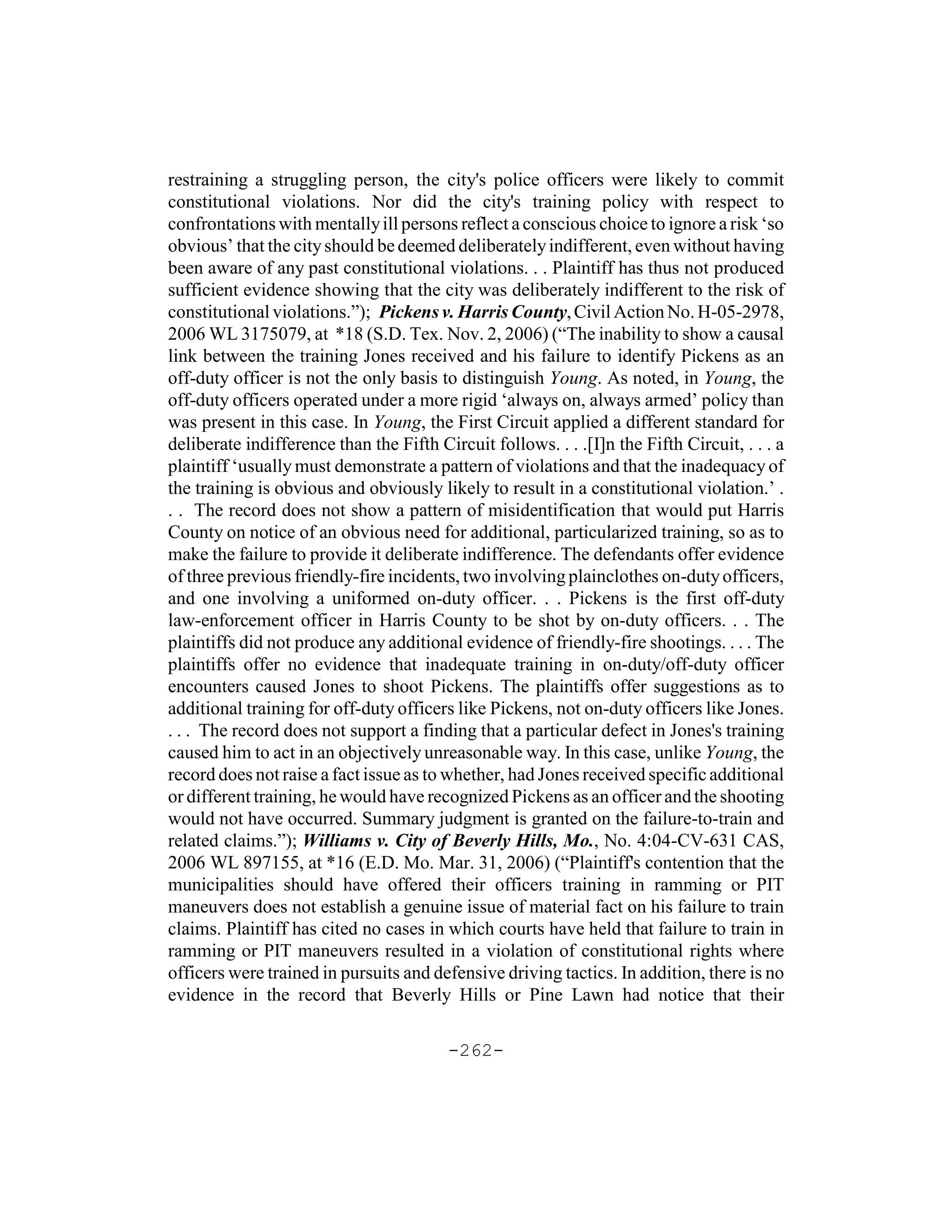 restraining a struggling person, the city's police officers were likely to commit
constitutional violations. Nor did the city's training policy with respect to
confrontations with mentally ill persons reflect a conscious choice to ignore a risk ‘so
obvious’ that the city should be deemed deliberately indifferent, even without having
been aware of any past constitutional violations. . . Plaintiff has thus not produced
sufficient evidence showing that the city was deliberately indifferent to the risk of
constitutional violations.”); Pickens v. Harris County, Civil Action No. H-05-2978,
2006 WL 3175079, at *18 (S.D. Tex. Nov. 2, 2006) (“The inability to show a causal
link between the training Jones received and his failure to identify Pickens as an
off-duty officer is not the only basis to distinguish Young. As noted, in Young, the
off-duty officers operated under a more rigid ‘always on, always armed’ policy than
was present in this case. In Young, the First Circuit applied a different standard for
deliberate indifference than the Fifth Circuit follows. . . .[I]n the Fifth Circuit, . . . a
plaintiff ‘usually must demonstrate a pattern of violations and that the inadequacy of
the training is obvious and obviously likely to result in a constitutional violation.’ .
. . The record does not show a pattern of misidentification that would put Harris
County on notice of an obvious need for additional, particularized training, so as to
make the failure to provide it deliberate indifference. The defendants offer evidence
of three previous friendly-fire incidents, two involving plainclothes on-duty officers,
and one involving a uniformed on-duty officer. . . Pickens is the first off-duty
law-enforcement officer in Harris County to be shot by on-duty officers. . . The
plaintiffs did not produce any additional evidence of friendly-fire shootings. . . . The
plaintiffs offer no evidence that inadequate training in on-duty/off-duty officer
encounters caused Jones to shoot Pickens. The plaintiffs offer suggestions as to
additional training for off-duty officers like Pickens, not on-duty officers like Jones.
. . . The record does not support a finding that a particular defect in Jones's training
caused him to act in an objectively unreasonable way. In this case, unlike Young, the
record does not raise a fact issue as to whether, had Jones received specific additional
or different training, he would have recognized Pickens as an officer and the shooting
would not have occurred. Summary judgment is granted on the failure-to-train and
related claims.”); Williams v. City of Beverly Hills, Mo., No. 4:04-CV-631 CAS,
2006 WL 897155, at *16 (E.D. Mo. Mar. 31, 2006) (“Plaintiff's contention that the
municipalities should have offered their officers training in ramming or PIT
maneuvers does not establish a genuine issue of material fact on his failure to train
claims. Plaintiff has cited no cases in which courts have held that failure to train in
ramming or PIT maneuvers resulted in a violation of constitutional rights where
officers were trained in pursuits and defensive driving tactics. In addition, there is no
evidence in the record that Beverly Hills or Pine Lawn had notice that their

                                         -262-
 