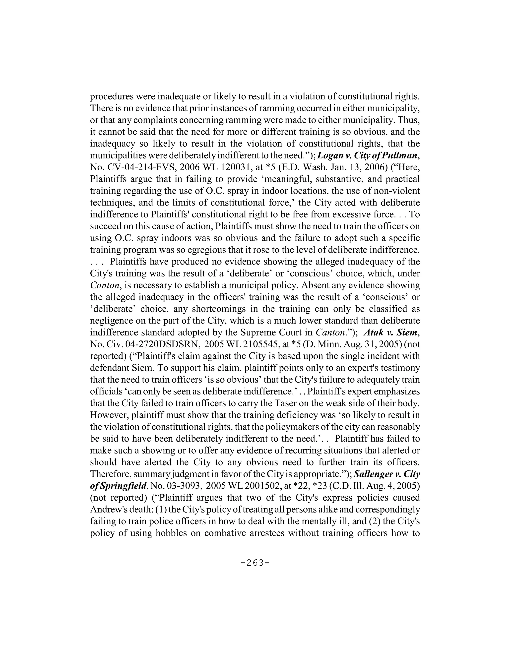 procedures were inadequate or likely to result in a violation of constitutional rights.
There is no evidence that prior instances of ramming occurred in either municipality,
or that any complaints concerning ramming were made to either municipality. Thus,
it cannot be said that the need for more or different training is so obvious, and the
inadequacy so likely to result in the violation of constitutional rights, that the
municipalities were deliberately indifferent to the need.”); Logan v. City of Pullman,
No. CV-04-214-FVS, 2006 WL 120031, at *5 (E.D. Wash. Jan. 13, 2006) (“Here,
Plaintiffs argue that in failing to provide ‘meaningful, substantive, and practical
training regarding the use of O.C. spray in indoor locations, the use of non-violent
techniques, and the limits of constitutional force,’ the City acted with deliberate
indifference to Plaintiffs' constitutional right to be free from excessive force. . . To
succeed on this cause of action, Plaintiffs must show the need to train the officers on
using O.C. spray indoors was so obvious and the failure to adopt such a specific
training program was so egregious that it rose to the level of deliberate indifference.
. . . Plaintiffs have produced no evidence showing the alleged inadequacy of the
City's training was the result of a ‘deliberate’ or ‘conscious’ choice, which, under
Canton, is necessary to establish a municipal policy. Absent any evidence showing
the alleged inadequacy in the officers' training was the result of a ‘conscious’ or
‘deliberate’ choice, any shortcomings in the training can only be classified as
negligence on the part of the City, which is a much lower standard than deliberate
indifference standard adopted by the Supreme Court in Canton.”); Atak v. Siem,
No. Civ. 04-2720DSDSRN, 2005 WL 2105545, at *5 (D. Minn. Aug. 31, 2005) (not
reported) (“Plaintiff's claim against the City is based upon the single incident with
defendant Siem. To support his claim, plaintiff points only to an expert's testimony
that the need to train officers ‘is so obvious’ that the City's failure to adequately train
officials ‘can only be seen as deliberate indifference.’ . . Plaintiff's expert emphasizes
that the City failed to train officers to carry the Taser on the weak side of their body.
However, plaintiff must show that the training deficiency was ‘so likely to result in
the violation of constitutional rights, that the policymakers of the city can reasonably
be said to have been deliberately indifferent to the need.’. . Plaintiff has failed to
make such a showing or to offer any evidence of recurring situations that alerted or
should have alerted the City to any obvious need to further train its officers.
Therefore, summary judgment in favor of the City is appropriate.”); Sallenger v. City
of Springfield, No. 03-3093, 2005 WL 2001502, at *22, *23 (C.D. Ill. Aug. 4, 2005)
(not reported) (“Plaintiff argues that two of the City's express policies caused
Andrew's death: (1) the City's policy of treating all persons alike and correspondingly
failing to train police officers in how to deal with the mentally ill, and (2) the City's
policy of using hobbles on combative arrestees without training officers how to

                                         -263-
 