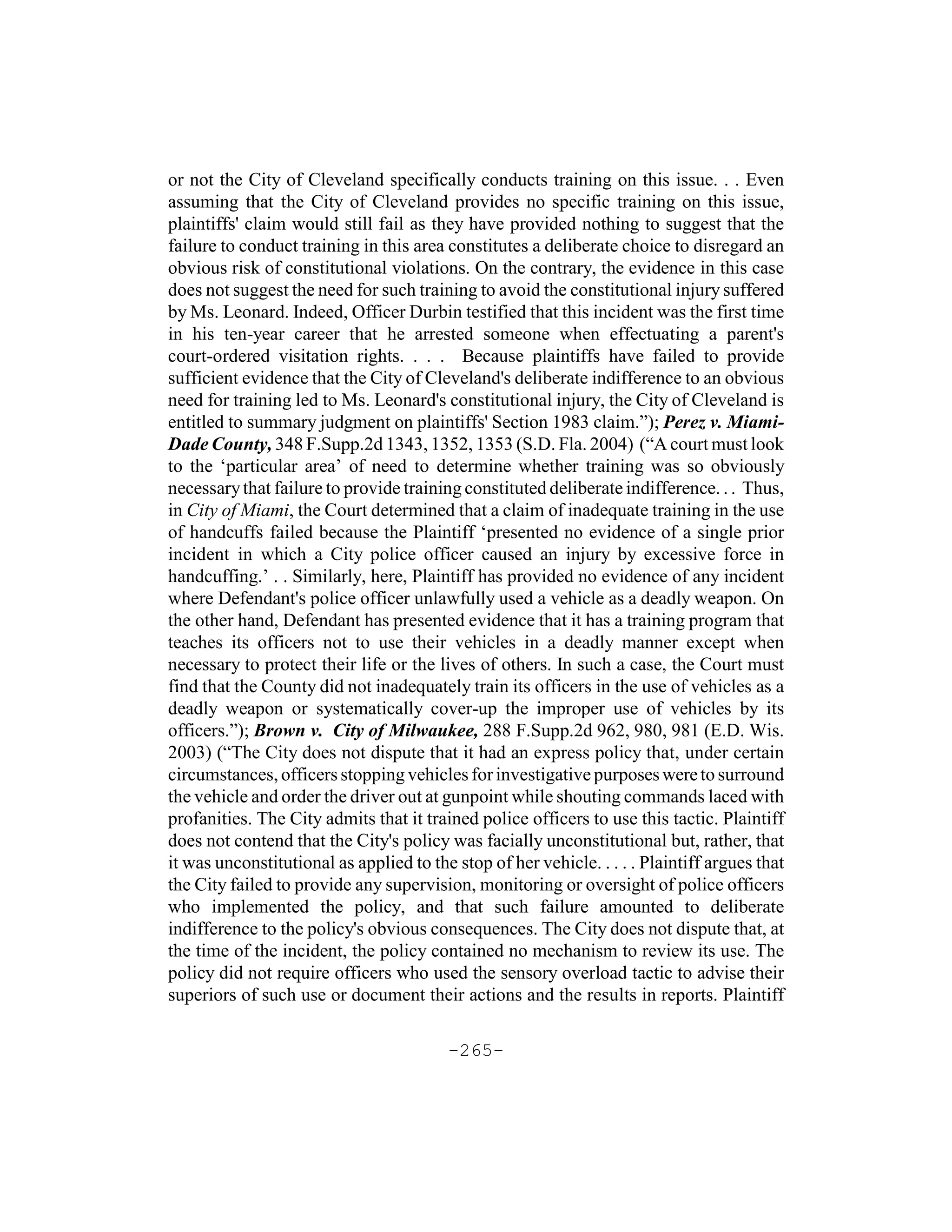 or not the City of Cleveland specifically conducts training on this issue. . . Even
assuming that the City of Cleveland provides no specific training on this issue,
plaintiffs' claim would still fail as they have provided nothing to suggest that the
failure to conduct training in this area constitutes a deliberate choice to disregard an
obvious risk of constitutional violations. On the contrary, the evidence in this case
does not suggest the need for such training to avoid the constitutional injury suffered
by Ms. Leonard. Indeed, Officer Durbin testified that this incident was the first time
in his ten-year career that he arrested someone when effectuating a parent's
court-ordered visitation rights. . . . Because plaintiffs have failed to provide
sufficient evidence that the City of Cleveland's deliberate indifference to an obvious
need for training led to Ms. Leonard's constitutional injury, the City of Cleveland is
entitled to summary judgment on plaintiffs' Section 1983 claim.”); Perez v. Miami-
Dade County, 348 F.Supp.2d 1343, 1352, 1353 (S.D. Fla. 2004) (“A court must look
to the ‘particular area’ of need to determine whether training was so obviously
necessary that failure to provide training constituted deliberate indifference. . . Thus,
in City of Miami, the Court determined that a claim of inadequate training in the use
of handcuffs failed because the Plaintiff ‘presented no evidence of a single prior
incident in which a City police officer caused an injury by excessive force in
handcuffing.’ . . Similarly, here, Plaintiff has provided no evidence of any incident
where Defendant's police officer unlawfully used a vehicle as a deadly weapon. On
the other hand, Defendant has presented evidence that it has a training program that
teaches its officers not to use their vehicles in a deadly manner except when
necessary to protect their life or the lives of others. In such a case, the Court must
find that the County did not inadequately train its officers in the use of vehicles as a
deadly weapon or systematically cover-up the improper use of vehicles by its
officers.”); Brown v. City of Milwaukee, 288 F.Supp.2d 962, 980, 981 (E.D. Wis.
2003) (“The City does not dispute that it had an express policy that, under certain
circumstances, officers stopping vehicles for investigative purposes were to surround
the vehicle and order the driver out at gunpoint while shouting commands laced with
profanities. The City admits that it trained police officers to use this tactic. Plaintiff
does not contend that the City's policy was facially unconstitutional but, rather, that
it was unconstitutional as applied to the stop of her vehicle. . . . . Plaintiff argues that
the City failed to provide any supervision, monitoring or oversight of police officers
who implemented the policy, and that such failure amounted to deliberate
indifference to the policy's obvious consequences. The City does not dispute that, at
the time of the incident, the policy contained no mechanism to review its use. The
policy did not require officers who used the sensory overload tactic to advise their
superiors of such use or document their actions and the results in reports. Plaintiff

                                         -265-
 