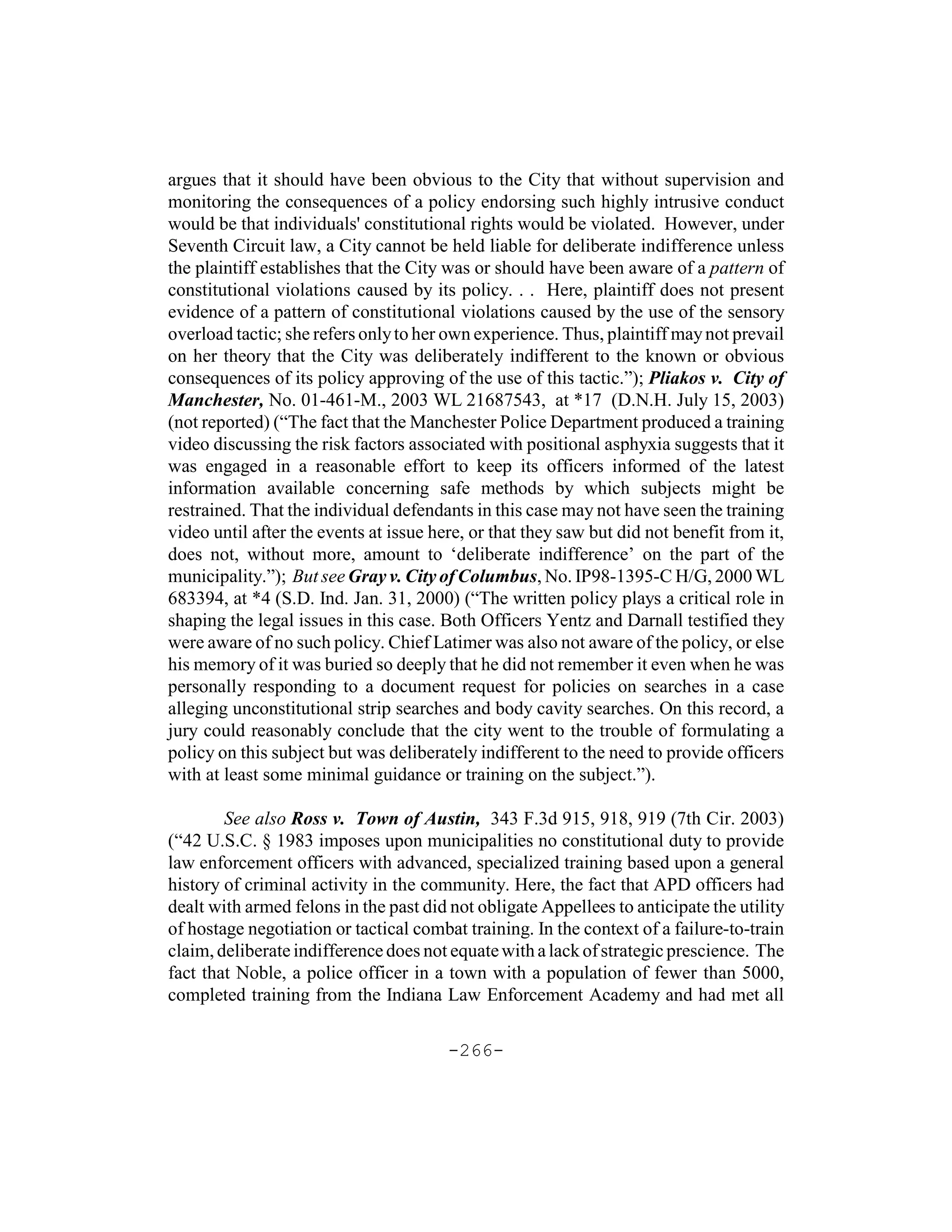 argues that it should have been obvious to the City that without supervision and
monitoring the consequences of a policy endorsing such highly intrusive conduct
would be that individuals' constitutional rights would be violated. However, under
Seventh Circuit law, a City cannot be held liable for deliberate indifference unless
the plaintiff establishes that the City was or should have been aware of a pattern of
constitutional violations caused by its policy. . . Here, plaintiff does not present
evidence of a pattern of constitutional violations caused by the use of the sensory
overload tactic; she refers only to her own experience. Thus, plaintiff may not prevail
on her theory that the City was deliberately indifferent to the known or obvious
consequences of its policy approving of the use of this tactic.”); Pliakos v. City of
Manchester, No. 01-461-M., 2003 WL 21687543, at *17 (D.N.H. July 15, 2003)
(not reported) (“The fact that the Manchester Police Department produced a training
video discussing the risk factors associated with positional asphyxia suggests that it
was engaged in a reasonable effort to keep its officers informed of the latest
information available concerning safe methods by which subjects might be
restrained. That the individual defendants in this case may not have seen the training
video until after the events at issue here, or that they saw but did not benefit from it,
does not, without more, amount to ‘deliberate indifference’ on the part of the
municipality.”); But see Gray v. City of Columbus, No. IP98-1395-C H/G, 2000 WL
683394, at *4 (S.D. Ind. Jan. 31, 2000) (“The written policy plays a critical role in
shaping the legal issues in this case. Both Officers Yentz and Darnall testified they
were aware of no such policy. Chief Latimer was also not aware of the policy, or else
his memory of it was buried so deeply that he did not remember it even when he was
personally responding to a document request for policies on searches in a case
alleging unconstitutional strip searches and body cavity searches. On this record, a
jury could reasonably conclude that the city went to the trouble of formulating a
policy on this subject but was deliberately indifferent to the need to provide officers
with at least some minimal guidance or training on the subject.”).

        See also Ross v. Town of Austin, 343 F.3d 915, 918, 919 (7th Cir. 2003)
(“42 U.S.C. § 1983 imposes upon municipalities no constitutional duty to provide
law enforcement officers with advanced, specialized training based upon a general
history of criminal activity in the community. Here, the fact that APD officers had
dealt with armed felons in the past did not obligate Appellees to anticipate the utility
of hostage negotiation or tactical combat training. In the context of a failure-to-train
claim, deliberate indifference does not equate with a lack of strategic prescience. The
fact that Noble, a police officer in a town with a population of fewer than 5000,
completed training from the Indiana Law Enforcement Academy and had met all

                                        -266-
 