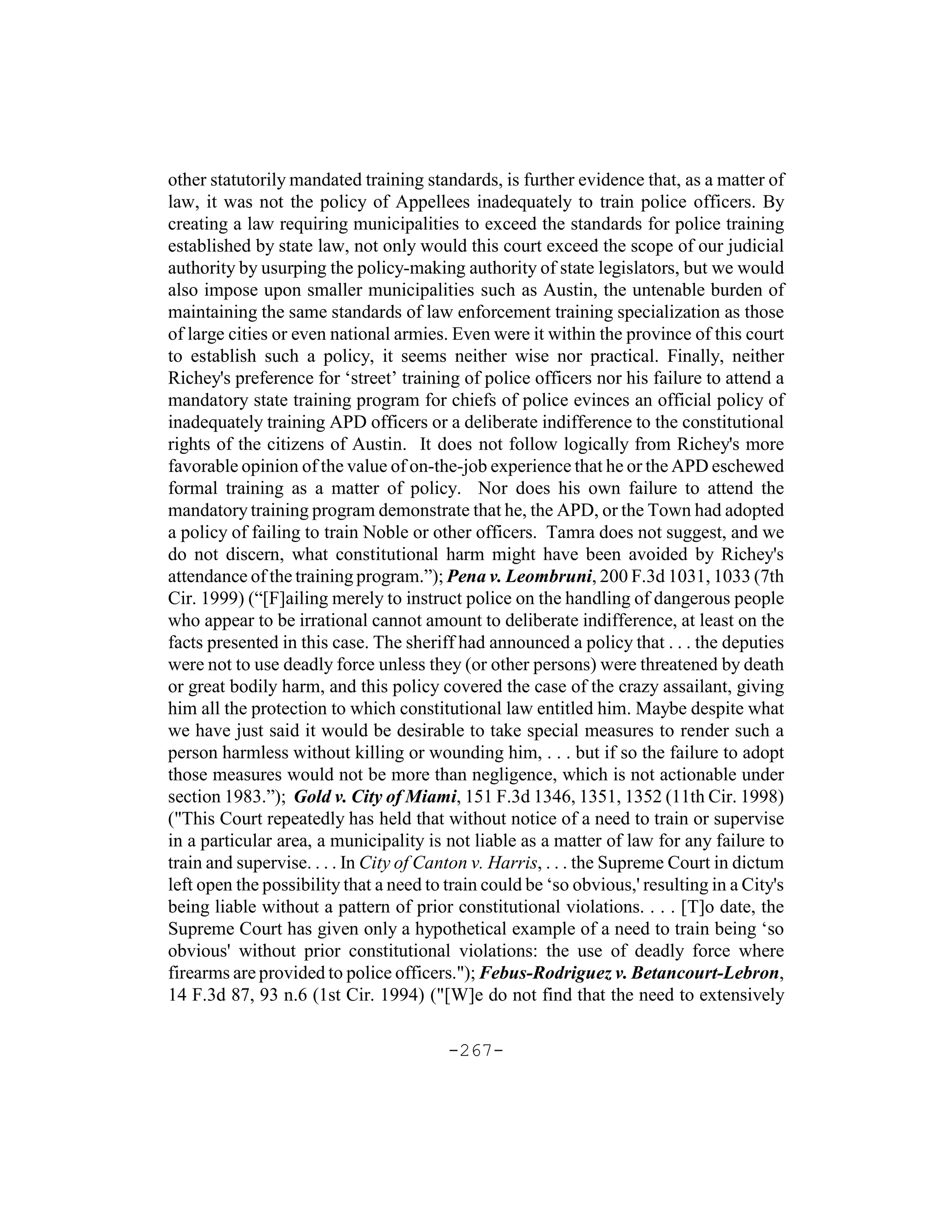 other statutorily mandated training standards, is further evidence that, as a matter of
law, it was not the policy of Appellees inadequately to train police officers. By
creating a law requiring municipalities to exceed the standards for police training
established by state law, not only would this court exceed the scope of our judicial
authority by usurping the policy-making authority of state legislators, but we would
also impose upon smaller municipalities such as Austin, the untenable burden of
maintaining the same standards of law enforcement training specialization as those
of large cities or even national armies. Even were it within the province of this court
to establish such a policy, it seems neither wise nor practical. Finally, neither
Richey's preference for ‘street’ training of police officers nor his failure to attend a
mandatory state training program for chiefs of police evinces an official policy of
inadequately training APD officers or a deliberate indifference to the constitutional
rights of the citizens of Austin. It does not follow logically from Richey's more
favorable opinion of the value of on-the-job experience that he or the APD eschewed
formal training as a matter of policy. Nor does his own failure to attend the
mandatory training program demonstrate that he, the APD, or the Town had adopted
a policy of failing to train Noble or other officers. Tamra does not suggest, and we
do not discern, what constitutional harm might have been avoided by Richey's
attendance of the training program.”); Pena v. Leombruni, 200 F.3d 1031, 1033 (7th
Cir. 1999) (“[F]ailing merely to instruct police on the handling of dangerous people
who appear to be irrational cannot amount to deliberate indifference, at least on the
facts presented in this case. The sheriff had announced a policy that . . . the deputies
were not to use deadly force unless they (or other persons) were threatened by death
or great bodily harm, and this policy covered the case of the crazy assailant, giving
him all the protection to which constitutional law entitled him. Maybe despite what
we have just said it would be desirable to take special measures to render such a
person harmless without killing or wounding him, . . . but if so the failure to adopt
those measures would not be more than negligence, which is not actionable under
section 1983.”); Gold v. City of Miami, 151 F.3d 1346, 1351, 1352 (11th Cir. 1998)
("This Court repeatedly has held that without notice of a need to train or supervise
in a particular area, a municipality is not liable as a matter of law for any failure to
train and supervise. . . . In City of Canton v. Harris, . . . the Supreme Court in dictum
left open the possibility that a need to train could be ‘so obvious,' resulting in a City's
being liable without a pattern of prior constitutional violations. . . . [T]o date, the
Supreme Court has given only a hypothetical example of a need to train being ‘so
obvious' without prior constitutional violations: the use of deadly force where
firearms are provided to police officers."); Febus-Rodriguez v. Betancourt-Lebron,
14 F.3d 87, 93 n.6 (1st Cir. 1994) ("[W]e do not find that the need to extensively

                                         -267-
 