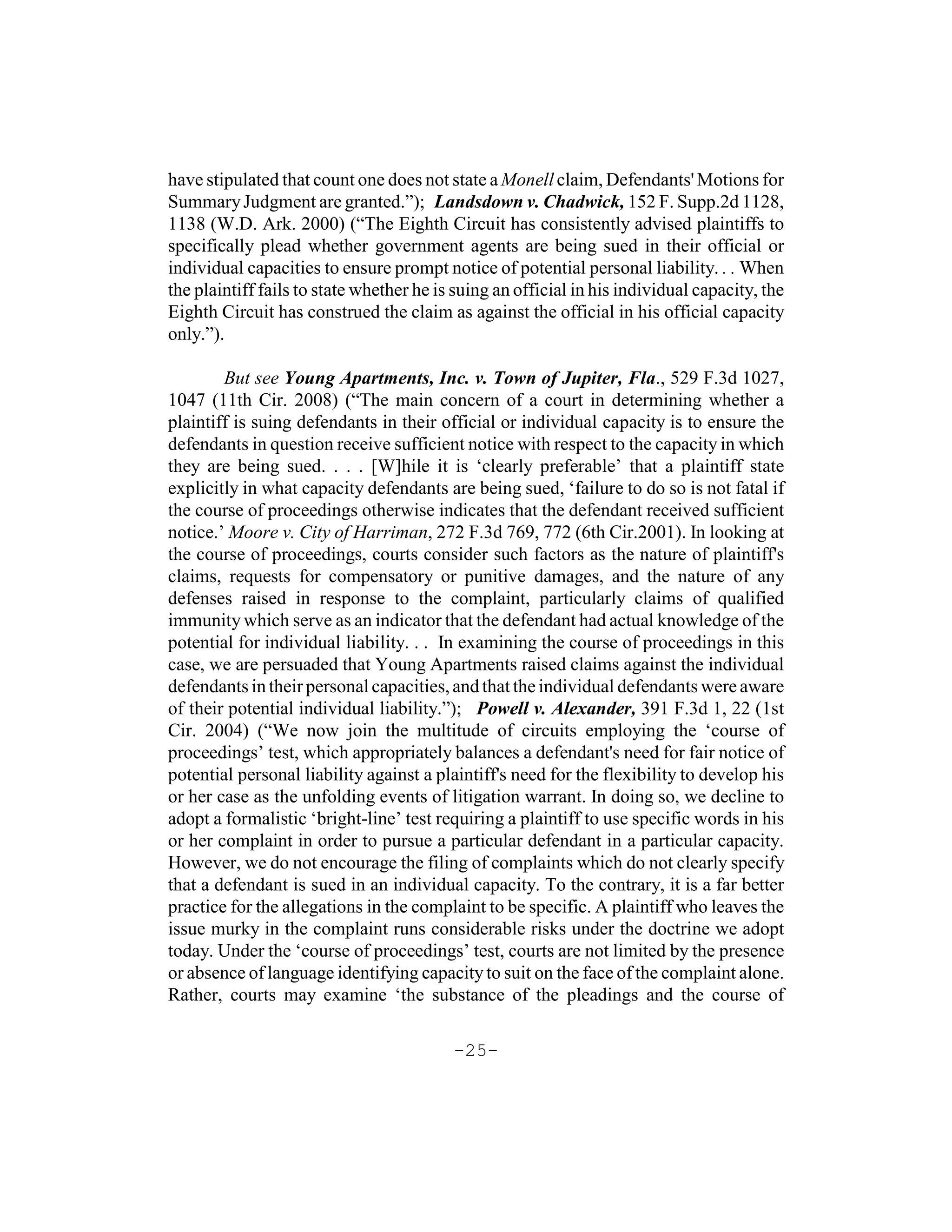 have stipulated that count one does not state a Monell claim, Defendants' Motions for
Summary Judgment are granted.”); Landsdown v. Chadwick, 152 F. Supp.2d 1128,
1138 (W.D. Ark. 2000) (“The Eighth Circuit has consistently advised plaintiffs to
specifically plead whether government agents are being sued in their official or
individual capacities to ensure prompt notice of potential personal liability. . . When
the plaintiff fails to state whether he is suing an official in his individual capacity, the
Eighth Circuit has construed the claim as against the official in his official capacity
only.”).

        But see Young Apartments, Inc. v. Town of Jupiter, Fla., 529 F.3d 1027,
1047 (11th Cir. 2008) (“The main concern of a court in determining whether a
plaintiff is suing defendants in their official or individual capacity is to ensure the
defendants in question receive sufficient notice with respect to the capacity in which
they are being sued. . . . [W]hile it is ‘clearly preferable’ that a plaintiff state
explicitly in what capacity defendants are being sued, ‘failure to do so is not fatal if
the course of proceedings otherwise indicates that the defendant received sufficient
notice.’ Moore v. City of Harriman, 272 F.3d 769, 772 (6th Cir.2001). In looking at
the course of proceedings, courts consider such factors as the nature of plaintiff's
claims, requests for compensatory or punitive damages, and the nature of any
defenses raised in response to the complaint, particularly claims of qualified
immunity which serve as an indicator that the defendant had actual knowledge of the
potential for individual liability. . . In examining the course of proceedings in this
case, we are persuaded that Young Apartments raised claims against the individual
defendants in their personal capacities, and that the individual defendants were aware
of their potential individual liability.”); Powell v. Alexander, 391 F.3d 1, 22 (1st
Cir. 2004) (“We now join the multitude of circuits employing the ‘course of
proceedings’ test, which appropriately balances a defendant's need for fair notice of
potential personal liability against a plaintiff's need for the flexibility to develop his
or her case as the unfolding events of litigation warrant. In doing so, we decline to
adopt a formalistic ‘bright-line’ test requiring a plaintiff to use specific words in his
or her complaint in order to pursue a particular defendant in a particular capacity.
However, we do not encourage the filing of complaints which do not clearly specify
that a defendant is sued in an individual capacity. To the contrary, it is a far better
practice for the allegations in the complaint to be specific. A plaintiff who leaves the
issue murky in the complaint runs considerable risks under the doctrine we adopt
today. Under the ‘course of proceedings’ test, courts are not limited by the presence
or absence of language identifying capacity to suit on the face of the complaint alone.
Rather, courts may examine ‘the substance of the pleadings and the course of

                                          -25-
 