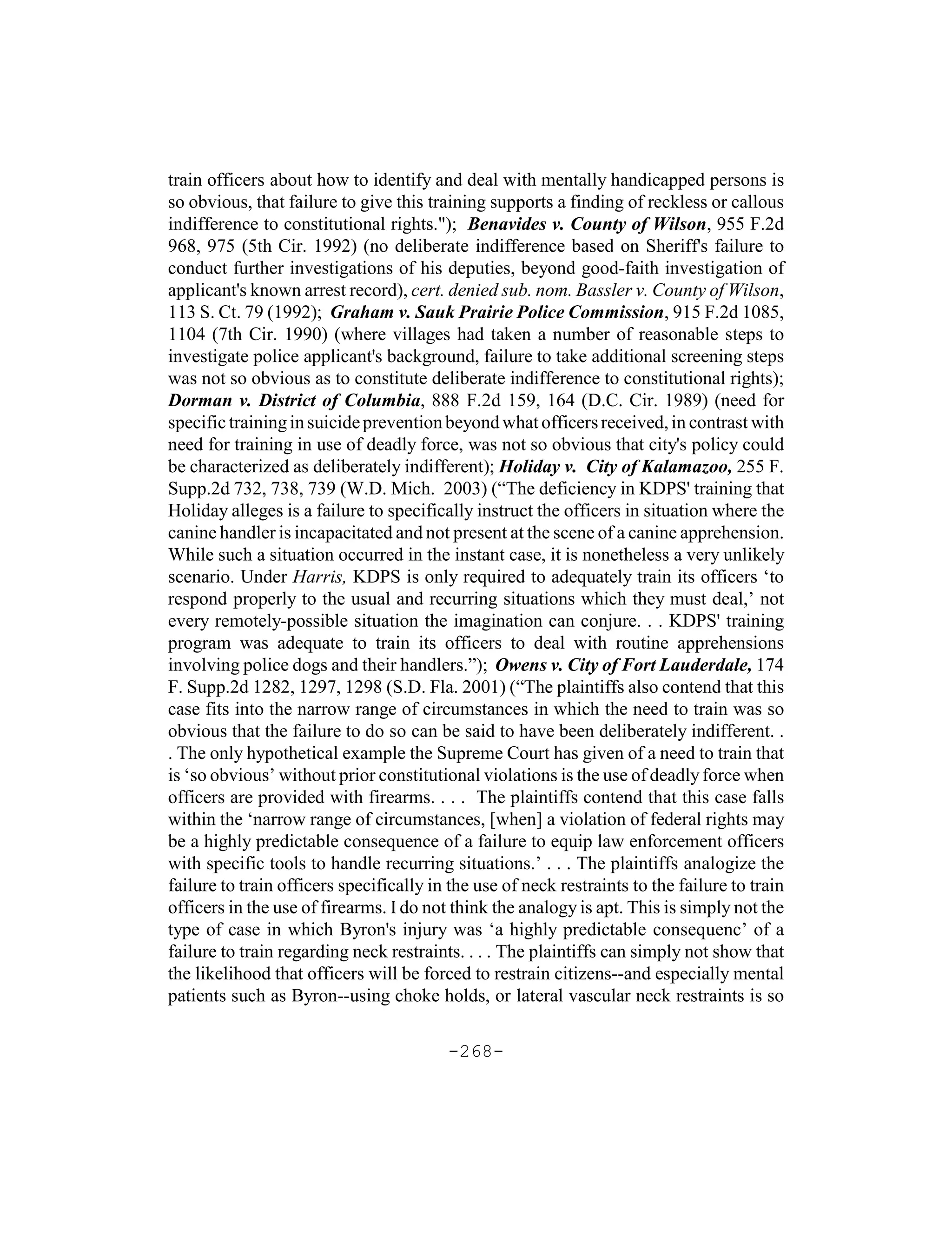 train officers about how to identify and deal with mentally handicapped persons is
so obvious, that failure to give this training supports a finding of reckless or callous
indifference to constitutional rights."); Benavides v. County of Wilson, 955 F.2d
968, 975 (5th Cir. 1992) (no deliberate indifference based on Sheriff's failure to
conduct further investigations of his deputies, beyond good-faith investigation of
applicant's known arrest record), cert. denied sub. nom. Bassler v. County of Wilson,
113 S. Ct. 79 (1992); Graham v. Sauk Prairie Police Commission, 915 F.2d 1085,
1104 (7th Cir. 1990) (where villages had taken a number of reasonable steps to
investigate police applicant's background, failure to take additional screening steps
was not so obvious as to constitute deliberate indifference to constitutional rights);
Dorman v. District of Columbia, 888 F.2d 159, 164 (D.C. Cir. 1989) (need for
specific training in suicide prevention beyond what officers received, in contrast with
need for training in use of deadly force, was not so obvious that city's policy could
be characterized as deliberately indifferent); Holiday v. City of Kalamazoo, 255 F.
Supp.2d 732, 738, 739 (W.D. Mich. 2003) (“The deficiency in KDPS' training that
Holiday alleges is a failure to specifically instruct the officers in situation where the
canine handler is incapacitated and not present at the scene of a canine apprehension.
While such a situation occurred in the instant case, it is nonetheless a very unlikely
scenario. Under Harris, KDPS is only required to adequately train its officers ‘to
respond properly to the usual and recurring situations which they must deal,’ not
every remotely-possible situation the imagination can conjure. . . KDPS' training
program was adequate to train its officers to deal with routine apprehensions
involving police dogs and their handlers.”); Owens v. City of Fort Lauderdale, 174
F. Supp.2d 1282, 1297, 1298 (S.D. Fla. 2001) (“The plaintiffs also contend that this
case fits into the narrow range of circumstances in which the need to train was so
obvious that the failure to do so can be said to have been deliberately indifferent. .
. The only hypothetical example the Supreme Court has given of a need to train that
is ‘so obvious’ without prior constitutional violations is the use of deadly force when
officers are provided with firearms. . . . The plaintiffs contend that this case falls
within the ‘narrow range of circumstances, [when] a violation of federal rights may
be a highly predictable consequence of a failure to equip law enforcement officers
with specific tools to handle recurring situations.’ . . . The plaintiffs analogize the
failure to train officers specifically in the use of neck restraints to the failure to train
officers in the use of firearms. I do not think the analogy is apt. This is simply not the
type of case in which Byron's injury was ‘a highly predictable consequenc’ of a
failure to train regarding neck restraints. . . . The plaintiffs can simply not show that
the likelihood that officers will be forced to restrain citizens--and especially mental
patients such as Byron--using choke holds, or lateral vascular neck restraints is so

                                         -268-
 
