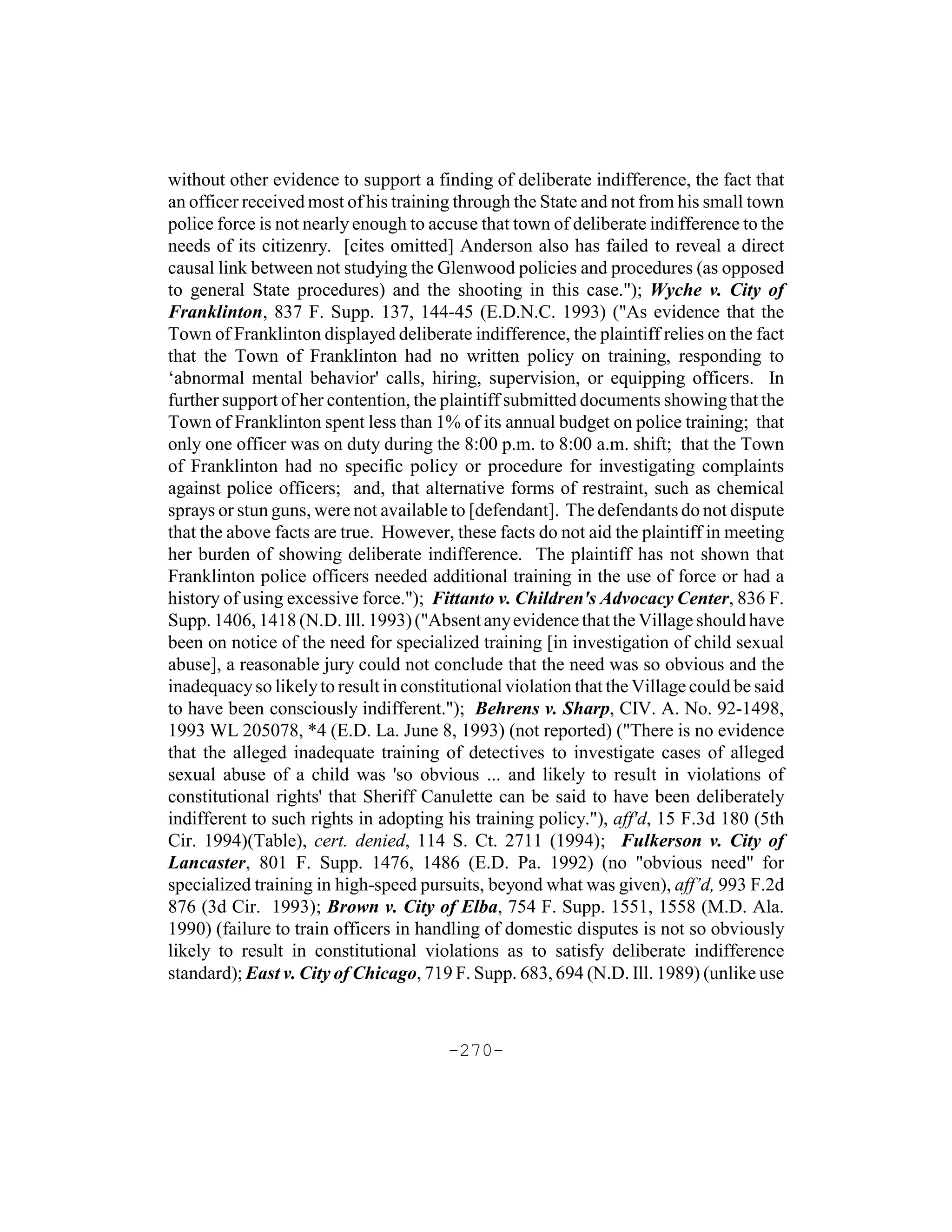 without other evidence to support a finding of deliberate indifference, the fact that
an officer received most of his training through the State and not from his small town
police force is not nearly enough to accuse that town of deliberate indifference to the
needs of its citizenry. [cites omitted] Anderson also has failed to reveal a direct
causal link between not studying the Glenwood policies and procedures (as opposed
to general State procedures) and the shooting in this case."); Wyche v. City of
Franklinton, 837 F. Supp. 137, 144-45 (E.D.N.C. 1993) ("As evidence that the
Town of Franklinton displayed deliberate indifference, the plaintiff relies on the fact
that the Town of Franklinton had no written policy on training, responding to
‘abnormal mental behavior' calls, hiring, supervision, or equipping officers. In
further support of her contention, the plaintiff submitted documents showing that the
Town of Franklinton spent less than 1% of its annual budget on police training; that
only one officer was on duty during the 8:00 p.m. to 8:00 a.m. shift; that the Town
of Franklinton had no specific policy or procedure for investigating complaints
against police officers; and, that alternative forms of restraint, such as chemical
sprays or stun guns, were not available to [defendant]. The defendants do not dispute
that the above facts are true. However, these facts do not aid the plaintiff in meeting
her burden of showing deliberate indifference. The plaintiff has not shown that
Franklinton police officers needed additional training in the use of force or had a
history of using excessive force."); Fittanto v. Children's Advocacy Center, 836 F.
Supp. 1406, 1418 (N.D. Ill. 1993) ("Absent any evidence that the Village should have
been on notice of the need for specialized training [in investigation of child sexual
abuse], a reasonable jury could not conclude that the need was so obvious and the
inadequacy so likely to result in constitutional violation that the Village could be said
to have been consciously indifferent."); Behrens v. Sharp, CIV. A. No. 92-1498,
1993 WL 205078, *4 (E.D. La. June 8, 1993) (not reported) ("There is no evidence
that the alleged inadequate training of detectives to investigate cases of alleged
sexual abuse of a child was 'so obvious ... and likely to result in violations of
constitutional rights' that Sheriff Canulette can be said to have been deliberately
indifferent to such rights in adopting his training policy."), aff'd, 15 F.3d 180 (5th
Cir. 1994)(Table), cert. denied, 114 S. Ct. 2711 (1994); Fulkerson v. City of
Lancaster, 801 F. Supp. 1476, 1486 (E.D. Pa. 1992) (no "obvious need" for
specialized training in high-speed pursuits, beyond what was given), aff’d, 993 F.2d
876 (3d Cir. 1993); Brown v. City of Elba, 754 F. Supp. 1551, 1558 (M.D. Ala.
1990) (failure to train officers in handling of domestic disputes is not so obviously
likely to result in constitutional violations as to satisfy deliberate indifference
standard); East v. City of Chicago, 719 F. Supp. 683, 694 (N.D. Ill. 1989) (unlike use



                                        -270-
 