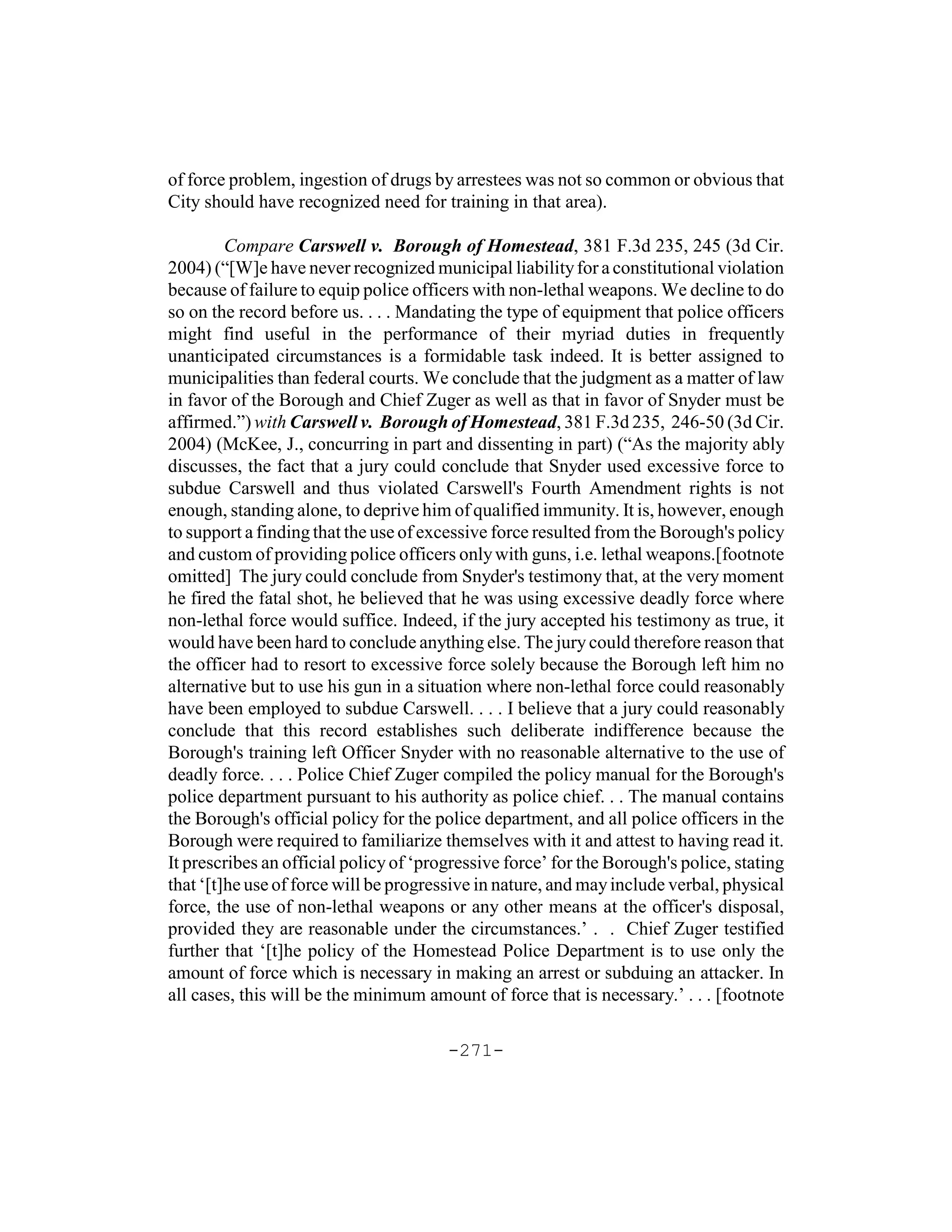 of force problem, ingestion of drugs by arrestees was not so common or obvious that
City should have recognized need for training in that area).

         Compare Carswell v. Borough of Homestead, 381 F.3d 235, 245 (3d Cir.
2004) (“[W]e have never recognized municipal liability for a constitutional violation
because of failure to equip police officers with non-lethal weapons. We decline to do
so on the record before us. . . . Mandating the type of equipment that police officers
might find useful in the performance of their myriad duties in frequently
unanticipated circumstances is a formidable task indeed. It is better assigned to
municipalities than federal courts. We conclude that the judgment as a matter of law
in favor of the Borough and Chief Zuger as well as that in favor of Snyder must be
affirmed.”) with Carswell v. Borough of Homestead, 381 F.3d 235, 246-50 (3d Cir.
2004) (McKee, J., concurring in part and dissenting in part) (“As the majority ably
discusses, the fact that a jury could conclude that Snyder used excessive force to
subdue Carswell and thus violated Carswell's Fourth Amendment rights is not
enough, standing alone, to deprive him of qualified immunity. It is, however, enough
to support a finding that the use of excessive force resulted from the Borough's policy
and custom of providing police officers only with guns, i.e. lethal weapons.[footnote
omitted] The jury could conclude from Snyder's testimony that, at the very moment
he fired the fatal shot, he believed that he was using excessive deadly force where
non-lethal force would suffice. Indeed, if the jury accepted his testimony as true, it
would have been hard to conclude anything else. The jury could therefore reason that
the officer had to resort to excessive force solely because the Borough left him no
alternative but to use his gun in a situation where non-lethal force could reasonably
have been employed to subdue Carswell. . . . I believe that a jury could reasonably
conclude that this record establishes such deliberate indifference because the
Borough's training left Officer Snyder with no reasonable alternative to the use of
deadly force. . . . Police Chief Zuger compiled the policy manual for the Borough's
police department pursuant to his authority as police chief. . . The manual contains
the Borough's official policy for the police department, and all police officers in the
Borough were required to familiarize themselves with it and attest to having read it.
It prescribes an official policy of ‘progressive force’ for the Borough's police, stating
that ‘[t]he use of force will be progressive in nature, and may include verbal, physical
force, the use of non-lethal weapons or any other means at the officer's disposal,
provided they are reasonable under the circumstances.’ . . Chief Zuger testified
further that ‘[t]he policy of the Homestead Police Department is to use only the
amount of force which is necessary in making an arrest or subduing an attacker. In
all cases, this will be the minimum amount of force that is necessary.’ . . . [footnote

                                        -271-
 