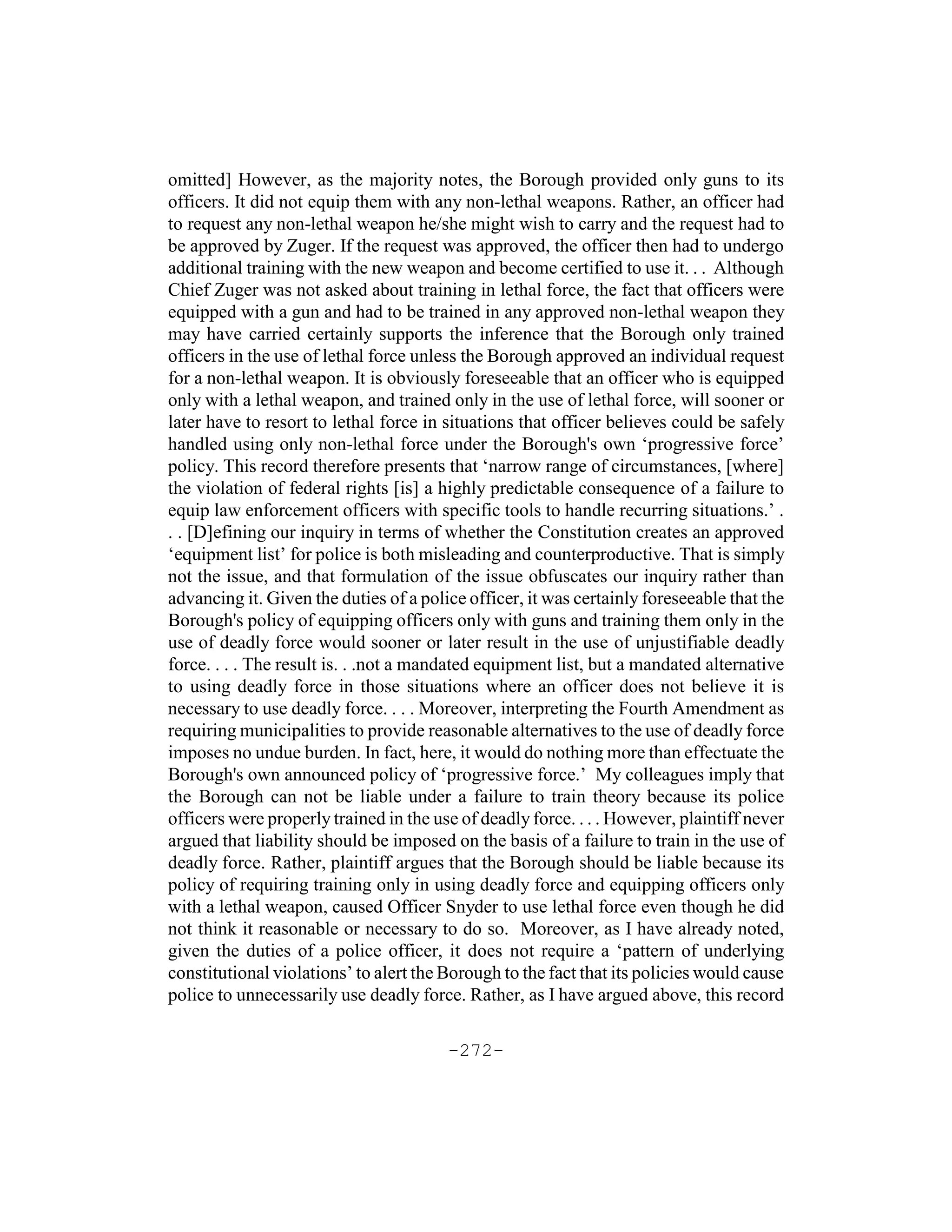 omitted] However, as the majority notes, the Borough provided only guns to its
officers. It did not equip them with any non-lethal weapons. Rather, an officer had
to request any non-lethal weapon he/she might wish to carry and the request had to
be approved by Zuger. If the request was approved, the officer then had to undergo
additional training with the new weapon and become certified to use it. . . Although
Chief Zuger was not asked about training in lethal force, the fact that officers were
equipped with a gun and had to be trained in any approved non-lethal weapon they
may have carried certainly supports the inference that the Borough only trained
officers in the use of lethal force unless the Borough approved an individual request
for a non-lethal weapon. It is obviously foreseeable that an officer who is equipped
only with a lethal weapon, and trained only in the use of lethal force, will sooner or
later have to resort to lethal force in situations that officer believes could be safely
handled using only non-lethal force under the Borough's own ‘progressive force’
policy. This record therefore presents that ‘narrow range of circumstances, [where]
the violation of federal rights [is] a highly predictable consequence of a failure to
equip law enforcement officers with specific tools to handle recurring situations.’ .
. . [D]efining our inquiry in terms of whether the Constitution creates an approved
‘equipment list’ for police is both misleading and counterproductive. That is simply
not the issue, and that formulation of the issue obfuscates our inquiry rather than
advancing it. Given the duties of a police officer, it was certainly foreseeable that the
Borough's policy of equipping officers only with guns and training them only in the
use of deadly force would sooner or later result in the use of unjustifiable deadly
force. . . . The result is. . .not a mandated equipment list, but a mandated alternative
to using deadly force in those situations where an officer does not believe it is
necessary to use deadly force. . . . Moreover, interpreting the Fourth Amendment as
requiring municipalities to provide reasonable alternatives to the use of deadly force
imposes no undue burden. In fact, here, it would do nothing more than effectuate the
Borough's own announced policy of ‘progressive force.’ My colleagues imply that
the Borough can not be liable under a failure to train theory because its police
officers were properly trained in the use of deadly force. . . . However, plaintiff never
argued that liability should be imposed on the basis of a failure to train in the use of
deadly force. Rather, plaintiff argues that the Borough should be liable because its
policy of requiring training only in using deadly force and equipping officers only
with a lethal weapon, caused Officer Snyder to use lethal force even though he did
not think it reasonable or necessary to do so. Moreover, as I have already noted,
given the duties of a police officer, it does not require a ‘pattern of underlying
constitutional violations’ to alert the Borough to the fact that its policies would cause
police to unnecessarily use deadly force. Rather, as I have argued above, this record

                                        -272-
 