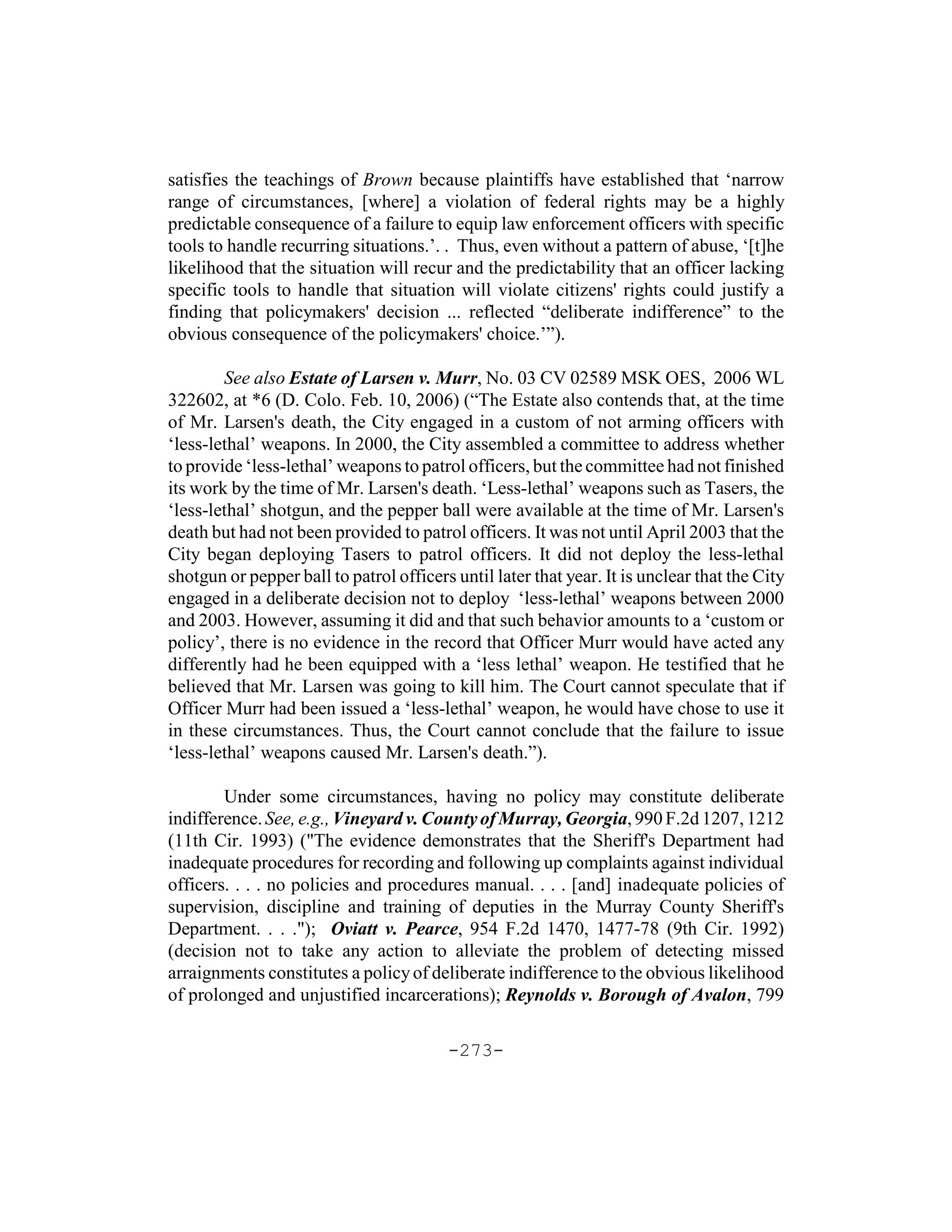 satisfies the teachings of Brown because plaintiffs have established that ‘narrow
range of circumstances, [where] a violation of federal rights may be a highly
predictable consequence of a failure to equip law enforcement officers with specific
tools to handle recurring situations.’. . Thus, even without a pattern of abuse, ‘[t]he
likelihood that the situation will recur and the predictability that an officer lacking
specific tools to handle that situation will violate citizens' rights could justify a
finding that policymakers' decision ... reflected “deliberate indifference” to the
obvious consequence of the policymakers' choice.’”).

        See also Estate of Larsen v. Murr, No. 03 CV 02589 MSK OES, 2006 WL
322602, at *6 (D. Colo. Feb. 10, 2006) (“The Estate also contends that, at the time
of Mr. Larsen's death, the City engaged in a custom of not arming officers with
‘less-lethal’ weapons. In 2000, the City assembled a committee to address whether
to provide ‘less-lethal’ weapons to patrol officers, but the committee had not finished
its work by the time of Mr. Larsen's death. ‘Less-lethal’ weapons such as Tasers, the
‘less-lethal’ shotgun, and the pepper ball were available at the time of Mr. Larsen's
death but had not been provided to patrol officers. It was not until April 2003 that the
City began deploying Tasers to patrol officers. It did not deploy the less-lethal
shotgun or pepper ball to patrol officers until later that year. It is unclear that the City
engaged in a deliberate decision not to deploy ‘less-lethal’ weapons between 2000
and 2003. However, assuming it did and that such behavior amounts to a ‘custom or
policy’, there is no evidence in the record that Officer Murr would have acted any
differently had he been equipped with a ‘less lethal’ weapon. He testified that he
believed that Mr. Larsen was going to kill him. The Court cannot speculate that if
Officer Murr had been issued a ‘less-lethal’ weapon, he would have chose to use it
in these circumstances. Thus, the Court cannot conclude that the failure to issue
‘less-lethal’ weapons caused Mr. Larsen's death.”).

        Under some circumstances, having no policy may constitute deliberate
indifference. See, e.g., Vineyard v. County of Murray, Georgia, 990 F.2d 1207, 1212
(11th Cir. 1993) ("The evidence demonstrates that the Sheriff's Department had
inadequate procedures for recording and following up complaints against individual
officers. . . . no policies and procedures manual. . . . [and] inadequate policies of
supervision, discipline and training of deputies in the Murray County Sheriff's
Department. . . ."); Oviatt v. Pearce, 954 F.2d 1470, 1477-78 (9th Cir. 1992)
(decision not to take any action to alleviate the problem of detecting missed
arraignments constitutes a policy of deliberate indifference to the obvious likelihood
of prolonged and unjustified incarcerations); Reynolds v. Borough of Avalon, 799

                                         -273-
 