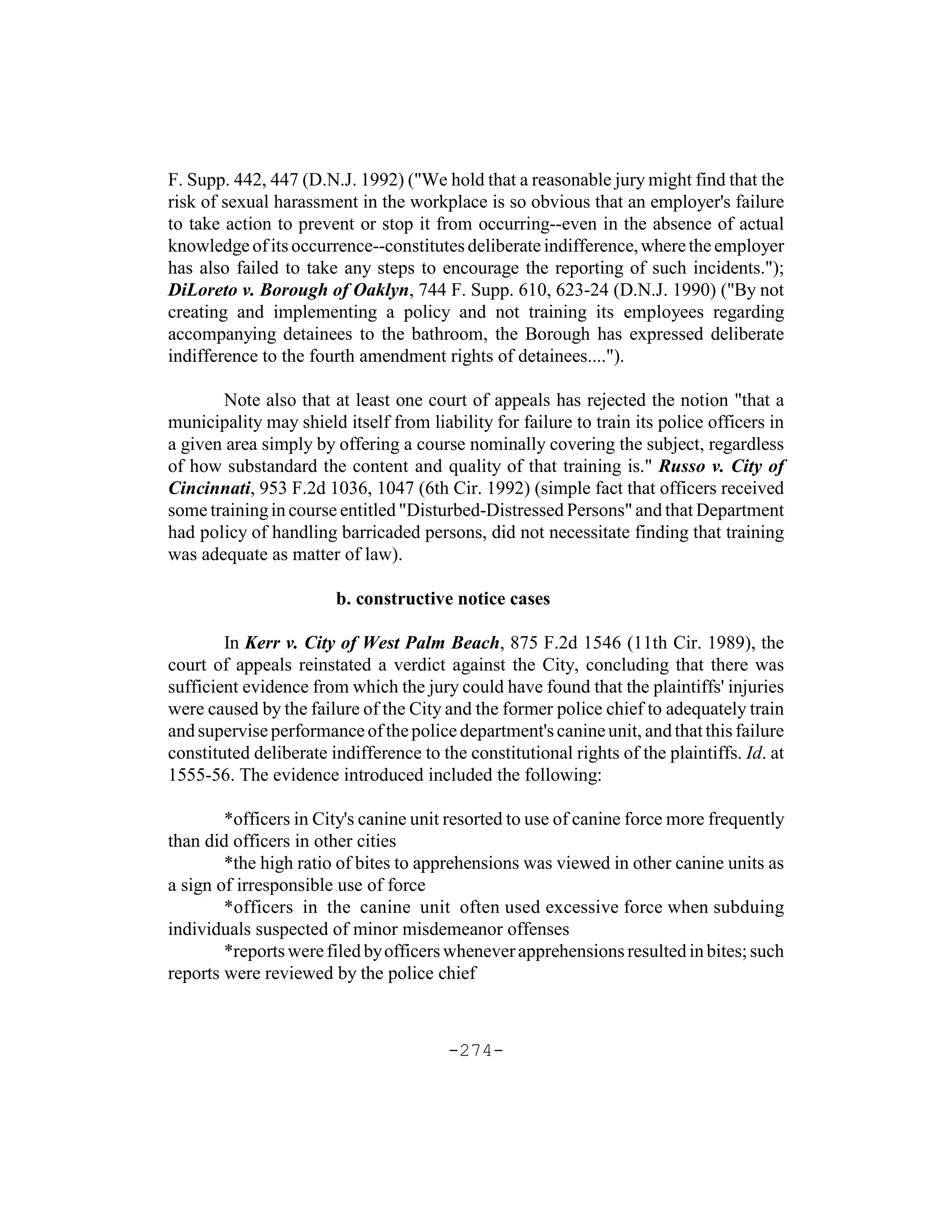 F. Supp. 442, 447 (D.N.J. 1992) ("We hold that a reasonable jury might find that the
risk of sexual harassment in the workplace is so obvious that an employer's failure
to take action to prevent or stop it from occurring--even in the absence of actual
knowledge of its occurrence--constitutes deliberate indifference, where the employer
has also failed to take any steps to encourage the reporting of such incidents.");
DiLoreto v. Borough of Oaklyn, 744 F. Supp. 610, 623-24 (D.N.J. 1990) ("By not
creating and implementing a policy and not training its employees regarding
accompanying detainees to the bathroom, the Borough has expressed deliberate
indifference to the fourth amendment rights of detainees....").

       Note also that at least one court of appeals has rejected the notion "that a
municipality may shield itself from liability for failure to train its police officers in
a given area simply by offering a course nominally covering the subject, regardless
of how substandard the content and quality of that training is." Russo v. City of
Cincinnati, 953 F.2d 1036, 1047 (6th Cir. 1992) (simple fact that officers received
some training in course entitled "Disturbed-Distressed Persons" and that Department
had policy of handling barricaded persons, did not necessitate finding that training
was adequate as matter of law).

                        b. constructive notice cases

        In Kerr v. City of West Palm Beach, 875 F.2d 1546 (11th Cir. 1989), the
court of appeals reinstated a verdict against the City, concluding that there was
sufficient evidence from which the jury could have found that the plaintiffs' injuries
were caused by the failure of the City and the former police chief to adequately train
and supervise performance of the police department's canine unit, and that this failure
constituted deliberate indifference to the constitutional rights of the plaintiffs. Id. at
1555-56. The evidence introduced included the following:

        *officers in City's canine unit resorted to use of canine force more frequently
than did officers in other cities
        *the high ratio of bites to apprehensions was viewed in other canine units as
a sign of irresponsible use of force
        *officers in the canine unit often used excessive force when subduing
individuals suspected of minor misdemeanor offenses
        *reports were filed by officers whenever apprehensions resulted in bites; such
reports were reviewed by the police chief



                                        -274-
 