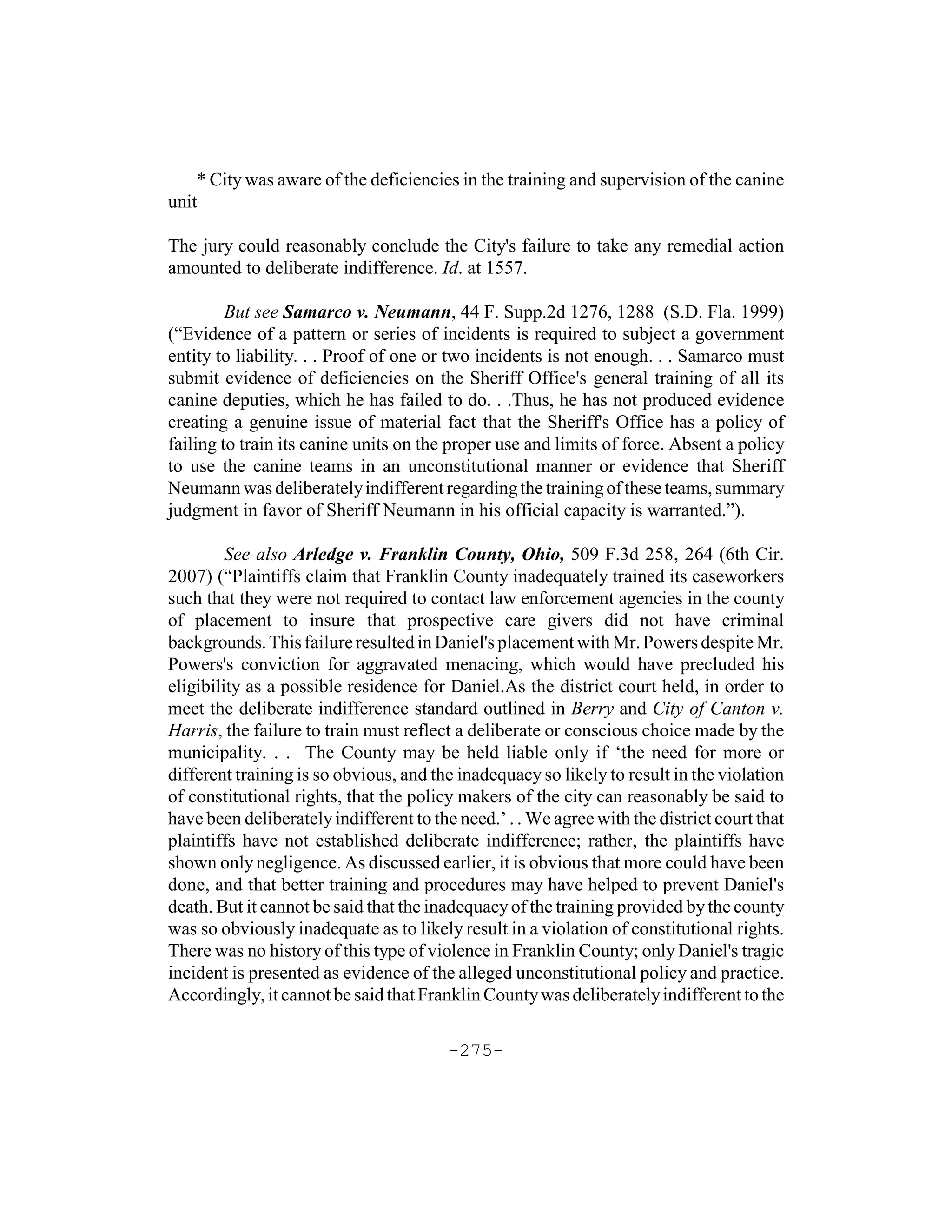 * City was aware of the deficiencies in the training and supervision of the canine
unit

The jury could reasonably conclude the City's failure to take any remedial action
amounted to deliberate indifference. Id. at 1557.

         But see Samarco v. Neumann, 44 F. Supp.2d 1276, 1288 (S.D. Fla. 1999)
(“Evidence of a pattern or series of incidents is required to subject a government
entity to liability. . . Proof of one or two incidents is not enough. . . Samarco must
submit evidence of deficiencies on the Sheriff Office's general training of all its
canine deputies, which he has failed to do. . .Thus, he has not produced evidence
creating a genuine issue of material fact that the Sheriff's Office has a policy of
failing to train its canine units on the proper use and limits of force. Absent a policy
to use the canine teams in an unconstitutional manner or evidence that Sheriff
Neumann was deliberately indifferent regarding the training of these teams, summary
judgment in favor of Sheriff Neumann in his official capacity is warranted.”).

         See also Arledge v. Franklin County, Ohio, 509 F.3d 258, 264 (6th Cir.
2007) (“Plaintiffs claim that Franklin County inadequately trained its caseworkers
such that they were not required to contact law enforcement agencies in the county
of placement to insure that prospective care givers did not have criminal
backgrounds. This failure resulted in Daniel's placement with Mr. Powers despite Mr.
Powers's conviction for aggravated menacing, which would have precluded his
eligibility as a possible residence for Daniel.As the district court held, in order to
meet the deliberate indifference standard outlined in Berry and City of Canton v.
Harris, the failure to train must reflect a deliberate or conscious choice made by the
municipality. . . The County may be held liable only if ‘the need for more or
different training is so obvious, and the inadequacy so likely to result in the violation
of constitutional rights, that the policy makers of the city can reasonably be said to
have been deliberately indifferent to the need.’ . . We agree with the district court that
plaintiffs have not established deliberate indifference; rather, the plaintiffs have
shown only negligence. As discussed earlier, it is obvious that more could have been
done, and that better training and procedures may have helped to prevent Daniel's
death. But it cannot be said that the inadequacy of the training provided by the county
was so obviously inadequate as to likely result in a violation of constitutional rights.
There was no history of this type of violence in Franklin County; only Daniel's tragic
incident is presented as evidence of the alleged unconstitutional policy and practice.
Accordingly, it cannot be said that Franklin County was deliberately indifferent to the

                                        -275-
 