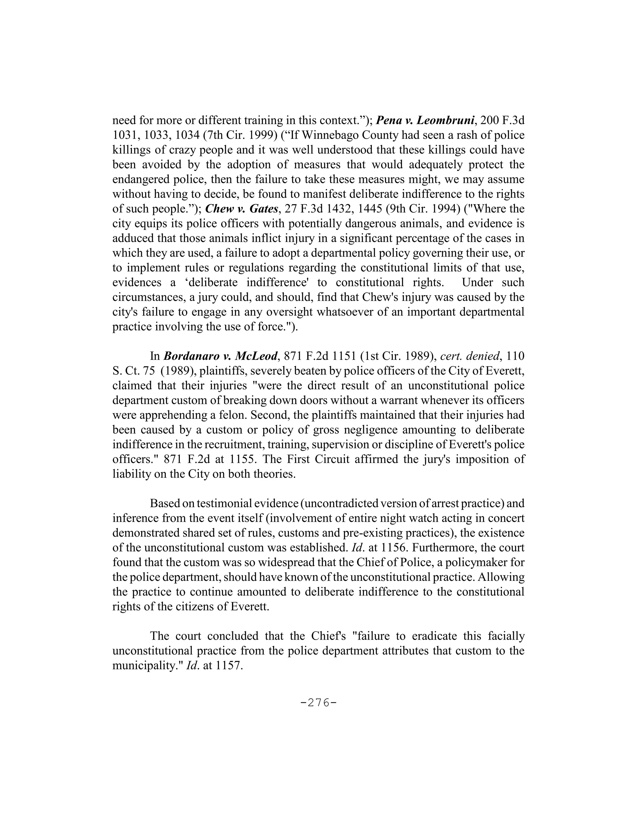 need for more or different training in this context.”); Pena v. Leombruni, 200 F.3d
1031, 1033, 1034 (7th Cir. 1999) (“If Winnebago County had seen a rash of police
killings of crazy people and it was well understood that these killings could have
been avoided by the adoption of measures that would adequately protect the
endangered police, then the failure to take these measures might, we may assume
without having to decide, be found to manifest deliberate indifference to the rights
of such people.”); Chew v. Gates, 27 F.3d 1432, 1445 (9th Cir. 1994) ("Where the
city equips its police officers with potentially dangerous animals, and evidence is
adduced that those animals inflict injury in a significant percentage of the cases in
which they are used, a failure to adopt a departmental policy governing their use, or
to implement rules or regulations regarding the constitutional limits of that use,
evidences a ‘deliberate indifference' to constitutional rights. Under such
circumstances, a jury could, and should, find that Chew's injury was caused by the
city's failure to engage in any oversight whatsoever of an important departmental
practice involving the use of force.").

         In Bordanaro v. McLeod, 871 F.2d 1151 (1st Cir. 1989), cert. denied, 110
S. Ct. 75 (1989), plaintiffs, severely beaten by police officers of the City of Everett,
claimed that their injuries "were the direct result of an unconstitutional police
department custom of breaking down doors without a warrant whenever its officers
were apprehending a felon. Second, the plaintiffs maintained that their injuries had
been caused by a custom or policy of gross negligence amounting to deliberate
indifference in the recruitment, training, supervision or discipline of Everett's police
officers." 871 F.2d at 1155. The First Circuit affirmed the jury's imposition of
liability on the City on both theories.

        Based on testimonial evidence (uncontradicted version of arrest practice) and
inference from the event itself (involvement of entire night watch acting in concert
demonstrated shared set of rules, customs and pre-existing practices), the existence
of the unconstitutional custom was established. Id. at 1156. Furthermore, the court
found that the custom was so widespread that the Chief of Police, a policymaker for
the police department, should have known of the unconstitutional practice. Allowing
the practice to continue amounted to deliberate indifference to the constitutional
rights of the citizens of Everett.

       The court concluded that the Chief's "failure to eradicate this facially
unconstitutional practice from the police department attributes that custom to the
municipality." Id. at 1157.

                                       -276-
 