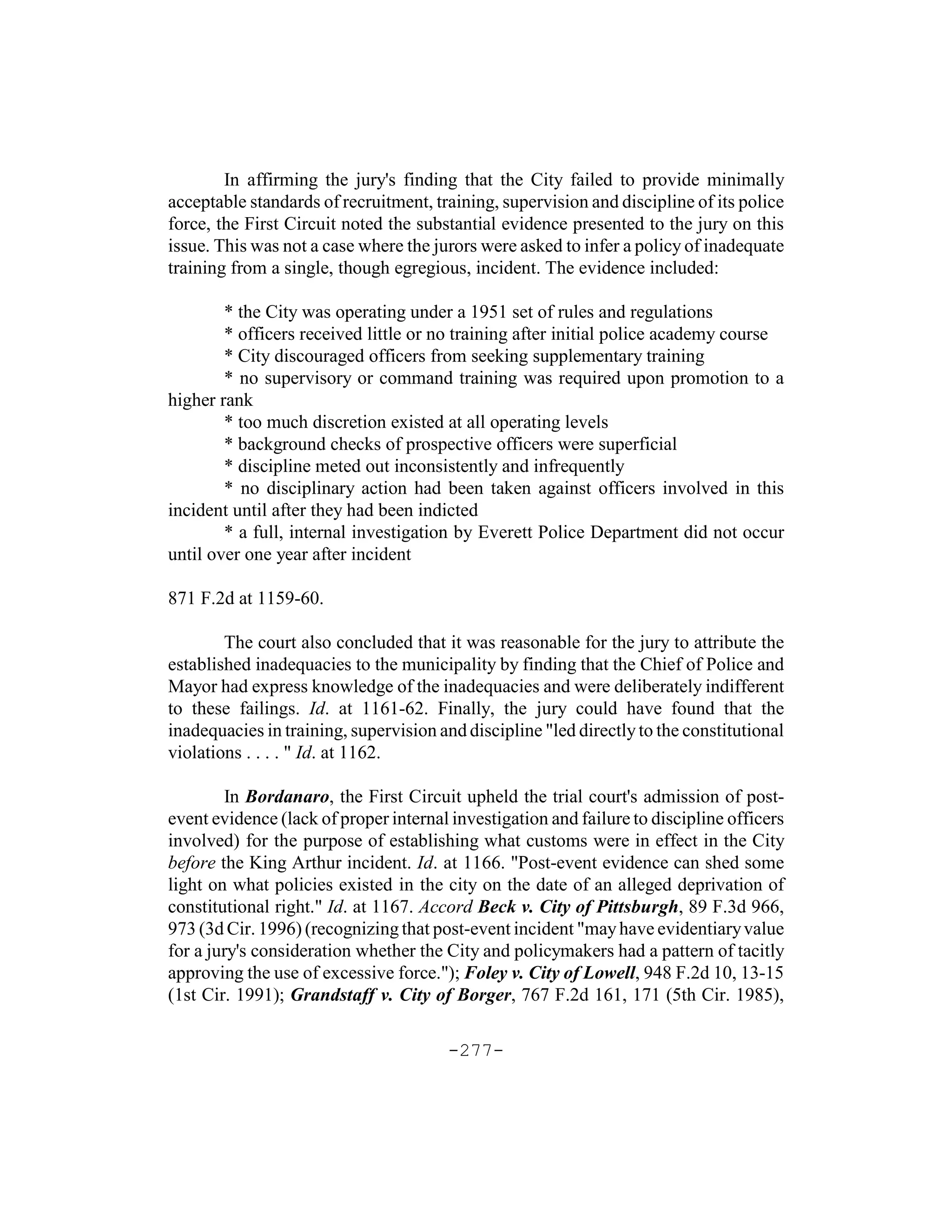 In affirming the jury's finding that the City failed to provide minimally
acceptable standards of recruitment, training, supervision and discipline of its police
force, the First Circuit noted the substantial evidence presented to the jury on this
issue. This was not a case where the jurors were asked to infer a policy of inadequate
training from a single, though egregious, incident. The evidence included:

        * the City was operating under a 1951 set of rules and regulations
        * officers received little or no training after initial police academy course
        * City discouraged officers from seeking supplementary training
        * no supervisory or command training was required upon promotion to a
higher rank
        * too much discretion existed at all operating levels
        * background checks of prospective officers were superficial
        * discipline meted out inconsistently and infrequently
        * no disciplinary action had been taken against officers involved in this
incident until after they had been indicted
        * a full, internal investigation by Everett Police Department did not occur
until over one year after incident

871 F.2d at 1159-60.

        The court also concluded that it was reasonable for the jury to attribute the
established inadequacies to the municipality by finding that the Chief of Police and
Mayor had express knowledge of the inadequacies and were deliberately indifferent
to these failings. Id. at 1161-62. Finally, the jury could have found that the
inadequacies in training, supervision and discipline "led directly to the constitutional
violations . . . . " Id. at 1162.

        In Bordanaro, the First Circuit upheld the trial court's admission of post-
event evidence (lack of proper internal investigation and failure to discipline officers
involved) for the purpose of establishing what customs were in effect in the City
before the King Arthur incident. Id. at 1166. "Post-event evidence can shed some
light on what policies existed in the city on the date of an alleged deprivation of
constitutional right." Id. at 1167. Accord Beck v. City of Pittsburgh, 89 F.3d 966,
973 (3d Cir. 1996) (recognizing that post-event incident "may have evidentiary value
for a jury's consideration whether the City and policymakers had a pattern of tacitly
approving the use of excessive force."); Foley v. City of Lowell, 948 F.2d 10, 13-15
(1st Cir. 1991); Grandstaff v. City of Borger, 767 F.2d 161, 171 (5th Cir. 1985),

                                       -277-
 