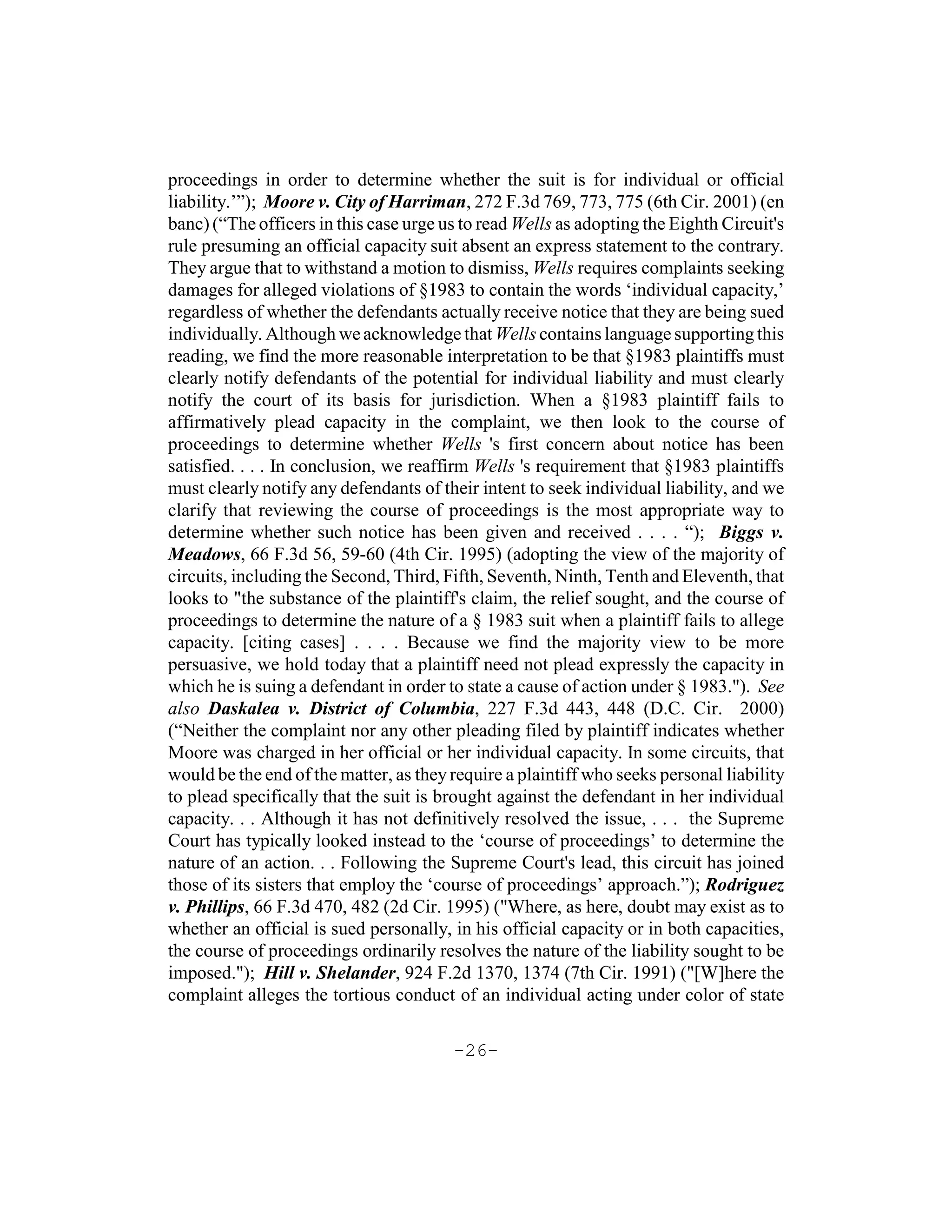 proceedings in order to determine whether the suit is for individual or official
liability.’”); Moore v. City of Harriman, 272 F.3d 769, 773, 775 (6th Cir. 2001) (en
banc) (“The officers in this case urge us to read Wells as adopting the Eighth Circuit's
rule presuming an official capacity suit absent an express statement to the contrary.
They argue that to withstand a motion to dismiss, Wells requires complaints seeking
damages for alleged violations of §1983 to contain the words ‘individual capacity,’
regardless of whether the defendants actually receive notice that they are being sued
individually. Although we acknowledge that Wells contains language supporting this
reading, we find the more reasonable interpretation to be that §1983 plaintiffs must
clearly notify defendants of the potential for individual liability and must clearly
notify the court of its basis for jurisdiction. When a §1983 plaintiff fails to
affirmatively plead capacity in the complaint, we then look to the course of
proceedings to determine whether Wells 's first concern about notice has been
satisfied. . . . In conclusion, we reaffirm Wells 's requirement that §1983 plaintiffs
must clearly notify any defendants of their intent to seek individual liability, and we
clarify that reviewing the course of proceedings is the most appropriate way to
determine whether such notice has been given and received . . . . “); Biggs v.
Meadows, 66 F.3d 56, 59-60 (4th Cir. 1995) (adopting the view of the majority of
circuits, including the Second, Third, Fifth, Seventh, Ninth, Tenth and Eleventh, that
looks to "the substance of the plaintiff's claim, the relief sought, and the course of
proceedings to determine the nature of a § 1983 suit when a plaintiff fails to allege
capacity. [citing cases] . . . . Because we find the majority view to be more
persuasive, we hold today that a plaintiff need not plead expressly the capacity in
which he is suing a defendant in order to state a cause of action under § 1983."). See
also Daskalea v. District of Columbia, 227 F.3d 443, 448 (D.C. Cir. 2000)
(“Neither the complaint nor any other pleading filed by plaintiff indicates whether
Moore was charged in her official or her individual capacity. In some circuits, that
would be the end of the matter, as they require a plaintiff who seeks personal liability
to plead specifically that the suit is brought against the defendant in her individual
capacity. . . Although it has not definitively resolved the issue, . . . the Supreme
Court has typically looked instead to the ‘course of proceedings’ to determine the
nature of an action. . . Following the Supreme Court's lead, this circuit has joined
those of its sisters that employ the ‘course of proceedings’ approach.”); Rodriguez
v. Phillips, 66 F.3d 470, 482 (2d Cir. 1995) ("Where, as here, doubt may exist as to
whether an official is sued personally, in his official capacity or in both capacities,
the course of proceedings ordinarily resolves the nature of the liability sought to be
imposed."); Hill v. Shelander, 924 F.2d 1370, 1374 (7th Cir. 1991) ("[W]here the
complaint alleges the tortious conduct of an individual acting under color of state

                                        -26-
 
