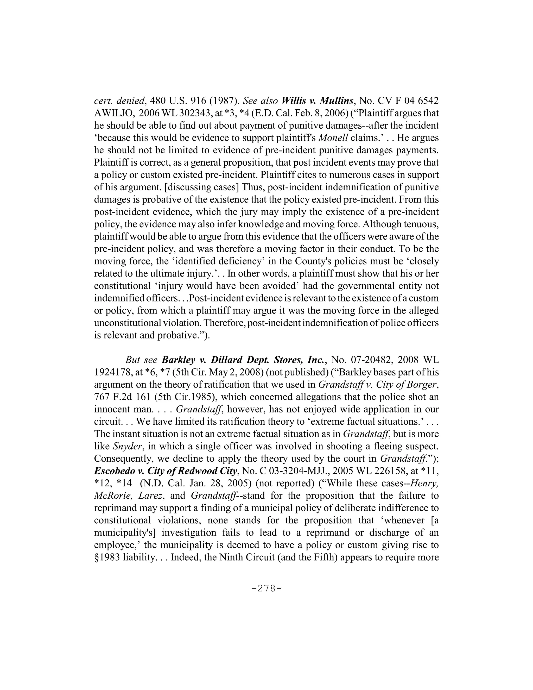 cert. denied, 480 U.S. 916 (1987). See also Willis v. Mullins, No. CV F 04 6542
AWILJO, 2006 WL 302343, at *3, *4 (E.D. Cal. Feb. 8, 2006) (“Plaintiff argues that
he should be able to find out about payment of punitive damages--after the incident
‘because this would be evidence to support plaintiff's Monell claims.’ . . He argues
he should not be limited to evidence of pre-incident punitive damages payments.
Plaintiff is correct, as a general proposition, that post incident events may prove that
a policy or custom existed pre-incident. Plaintiff cites to numerous cases in support
of his argument. [discussing cases] Thus, post-incident indemnification of punitive
damages is probative of the existence that the policy existed pre-incident. From this
post-incident evidence, which the jury may imply the existence of a pre-incident
policy, the evidence may also infer knowledge and moving force. Although tenuous,
plaintiff would be able to argue from this evidence that the officers were aware of the
pre-incident policy, and was therefore a moving factor in their conduct. To be the
moving force, the ‘identified deficiency’ in the County's policies must be ‘closely
related to the ultimate injury.’. . In other words, a plaintiff must show that his or her
constitutional ‘injury would have been avoided’ had the governmental entity not
indemnified officers. . .Post-incident evidence is relevant to the existence of a custom
or policy, from which a plaintiff may argue it was the moving force in the alleged
unconstitutional violation. Therefore, post-incident indemnification of police officers
is relevant and probative.”).

         But see Barkley v. Dillard Dept. Stores, Inc., No. 07-20482, 2008 WL
1924178, at *6, *7 (5th Cir. May 2, 2008) (not published) (“Barkley bases part of his
argument on the theory of ratification that we used in Grandstaff v. City of Borger,
767 F.2d 161 (5th Cir.1985), which concerned allegations that the police shot an
innocent man. . . . Grandstaff, however, has not enjoyed wide application in our
circuit. . . We have limited its ratification theory to ‘extreme factual situations.’ . . .
The instant situation is not an extreme factual situation as in Grandstaff, but is more
like Snyder, in which a single officer was involved in shooting a fleeing suspect.
Consequently, we decline to apply the theory used by the court in Grandstaff.”);
Escobedo v. City of Redwood City, No. C 03-3204-MJJ., 2005 WL 226158, at *11,
*12, *14 (N.D. Cal. Jan. 28, 2005) (not reported) (“While these cases--Henry,
McRorie, Larez, and Grandstaff--stand for the proposition that the failure to
reprimand may support a finding of a municipal policy of deliberate indifference to
constitutional violations, none stands for the proposition that ‘whenever [a
municipality's] investigation fails to lead to a reprimand or discharge of an
employee,’ the municipality is deemed to have a policy or custom giving rise to
§1983 liability. . . Indeed, the Ninth Circuit (and the Fifth) appears to require more

                                         -278-
 