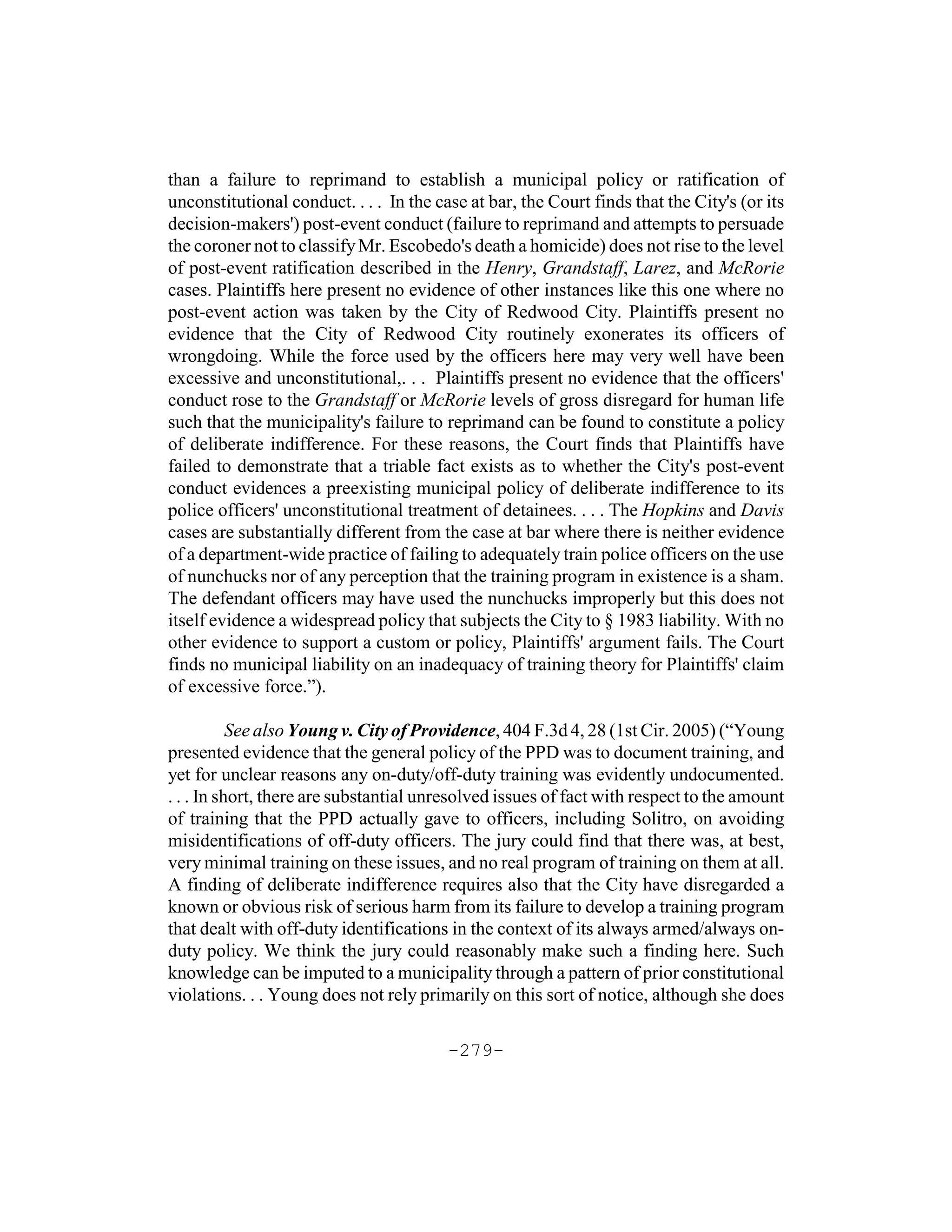 than a failure to reprimand to establish a municipal policy or ratification of
unconstitutional conduct. . . . In the case at bar, the Court finds that the City's (or its
decision-makers') post-event conduct (failure to reprimand and attempts to persuade
the coroner not to classify Mr. Escobedo's death a homicide) does not rise to the level
of post-event ratification described in the Henry, Grandstaff, Larez, and McRorie
cases. Plaintiffs here present no evidence of other instances like this one where no
post-event action was taken by the City of Redwood City. Plaintiffs present no
evidence that the City of Redwood City routinely exonerates its officers of
wrongdoing. While the force used by the officers here may very well have been
excessive and unconstitutional,. . . Plaintiffs present no evidence that the officers'
conduct rose to the Grandstaff or McRorie levels of gross disregard for human life
such that the municipality's failure to reprimand can be found to constitute a policy
of deliberate indifference. For these reasons, the Court finds that Plaintiffs have
failed to demonstrate that a triable fact exists as to whether the City's post-event
conduct evidences a preexisting municipal policy of deliberate indifference to its
police officers' unconstitutional treatment of detainees. . . . The Hopkins and Davis
cases are substantially different from the case at bar where there is neither evidence
of a department-wide practice of failing to adequately train police officers on the use
of nunchucks nor of any perception that the training program in existence is a sham.
The defendant officers may have used the nunchucks improperly but this does not
itself evidence a widespread policy that subjects the City to § 1983 liability. With no
other evidence to support a custom or policy, Plaintiffs' argument fails. The Court
finds no municipal liability on an inadequacy of training theory for Plaintiffs' claim
of excessive force.”).

           See also Young v. City of Providence, 404 F.3d 4, 28 (1st Cir. 2005) (“Young
presented evidence that the general policy of the PPD was to document training, and
yet for unclear reasons any on-duty/off-duty training was evidently undocumented.
. . . In short, there are substantial unresolved issues of fact with respect to the amount
of training that the PPD actually gave to officers, including Solitro, on avoiding
misidentifications of off-duty officers. The jury could find that there was, at best,
very minimal training on these issues, and no real program of training on them at all.
A finding of deliberate indifference requires also that the City have disregarded a
known or obvious risk of serious harm from its failure to develop a training program
that dealt with off-duty identifications in the context of its always armed/always on-
duty policy. We think the jury could reasonably make such a finding here. Such
knowledge can be imputed to a municipality through a pattern of prior constitutional
violations. . . Young does not rely primarily on this sort of notice, although she does

                                         -279-
 