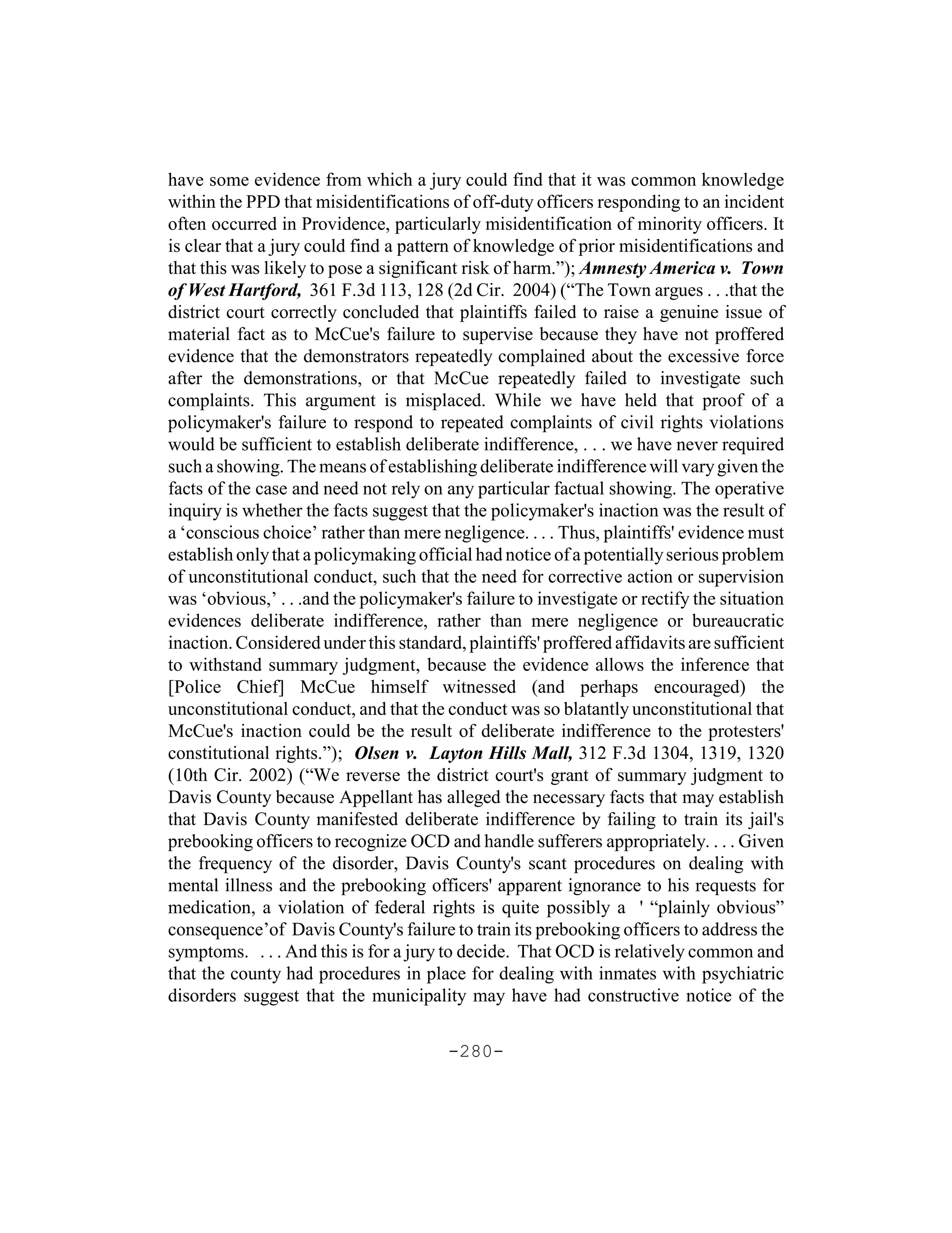 have some evidence from which a jury could find that it was common knowledge
within the PPD that misidentifications of off-duty officers responding to an incident
often occurred in Providence, particularly misidentification of minority officers. It
is clear that a jury could find a pattern of knowledge of prior misidentifications and
that this was likely to pose a significant risk of harm.”); Amnesty America v. Town
of West Hartford, 361 F.3d 113, 128 (2d Cir. 2004) (“The Town argues . . .that the
district court correctly concluded that plaintiffs failed to raise a genuine issue of
material fact as to McCue's failure to supervise because they have not proffered
evidence that the demonstrators repeatedly complained about the excessive force
after the demonstrations, or that McCue repeatedly failed to investigate such
complaints. This argument is misplaced. While we have held that proof of a
policymaker's failure to respond to repeated complaints of civil rights violations
would be sufficient to establish deliberate indifference, . . . we have never required
such a showing. The means of establishing deliberate indifference will vary given the
facts of the case and need not rely on any particular factual showing. The operative
inquiry is whether the facts suggest that the policymaker's inaction was the result of
a ‘conscious choice’ rather than mere negligence. . . . Thus, plaintiffs' evidence must
establish only that a policymaking official had notice of a potentially serious problem
of unconstitutional conduct, such that the need for corrective action or supervision
was ‘obvious,’ . . .and the policymaker's failure to investigate or rectify the situation
evidences deliberate indifference, rather than mere negligence or bureaucratic
inaction. Considered under this standard, plaintiffs' proffered affidavits are sufficient
to withstand summary judgment, because the evidence allows the inference that
[Police Chief] McCue himself witnessed (and perhaps encouraged) the
unconstitutional conduct, and that the conduct was so blatantly unconstitutional that
McCue's inaction could be the result of deliberate indifference to the protesters'
constitutional rights.”); Olsen v. Layton Hills Mall, 312 F.3d 1304, 1319, 1320
(10th Cir. 2002) (“We reverse the district court's grant of summary judgment to
Davis County because Appellant has alleged the necessary facts that may establish
that Davis County manifested deliberate indifference by failing to train its jail's
prebooking officers to recognize OCD and handle sufferers appropriately. . . . Given
the frequency of the disorder, Davis County's scant procedures on dealing with
mental illness and the prebooking officers' apparent ignorance to his requests for
medication, a violation of federal rights is quite possibly a ' “plainly obvious”
consequence’of Davis County's failure to train its prebooking officers to address the
symptoms. . . . And this is for a jury to decide. That OCD is relatively common and
that the county had procedures in place for dealing with inmates with psychiatric
disorders suggest that the municipality may have had constructive notice of the

                                        -280-
 