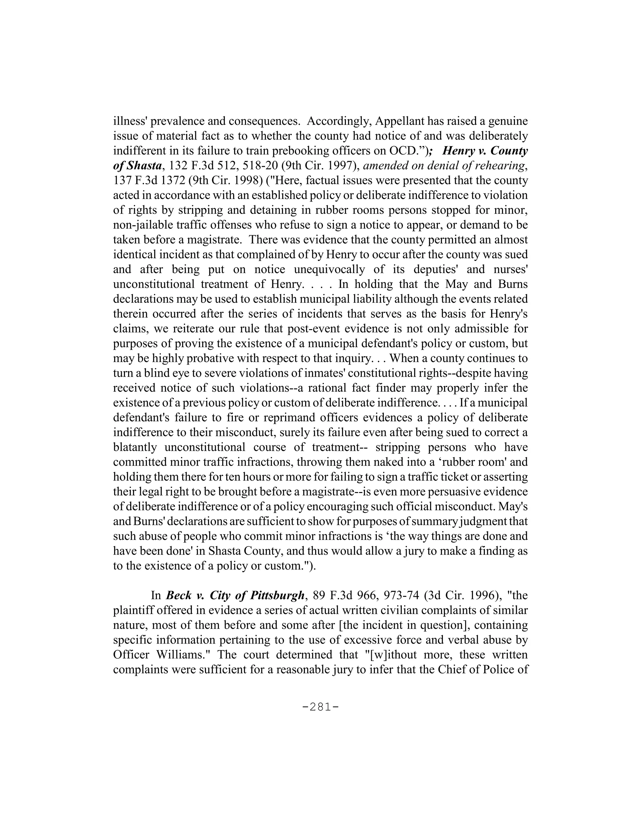 illness' prevalence and consequences. Accordingly, Appellant has raised a genuine
issue of material fact as to whether the county had notice of and was deliberately
indifferent in its failure to train prebooking officers on OCD.”); Henry v. County
of Shasta, 132 F.3d 512, 518-20 (9th Cir. 1997), amended on denial of rehearing,
137 F.3d 1372 (9th Cir. 1998) ("Here, factual issues were presented that the county
acted in accordance with an established policy or deliberate indifference to violation
of rights by stripping and detaining in rubber rooms persons stopped for minor,
non-jailable traffic offenses who refuse to sign a notice to appear, or demand to be
taken before a magistrate. There was evidence that the county permitted an almost
identical incident as that complained of by Henry to occur after the county was sued
and after being put on notice unequivocally of its deputies' and nurses'
unconstitutional treatment of Henry. . . . In holding that the May and Burns
declarations may be used to establish municipal liability although the events related
therein occurred after the series of incidents that serves as the basis for Henry's
claims, we reiterate our rule that post-event evidence is not only admissible for
purposes of proving the existence of a municipal defendant's policy or custom, but
may be highly probative with respect to that inquiry. . . When a county continues to
turn a blind eye to severe violations of inmates' constitutional rights--despite having
received notice of such violations--a rational fact finder may properly infer the
existence of a previous policy or custom of deliberate indifference. . . . If a municipal
defendant's failure to fire or reprimand officers evidences a policy of deliberate
indifference to their misconduct, surely its failure even after being sued to correct a
blatantly unconstitutional course of treatment-- stripping persons who have
committed minor traffic infractions, throwing them naked into a ‘rubber room' and
holding them there for ten hours or more for failing to sign a traffic ticket or asserting
their legal right to be brought before a magistrate--is even more persuasive evidence
of deliberate indifference or of a policy encouraging such official misconduct. May's
and Burns' declarations are sufficient to show for purposes of summary judgment that
such abuse of people who commit minor infractions is ‘the way things are done and
have been done' in Shasta County, and thus would allow a jury to make a finding as
to the existence of a policy or custom.").

        In Beck v. City of Pittsburgh, 89 F.3d 966, 973-74 (3d Cir. 1996), "the
plaintiff offered in evidence a series of actual written civilian complaints of similar
nature, most of them before and some after [the incident in question], containing
specific information pertaining to the use of excessive force and verbal abuse by
Officer Williams." The court determined that "[w]ithout more, these written
complaints were sufficient for a reasonable jury to infer that the Chief of Police of

                                        -281-
 