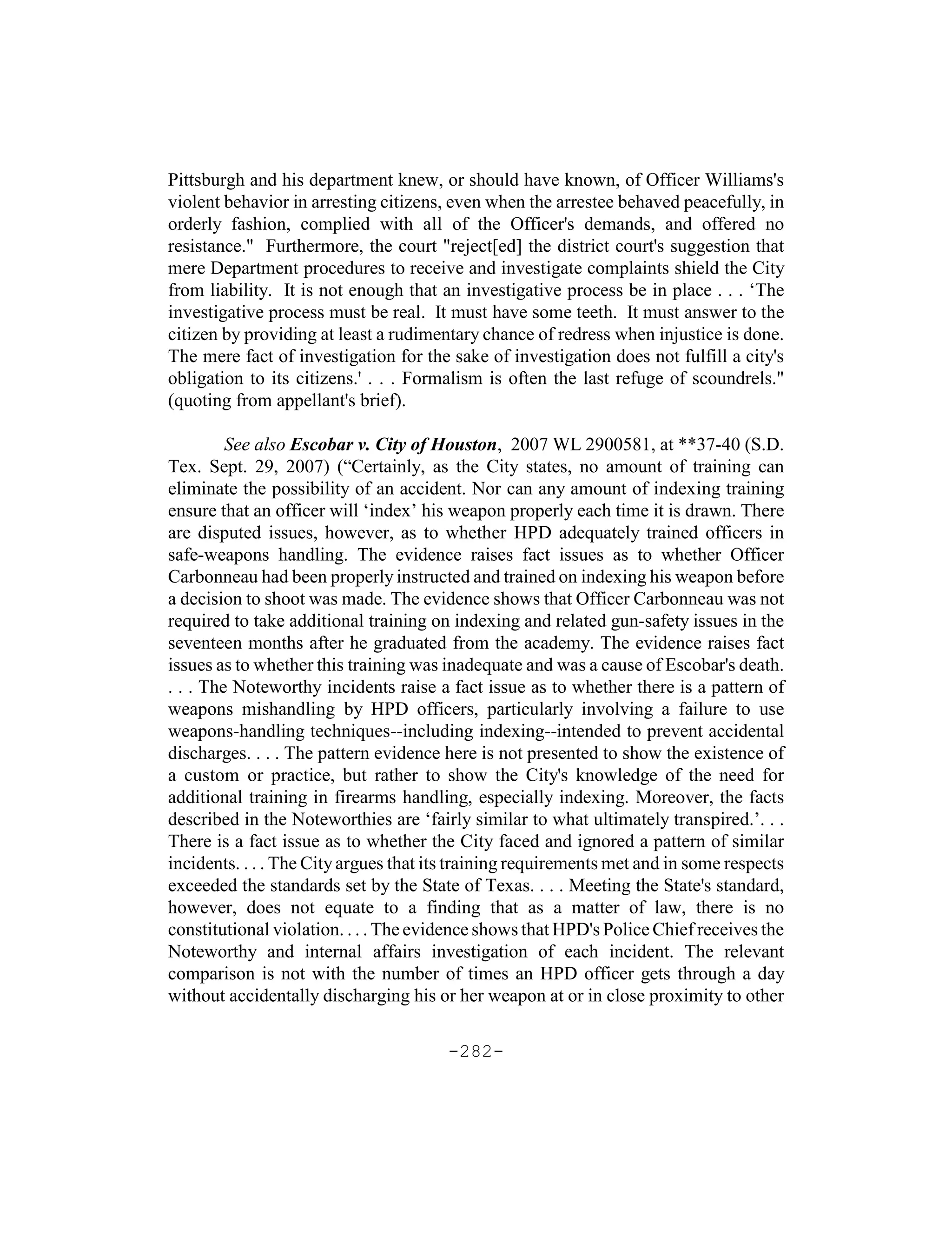 Pittsburgh and his department knew, or should have known, of Officer Williams's
violent behavior in arresting citizens, even when the arrestee behaved peacefully, in
orderly fashion, complied with all of the Officer's demands, and offered no
resistance." Furthermore, the court "reject[ed] the district court's suggestion that
mere Department procedures to receive and investigate complaints shield the City
from liability. It is not enough that an investigative process be in place . . . ‘The
investigative process must be real. It must have some teeth. It must answer to the
citizen by providing at least a rudimentary chance of redress when injustice is done.
The mere fact of investigation for the sake of investigation does not fulfill a city's
obligation to its citizens.' . . . Formalism is often the last refuge of scoundrels."
(quoting from appellant's brief).

         See also Escobar v. City of Houston, 2007 WL 2900581, at **37-40 (S.D.
Tex. Sept. 29, 2007) (“Certainly, as the City states, no amount of training can
eliminate the possibility of an accident. Nor can any amount of indexing training
ensure that an officer will ‘index’ his weapon properly each time it is drawn. There
are disputed issues, however, as to whether HPD adequately trained officers in
safe-weapons handling. The evidence raises fact issues as to whether Officer
Carbonneau had been properly instructed and trained on indexing his weapon before
a decision to shoot was made. The evidence shows that Officer Carbonneau was not
required to take additional training on indexing and related gun-safety issues in the
seventeen months after he graduated from the academy. The evidence raises fact
issues as to whether this training was inadequate and was a cause of Escobar's death.
. . . The Noteworthy incidents raise a fact issue as to whether there is a pattern of
weapons mishandling by HPD officers, particularly involving a failure to use
weapons-handling techniques--including indexing--intended to prevent accidental
discharges. . . . The pattern evidence here is not presented to show the existence of
a custom or practice, but rather to show the City's knowledge of the need for
additional training in firearms handling, especially indexing. Moreover, the facts
described in the Noteworthies are ‘fairly similar to what ultimately transpired.’. . .
There is a fact issue as to whether the City faced and ignored a pattern of similar
incidents. . . . The City argues that its training requirements met and in some respects
exceeded the standards set by the State of Texas. . . . Meeting the State's standard,
however, does not equate to a finding that as a matter of law, there is no
constitutional violation. . . . The evidence shows that HPD's Police Chief receives the
Noteworthy and internal affairs investigation of each incident. The relevant
comparison is not with the number of times an HPD officer gets through a day
without accidentally discharging his or her weapon at or in close proximity to other

                                       -282-
 