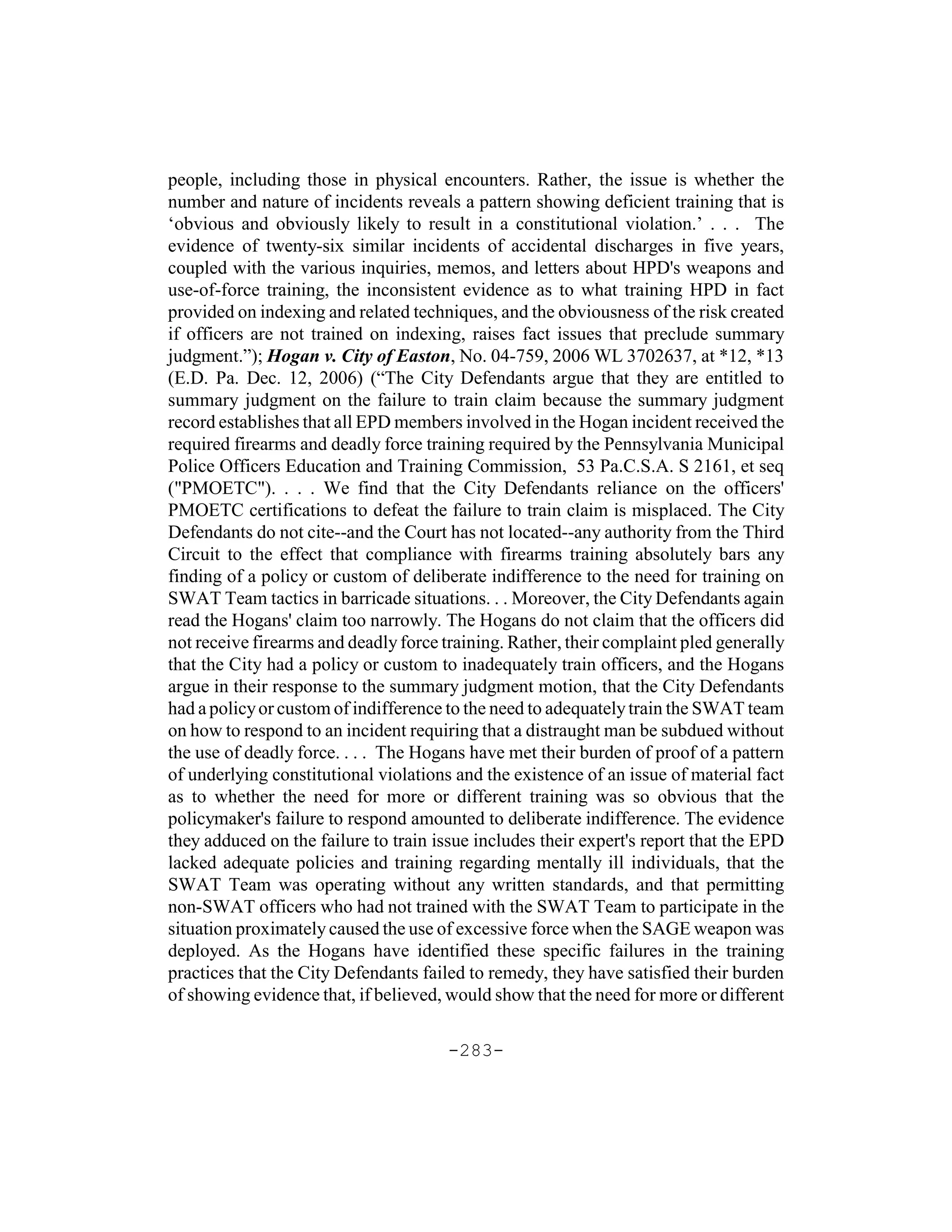 people, including those in physical encounters. Rather, the issue is whether the
number and nature of incidents reveals a pattern showing deficient training that is
‘obvious and obviously likely to result in a constitutional violation.’ . . . The
evidence of twenty-six similar incidents of accidental discharges in five years,
coupled with the various inquiries, memos, and letters about HPD's weapons and
use-of-force training, the inconsistent evidence as to what training HPD in fact
provided on indexing and related techniques, and the obviousness of the risk created
if officers are not trained on indexing, raises fact issues that preclude summary
judgment.”); Hogan v. City of Easton, No. 04-759, 2006 WL 3702637, at *12, *13
(E.D. Pa. Dec. 12, 2006) (“The City Defendants argue that they are entitled to
summary judgment on the failure to train claim because the summary judgment
record establishes that all EPD members involved in the Hogan incident received the
required firearms and deadly force training required by the Pennsylvania Municipal
Police Officers Education and Training Commission, 53 Pa.C.S.A. S 2161, et seq
("PMOETC"). . . . We find that the City Defendants reliance on the officers'
PMOETC certifications to defeat the failure to train claim is misplaced. The City
Defendants do not cite--and the Court has not located--any authority from the Third
Circuit to the effect that compliance with firearms training absolutely bars any
finding of a policy or custom of deliberate indifference to the need for training on
SWAT Team tactics in barricade situations. . . Moreover, the City Defendants again
read the Hogans' claim too narrowly. The Hogans do not claim that the officers did
not receive firearms and deadly force training. Rather, their complaint pled generally
that the City had a policy or custom to inadequately train officers, and the Hogans
argue in their response to the summary judgment motion, that the City Defendants
had a policy or custom of indifference to the need to adequately train the SWAT team
on how to respond to an incident requiring that a distraught man be subdued without
the use of deadly force. . . . The Hogans have met their burden of proof of a pattern
of underlying constitutional violations and the existence of an issue of material fact
as to whether the need for more or different training was so obvious that the
policymaker's failure to respond amounted to deliberate indifference. The evidence
they adduced on the failure to train issue includes their expert's report that the EPD
lacked adequate policies and training regarding mentally ill individuals, that the
SWAT Team was operating without any written standards, and that permitting
non-SWAT officers who had not trained with the SWAT Team to participate in the
situation proximately caused the use of excessive force when the SAGE weapon was
deployed. As the Hogans have identified these specific failures in the training
practices that the City Defendants failed to remedy, they have satisfied their burden
of showing evidence that, if believed, would show that the need for more or different

                                       -283-
 